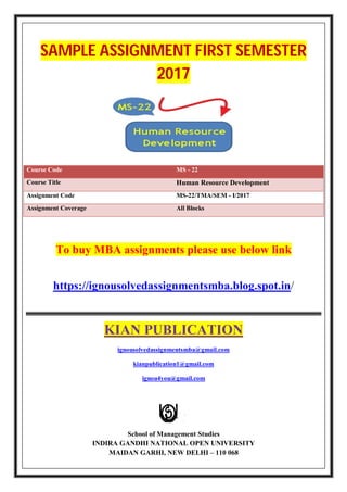 SAMPLE ASSIGNMENT FIRST SEMESTER
2017
Course Code MS - 22
Course Title Human Resource Development
Assignment Code MS-22/TMA/SEM - I/2017
Assignment Coverage All Blocks
To buy MBA assignments please use below link
https://ignousolvedassignmentsmba.blog.spot.in/
KIAN PUBLICATION
ignousolvedassignmentsmba@gmail.com
kianpublication1@gmail.com
ignou4you@gmail.com
School of Management Studies
INDIRA GANDHI NATIONAL OPEN UNIVERSITY
MAIDAN GARHI, NEW DELHI – 110 068
 