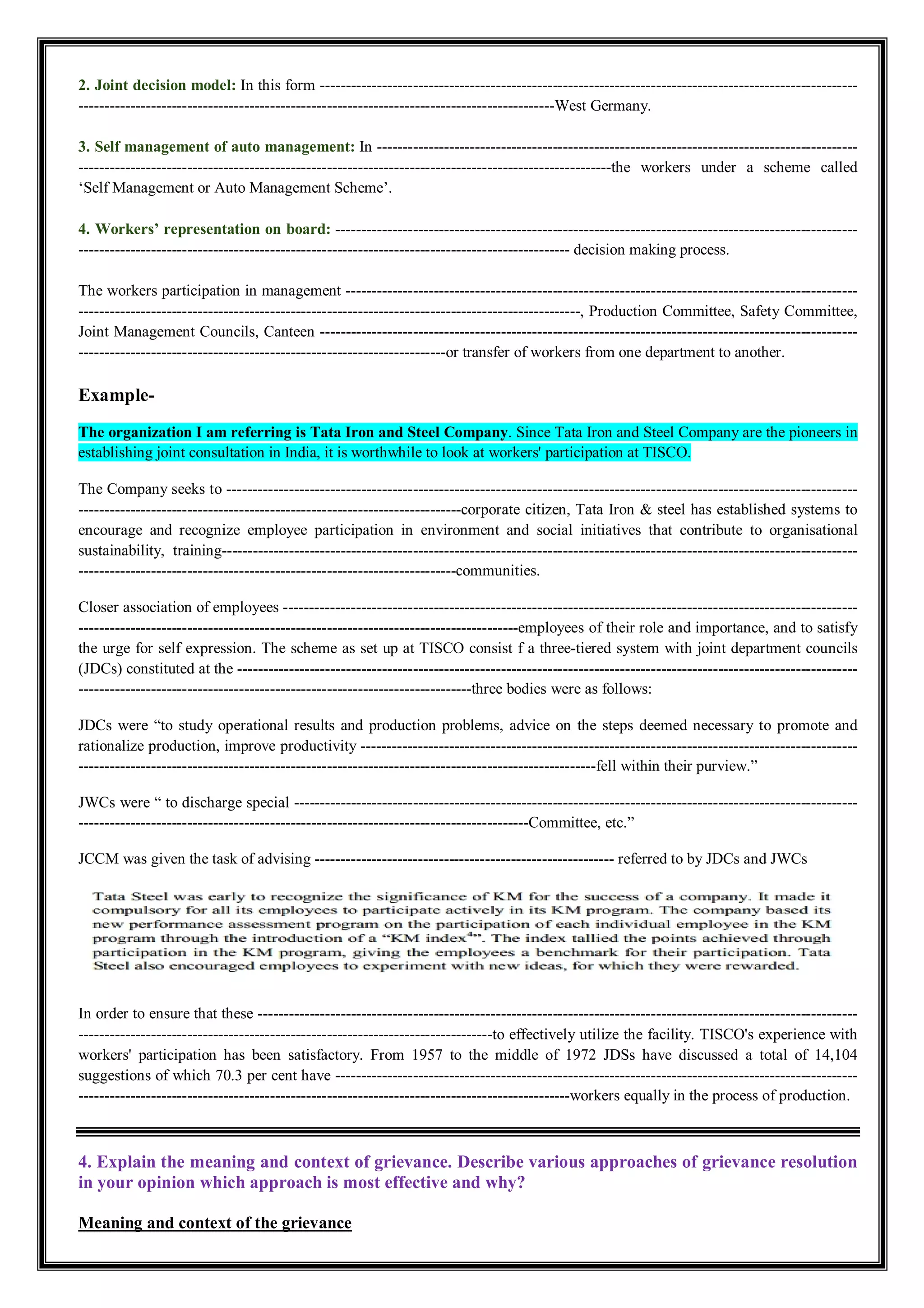 2. Joint decision model: In this form --------------------------------------------------------------------------------------------------------
--------------------------------------------------------------------------------------------West Germany.
3. Self management of auto management: In ---------------------------------------------------------------------------------------------
-------------------------------------------------------------------------------------------------------the workers under a scheme called
‘Self Management or Auto Management Scheme’.
4. Workers’ representation on board: -----------------------------------------------------------------------------------------------------
----------------------------------------------------------------------------------------------- decision making process.
The workers participation in management ---------------------------------------------------------------------------------------------------
-------------------------------------------------------------------------------------------------, Production Committee, Safety Committee,
Joint Management Councils, Canteen --------------------------------------------------------------------------------------------------------
-----------------------------------------------------------------------or transfer of workers from one department to another.
Example-
The organization I am referring is Tata Iron and Steel Company. Since Tata Iron and Steel Company are the pioneers in
establishing joint consultation in India, it is worthwhile to look at workers' participation at TISCO.
The Company seeks to --------------------------------------------------------------------------------------------------------------------------
--------------------------------------------------------------------------corporate citizen, Tata Iron & steel has established systems to
encourage and recognize employee participation in environment and social initiatives that contribute to organisational
sustainability, training---------------------------------------------------------------------------------------------------------------------------
-------------------------------------------------------------------------communities.
Closer association of employees ---------------------------------------------------------------------------------------------------------------
-------------------------------------------------------------------------------------employees of their role and importance, and to satisfy
the urge for self expression. The scheme as set up at TISCO consist f a three-tiered system with joint department councils
(JDCs) constituted at the ------------------------------------------------------------------------------------------------------------------------
----------------------------------------------------------------------------three bodies were as follows:
JDCs were “to study operational results and production problems, advice on the steps deemed necessary to promote and
rationalize production, improve productivity ------------------------------------------------------------------------------------------------
----------------------------------------------------------------------------------------------------fell within their purview.”
JWCs were “ to discharge special -------------------------------------------------------------------------------------------------------------
---------------------------------------------------------------------------------------Committee, etc.”
JCCM was given the task of advising ---------------------------------------------------------- referred to by JDCs and JWCs
In order to ensure that these --------------------------------------------------------------------------------------------------------------------
--------------------------------------------------------------------------------to effectively utilize the facility. TISCO's experience with
workers' participation has been satisfactory. From 1957 to the middle of 1972 JDSs have discussed a total of 14,104
suggestions of which 70.3 per cent have -----------------------------------------------------------------------------------------------------
-----------------------------------------------------------------------------------------------workers equally in the process of production.
4. Explain the meaning and context of grievance. Describe various approaches of grievance resolution
in your opinion which approach is most effective and why?
Meaning and context of the grievance
 