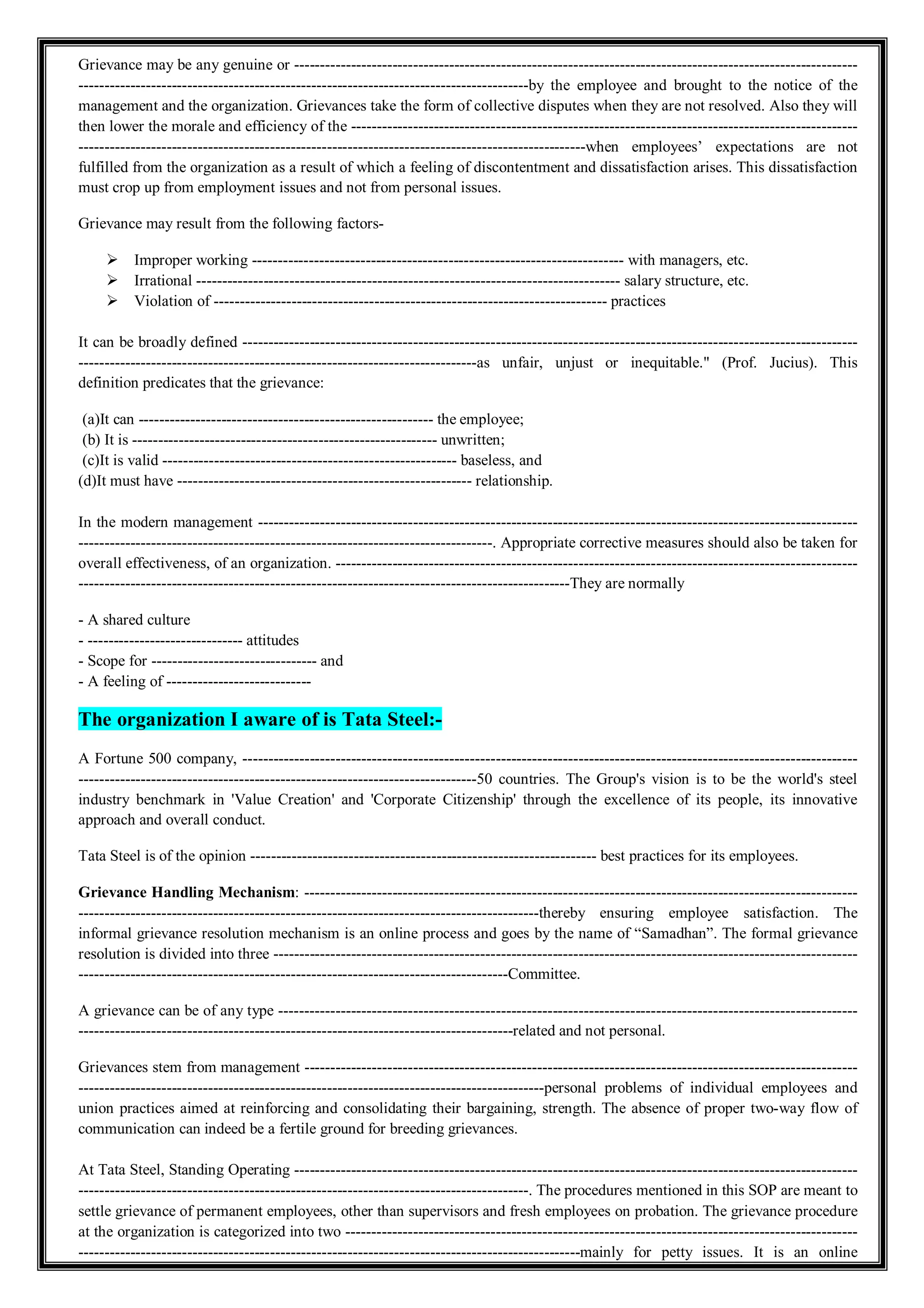 Grievance may be any genuine or -------------------------------------------------------------------------------------------------------------
---------------------------------------------------------------------------------------by the employee and brought to the notice of the
management and the organization. Grievances take the form of collective disputes when they are not resolved. Also they will
then lower the morale and efficiency of the --------------------------------------------------------------------------------------------------
--------------------------------------------------------------------------------------------------when employees’ expectations are not
fulfilled from the organization as a result of which a feeling of discontentment and dissatisfaction arises. This dissatisfaction
must crop up from employment issues and not from personal issues.
Grievance may result from the following factors-
 Improper working ------------------------------------------------------------------------ with managers, etc.
 Irrational ---------------------------------------------------------------------------------- salary structure, etc.
 Violation of ---------------------------------------------------------------------------- practices
It can be broadly defined -----------------------------------------------------------------------------------------------------------------------
-----------------------------------------------------------------------------as unfair, unjust or inequitable." (Prof. Jucius). This
definition predicates that the grievance:
(a)It can --------------------------------------------------------- the employee;
(b) It is ----------------------------------------------------------- unwritten;
(c)It is valid --------------------------------------------------------- baseless, and
(d)It must have --------------------------------------------------------- relationship.
In the modern management --------------------------------------------------------------------------------------------------------------------
--------------------------------------------------------------------------------. Appropriate corrective measures should also be taken for
overall effectiveness, of an organization. -----------------------------------------------------------------------------------------------------
-----------------------------------------------------------------------------------------------They are normally
- A shared culture
- ------------------------------ attitudes
- Scope for -------------------------------- and
- A feeling of ----------------------------
The organization I aware of is Tata Steel:-
A Fortune 500 company, -----------------------------------------------------------------------------------------------------------------------
-----------------------------------------------------------------------------50 countries. The Group's vision is to be the world's steel
industry benchmark in 'Value Creation' and 'Corporate Citizenship' through the excellence of its people, its innovative
approach and overall conduct.
Tata Steel is of the opinion ------------------------------------------------------------------- best practices for its employees.
Grievance Handling Mechanism: -----------------------------------------------------------------------------------------------------------
-----------------------------------------------------------------------------------------thereby ensuring employee satisfaction. The
informal grievance resolution mechanism is an online process and goes by the name of “Samadhan”. The formal grievance
resolution is divided into three -----------------------------------------------------------------------------------------------------------------
-----------------------------------------------------------------------------------Committee.
A grievance can be of any type ----------------------------------------------------------------------------------------------------------------
------------------------------------------------------------------------------------related and not personal.
Grievances stem from management -----------------------------------------------------------------------------------------------------------
------------------------------------------------------------------------------------------personal problems of individual employees and
union practices aimed at reinforcing and consolidating their bargaining, strength. The absence of proper two-way flow of
communication can indeed be a fertile ground for breeding grievances.
At Tata Steel, Standing Operating -------------------------------------------------------------------------------------------------------------
---------------------------------------------------------------------------------------. The procedures mentioned in this SOP are meant to
settle grievance of permanent employees, other than supervisors and fresh employees on probation. The grievance procedure
at the organization is categorized into two ---------------------------------------------------------------------------------------------------
-------------------------------------------------------------------------------------------------mainly for petty issues. It is an online
 