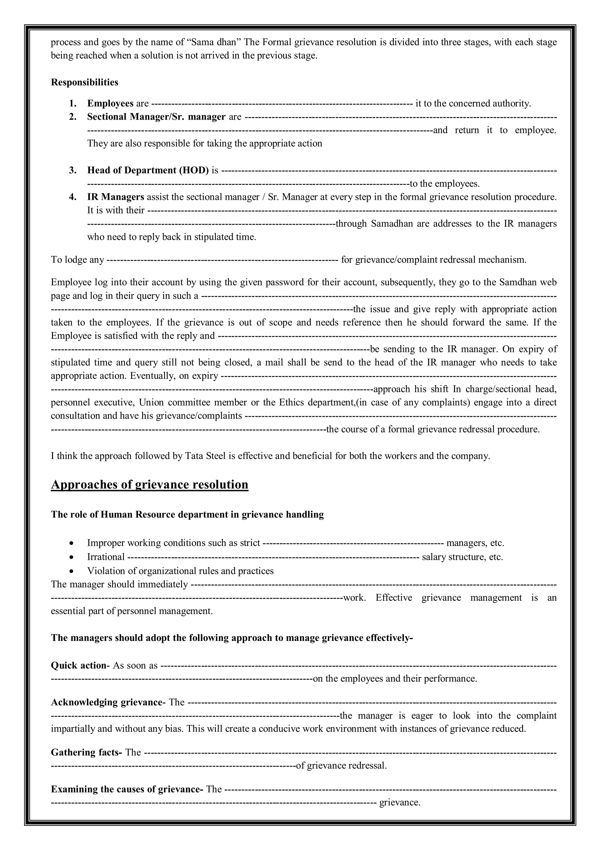 process and goes by the name of “Sama dhan” The Formal grievance resolution is divided into three stages, with each stage
being reached when a solution is not arrived in the previous stage.
Responsibilities
1. Employees are ------------------------------------------------------------------------------ it to the concerned authority.
2. Sectional Manager/Sr. manager are ---------------------------------------------------------------------------------------------
-------------------------------------------------------------------------------------------------------and return it to employee.
They are also responsible for taking the appropriate action
3. Head of Department (HOD) is ----------------------------------------------------------------------------------------------------
------------------------------------------------------------------------------------------------to the employees.
4. IR Managers assist the sectional manager / Sr. Manager at every step in the formal grievance resolution procedure.
It is with their --------------------------------------------------------------------------------------------------------------------------
--------------------------------------------------------------------------through Samadhan are addresses to the IR managers
who need to reply back in stipulated time.
To lodge any --------------------------------------------------------------------- for grievance/complaint redressal mechanism.
Employee log into their account by using the given password for their account, subsequently, they go to the Samdhan web
page and log in their query in such a ----------------------------------------------------------------------------------------------------------
------------------------------------------------------------------------------------------the issue and give reply with appropriate action
taken to the employees. If the grievance is out of scope and needs reference then he should forward the same. If the
Employee is satisfied with the reply and -----------------------------------------------------------------------------------------------------
-----------------------------------------------------------------------------------------------be sending to the IR manager. On expiry of
stipulated time and query still not being closed, a mail shall be send to the head of the IR manager who needs to take
appropriate action. Eventually, on expiry ----------------------------------------------------------------------------------------------------
------------------------------------------------------------------------------------------------approach his shift In charge/sectional head,
personnel executive, Union committee member or the Ethics department,(in case of any complaints) engage into a direct
consultation and have his grievance/complaints ---------------------------------------------------------------------------------------------
----------------------------------------------------------------------------------the course of a formal grievance redressal procedure.
I think the approach followed by Tata Steel is effective and beneficial for both the workers and the company.
Approaches of grievance resolution
The role of Human Resource department in grievance handling
 Improper working conditions such as strict ------------------------------------------------------ managers, etc.
 Irrational --------------------------------------------------------------------------------------- salary structure, etc.
 Violation of organizational rules and practices
The manager should immediately -------------------------------------------------------------------------------------------------------------
---------------------------------------------------------------------------------------work. Effective grievance management is an
essential part of personnel management.
The managers should adopt the following approach to manage grievance effectively-
Quick action- As soon as ----------------------------------------------------------------------------------------------------------------------
------------------------------------------------------------------------------on the employees and their performance.
Acknowledging grievance- The --------------------------------------------------------------------------------------------------------------
--------------------------------------------------------------------------------------the manager is eager to look into the complaint
impartially and without any bias. This will create a conducive work environment with instances of grievance reduced.
Gathering facts- The ---------------------------------------------------------------------------------------------------------------------------
-------------------------------------------------------------------------of grievance redressal.
Examining the causes of grievance- The ---------------------------------------------------------------------------------------------------
------------------------------------------------------------------------------------------------- grievance.
 