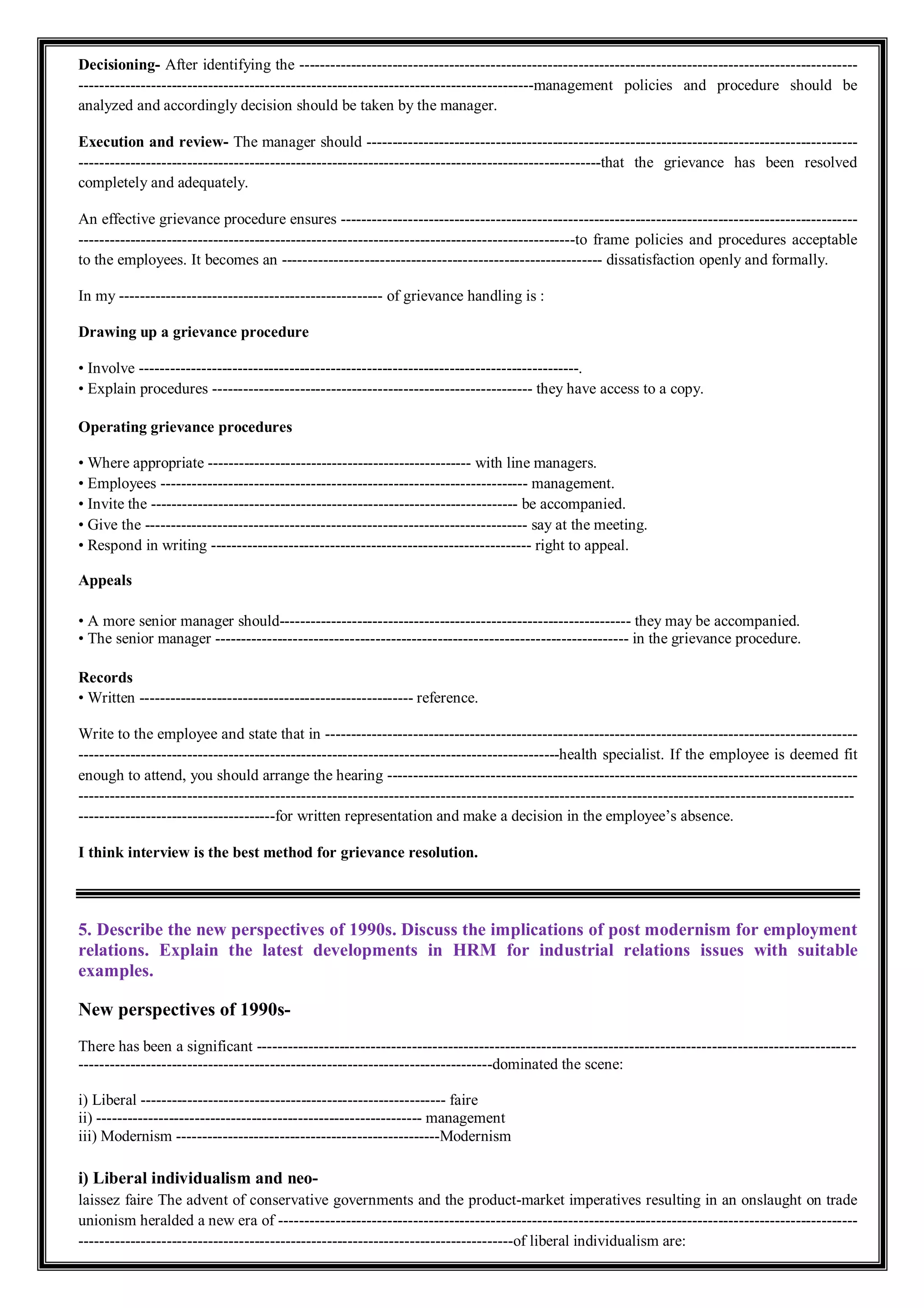 Decisioning- After identifying the ------------------------------------------------------------------------------------------------------------
----------------------------------------------------------------------------------------management policies and procedure should be
analyzed and accordingly decision should be taken by the manager.
Execution and review- The manager should -----------------------------------------------------------------------------------------------
-----------------------------------------------------------------------------------------------------that the grievance has been resolved
completely and adequately.
An effective grievance procedure ensures ----------------------------------------------------------------------------------------------------
------------------------------------------------------------------------------------------------to frame policies and procedures acceptable
to the employees. It becomes an -------------------------------------------------------------- dissatisfaction openly and formally.
In my --------------------------------------------------- of grievance handling is :
Drawing up a grievance procedure
• Involve -------------------------------------------------------------------------------------.
• Explain procedures -------------------------------------------------------------- they have access to a copy.
Operating grievance procedures
• Where appropriate --------------------------------------------------- with line managers.
• Employees ----------------------------------------------------------------------- management.
• Invite the ----------------------------------------------------------------------- be accompanied.
• Give the -------------------------------------------------------------------------- say at the meeting.
• Respond in writing -------------------------------------------------------------- right to appeal.
Appeals
• A more senior manager should-------------------------------------------------------------------- they may be accompanied.
• The senior manager -------------------------------------------------------------------------------- in the grievance procedure.
Records
• Written ----------------------------------------------------- reference.
Write to the employee and state that in -------------------------------------------------------------------------------------------------------
---------------------------------------------------------------------------------------------health specialist. If the employee is deemed fit
enough to attend, you should arrange the hearing -------------------------------------------------------------------------------------------
------------------------------------------------------------------------------------------------------------------------------------------------------
--------------------------------------for written representation and make a decision in the employee’s absence.
I think interview is the best method for grievance resolution.
5. Describe the new perspectives of 1990s. Discuss the implications of post modernism for employment
relations. Explain the latest developments in HRM for industrial relations issues with suitable
examples.
New perspectives of 1990s-
There has been a significant --------------------------------------------------------------------------------------------------------------------
--------------------------------------------------------------------------------dominated the scene:
i) Liberal ----------------------------------------------------------- faire
ii) --------------------------------------------------------------- management
iii) Modernism ---------------------------------------------------Modernism
i) Liberal individualism and neo-
laissez faire The advent of conservative governments and the product-market imperatives resulting in an onslaught on trade
unionism heralded a new era of ----------------------------------------------------------------------------------------------------------------
------------------------------------------------------------------------------------of liberal individualism are:
 