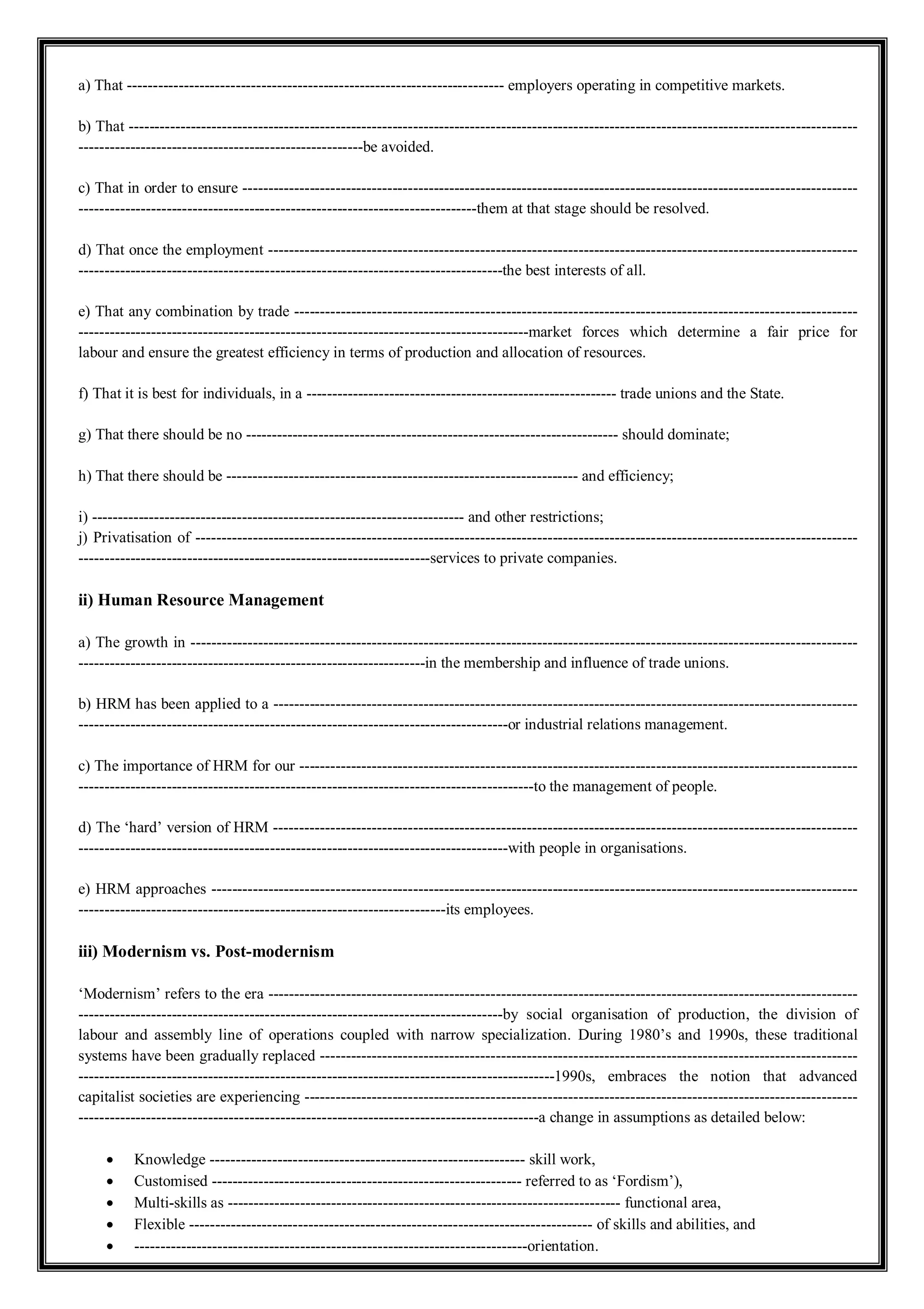 a) That ------------------------------------------------------------------------- employers operating in competitive markets.
b) That ---------------------------------------------------------------------------------------------------------------------------------------------
-------------------------------------------------------be avoided.
c) That in order to ensure -----------------------------------------------------------------------------------------------------------------------
-----------------------------------------------------------------------------them at that stage should be resolved.
d) That once the employment ------------------------------------------------------------------------------------------------------------------
----------------------------------------------------------------------------------the best interests of all.
e) That any combination by trade -------------------------------------------------------------------------------------------------------------
---------------------------------------------------------------------------------------market forces which determine a fair price for
labour and ensure the greatest efficiency in terms of production and allocation of resources.
f) That it is best for individuals, in a ------------------------------------------------------------ trade unions and the State.
g) That there should be no ------------------------------------------------------------------------ should dominate;
h) That there should be -------------------------------------------------------------------- and efficiency;
i) ------------------------------------------------------------------------ and other restrictions;
j) Privatisation of --------------------------------------------------------------------------------------------------------------------------------
--------------------------------------------------------------------services to private companies.
ii) Human Resource Management
a) The growth in ---------------------------------------------------------------------------------------------------------------------------------
-------------------------------------------------------------------in the membership and influence of trade unions.
b) HRM has been applied to a -----------------------------------------------------------------------------------------------------------------
-----------------------------------------------------------------------------------or industrial relations management.
c) The importance of HRM for our ------------------------------------------------------------------------------------------------------------
----------------------------------------------------------------------------------------to the management of people.
d) The ‘hard’ version of HRM -----------------------------------------------------------------------------------------------------------------
-----------------------------------------------------------------------------------with people in organisations.
e) HRM approaches -----------------------------------------------------------------------------------------------------------------------------
-----------------------------------------------------------------------its employees.
iii) Modernism vs. Post-modernism
‘Modernism’ refers to the era ------------------------------------------------------------------------------------------------------------------
----------------------------------------------------------------------------------by social organisation of production, the division of
labour and assembly line of operations coupled with narrow specialization. During 1980’s and 1990s, these traditional
systems have been gradually replaced --------------------------------------------------------------------------------------------------------
--------------------------------------------------------------------------------------------1990s, embraces the notion that advanced
capitalist societies are experiencing -----------------------------------------------------------------------------------------------------------
-----------------------------------------------------------------------------------------a change in assumptions as detailed below:
 Knowledge ------------------------------------------------------------- skill work,
 Customised ------------------------------------------------------------ referred to as ‘Fordism’),
 Multi-skills as ---------------------------------------------------------------------------- functional area,
 Flexible ------------------------------------------------------------------------------ of skills and abilities, and
 ----------------------------------------------------------------------------orientation.
 