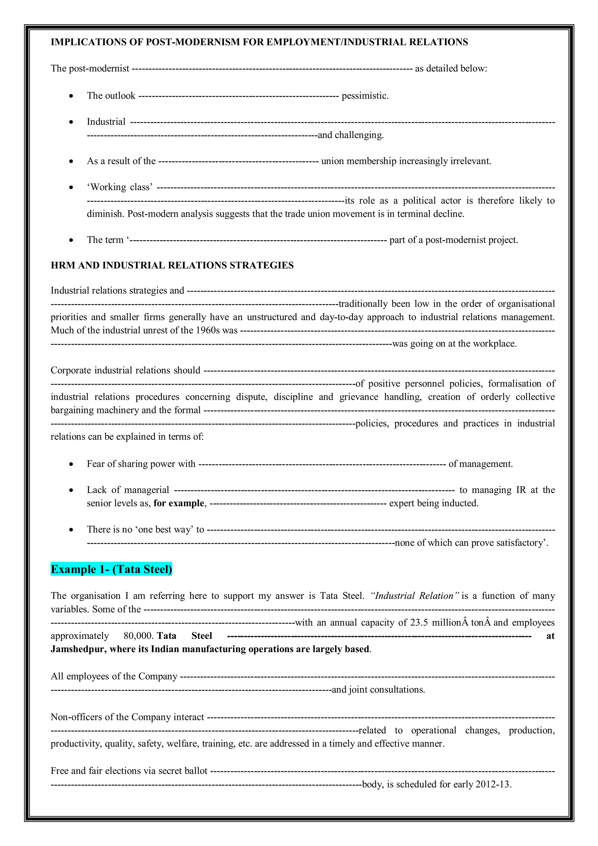 IMPLICATIONS OF POST-MODERNISM FOR EMPLOYMENT/INDUSTRIAL RELATIONS
The post-modernist ------------------------------------------------------------------------------------ as detailed below:
 The outlook ------------------------------------------------------------ pessimistic.
 Industrial -------------------------------------------------------------------------------------------------------------------------------
---------------------------------------------------------------------and challenging.
 As a result of the ------------------------------------------------ union membership increasingly irrelevant.
 ‘Working class’ -----------------------------------------------------------------------------------------------------------------------
-----------------------------------------------------------------------------its role as a political actor is therefore likely to
diminish. Post-modern analysis suggests that the trade union movement is in terminal decline.
 The term ‘----------------------------------------------------------------------------- part of a post-modernist project.
HRM AND INDUSTRIAL RELATIONS STRATEGIES
Industrial relations strategies and --------------------------------------------------------------------------------------------------------------
--------------------------------------------------------------------------------------traditionally been low in the order of organisational
priorities and smaller firms generally have an unstructured and day-to-day approach to industrial relations management.
Much of the industrial unrest of the 1960s was ----------------------------------------------------------------------------------------------
------------------------------------------------------------------------------------------------------was going on at the workplace.
Corporate industrial relations should ---------------------------------------------------------------------------------------------------------
-------------------------------------------------------------------------------------------of positive personnel policies, formalisation of
industrial relations procedures concerning dispute, discipline and grievance handling, creation of orderly collective
bargaining machinery and the formal ---------------------------------------------------------------------------------------------------------
-------------------------------------------------------------------------------------------policies, procedures and practices in industrial
relations can be explained in terms of:
 Fear of sharing power with -------------------------------------------------------------------------- of management.
 Lack of managerial ------------------------------------------------------------------------------------ to managing IR at the
senior levels as, for example, ----------------------------------------------------- expert being inducted.
 There is no ‘one best way’ to --------------------------------------------------------------------------------------------------------
--------------------------------------------------------------------------------------------none of which can prove satisfactory’.
Example 1- (Tata Steel)
The organisation I am referring here to support my answer is Tata Steel. “Industrial Relation” is a function of many
variables. Some of the ---------------------------------------------------------------------------------------------------------------------------
-------------------------------------------------------------------------with an annual capacity of 23.5 millionÂ tonÂ and employees
approximately 80,000. Tata Steel ------------------------------------------------------------------------------------------- at
Jamshedpur, where its Indian manufacturing operations are largely based.
All employees of the Company ----------------------------------------------------------------------------------------------------------------
------------------------------------------------------------------------------------and joint consultations.
Non-officers of the Company interact --------------------------------------------------------------------------------------------------------
--------------------------------------------------------------------------------------------related to operational changes, production,
productivity, quality, safety, welfare, training, etc. are addressed in a timely and effective manner.
Free and fair elections via secret ballot -------------------------------------------------------------------------------------------------------
---------------------------------------------------------------------------------------------body, is scheduled for early 2012-13.
 