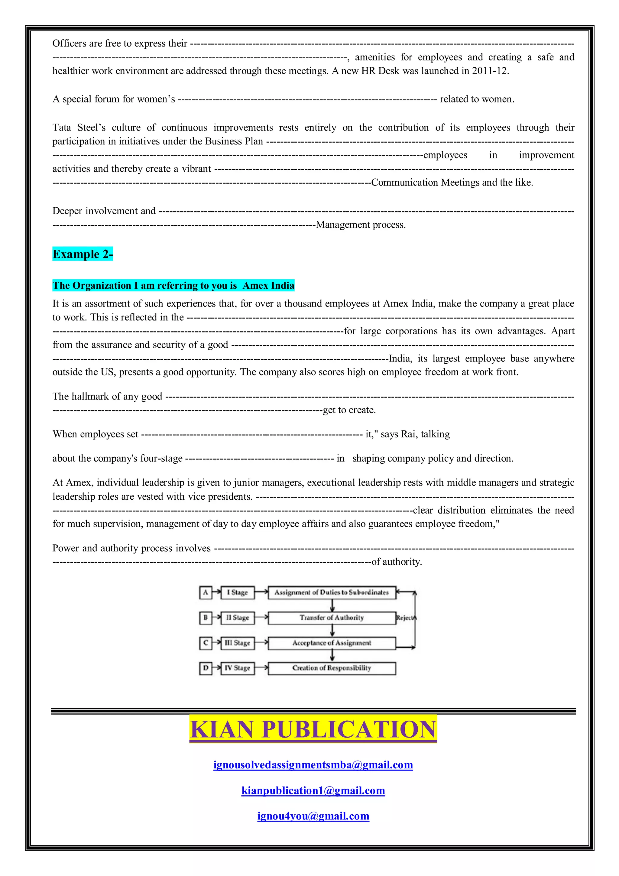 Officers are free to express their ---------------------------------------------------------------------------------------------------------------
-------------------------------------------------------------------------------------, amenities for employees and creating a safe and
healthier work environment are addressed through these meetings. A new HR Desk was launched in 2011-12.
A special forum for women’s --------------------------------------------------------------------------- related to women.
Tata Steel’s culture of continuous improvements rests entirely on the contribution of its employees through their
participation in initiatives under the Business Plan -----------------------------------------------------------------------------------------
-----------------------------------------------------------------------------------------------------------employees in improvement
activities and thereby create a vibrant --------------------------------------------------------------------------------------------------------
--------------------------------------------------------------------------------------------Communication Meetings and the like.
Deeper involvement and ------------------------------------------------------------------------------------------------------------------------
----------------------------------------------------------------------------Management process.
Example 2-
The Organization I am referring to you is Amex India
It is an assortment of such experiences that, for over a thousand employees at Amex India, make the company a great place
to work. This is reflected in the ----------------------------------------------------------------------------------------------------------------
------------------------------------------------------------------------------------for large corporations has its own advantages. Apart
from the assurance and security of a good ---------------------------------------------------------------------------------------------------
-------------------------------------------------------------------------------------------------India, its largest employee base anywhere
outside the US, presents a good opportunity. The company also scores high on employee freedom at work front.
The hallmark of any good ----------------------------------------------------------------------------------------------------------------------
------------------------------------------------------------------------------get to create.
When employees set ---------------------------------------------------------------- it," says Rai, talking
about the company's four-stage ------------------------------------------- in shaping company policy and direction.
At Amex, individual leadership is given to junior managers, executional leadership rests with middle managers and strategic
leadership roles are vested with vice presidents. --------------------------------------------------------------------------------------------
--------------------------------------------------------------------------------------------------------clear distribution eliminates the need
for much supervision, management of day to day employee affairs and also guarantees employee freedom,"
Power and authority process involves --------------------------------------------------------------------------------------------------------
--------------------------------------------------------------------------------------------of authority.
KIAN PUBLICATION
ignousolvedassignmentsmba@gmail.com
kianpublication1@gmail.com
ignou4you@gmail.com
 