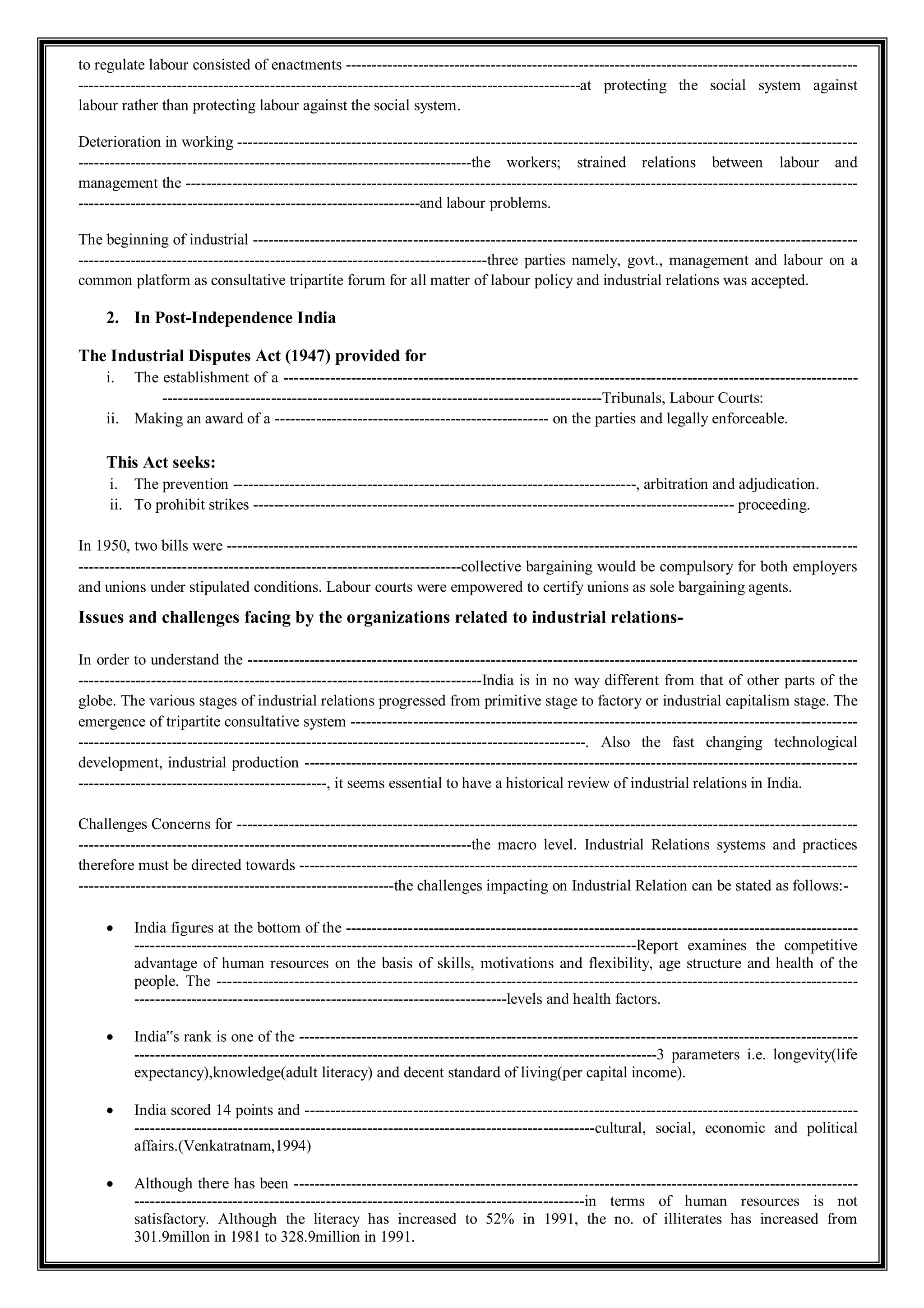 to regulate labour consisted of enactments ---------------------------------------------------------------------------------------------------
-------------------------------------------------------------------------------------------------at protecting the social system against
labour rather than protecting labour against the social system.
Deterioration in working ------------------------------------------------------------------------------------------------------------------------
----------------------------------------------------------------------------the workers; strained relations between labour and
management the ----------------------------------------------------------------------------------------------------------------------------------
------------------------------------------------------------------and labour problems.
The beginning of industrial ---------------------------------------------------------------------------------------------------------------------
-------------------------------------------------------------------------------three parties namely, govt., management and labour on a
common platform as consultative tripartite forum for all matter of labour policy and industrial relations was accepted.
2. In Post-Independence India
The Industrial Disputes Act (1947) provided for
i. The establishment of a ---------------------------------------------------------------------------------------------------------------
-------------------------------------------------------------------------------------Tribunals, Labour Courts:
ii. Making an award of a ----------------------------------------------------- on the parties and legally enforceable.
This Act seeks:
i. The prevention ------------------------------------------------------------------------------, arbitration and adjudication.
ii. To prohibit strikes --------------------------------------------------------------------------------------------- proceeding.
In 1950, two bills were --------------------------------------------------------------------------------------------------------------------------
--------------------------------------------------------------------------collective bargaining would be compulsory for both employers
and unions under stipulated conditions. Labour courts were empowered to certify unions as sole bargaining agents.
Issues and challenges facing by the organizations related to industrial relations-
In order to understand the ----------------------------------------------------------------------------------------------------------------------
------------------------------------------------------------------------------India is in no way different from that of other parts of the
globe. The various stages of industrial relations progressed from primitive stage to factory or industrial capitalism stage. The
emergence of tripartite consultative system --------------------------------------------------------------------------------------------------
--------------------------------------------------------------------------------------------------. Also the fast changing technological
development, industrial production -----------------------------------------------------------------------------------------------------------
------------------------------------------------, it seems essential to have a historical review of industrial relations in India.
Challenges Concerns for ------------------------------------------------------------------------------------------------------------------------
----------------------------------------------------------------------------the macro level. Industrial Relations systems and practices
therefore must be directed towards ------------------------------------------------------------------------------------------------------------
-------------------------------------------------------------the challenges impacting on Industrial Relation can be stated as follows:-
 India figures at the bottom of the ---------------------------------------------------------------------------------------------------
-------------------------------------------------------------------------------------------------Report examines the competitive
advantage of human resources on the basis of skills, motivations and flexibility, age structure and health of the
people. The ----------------------------------------------------------------------------------------------------------------------------
------------------------------------------------------------------------levels and health factors.
 India‟s rank is one of the ------------------------------------------------------------------------------------------------------------
-----------------------------------------------------------------------------------------------------3 parameters i.e. longevity(life
expectancy),knowledge(adult literacy) and decent standard of living(per capital income).
 India scored 14 points and -----------------------------------------------------------------------------------------------------------
-----------------------------------------------------------------------------------------cultural, social, economic and political
affairs.(Venkatratnam,1994)
 Although there has been -------------------------------------------------------------------------------------------------------------
---------------------------------------------------------------------------------------in terms of human resources is not
satisfactory. Although the literacy has increased to 52% in 1991, the no. of illiterates has increased from
301.9millon in 1981 to 328.9million in 1991.
 