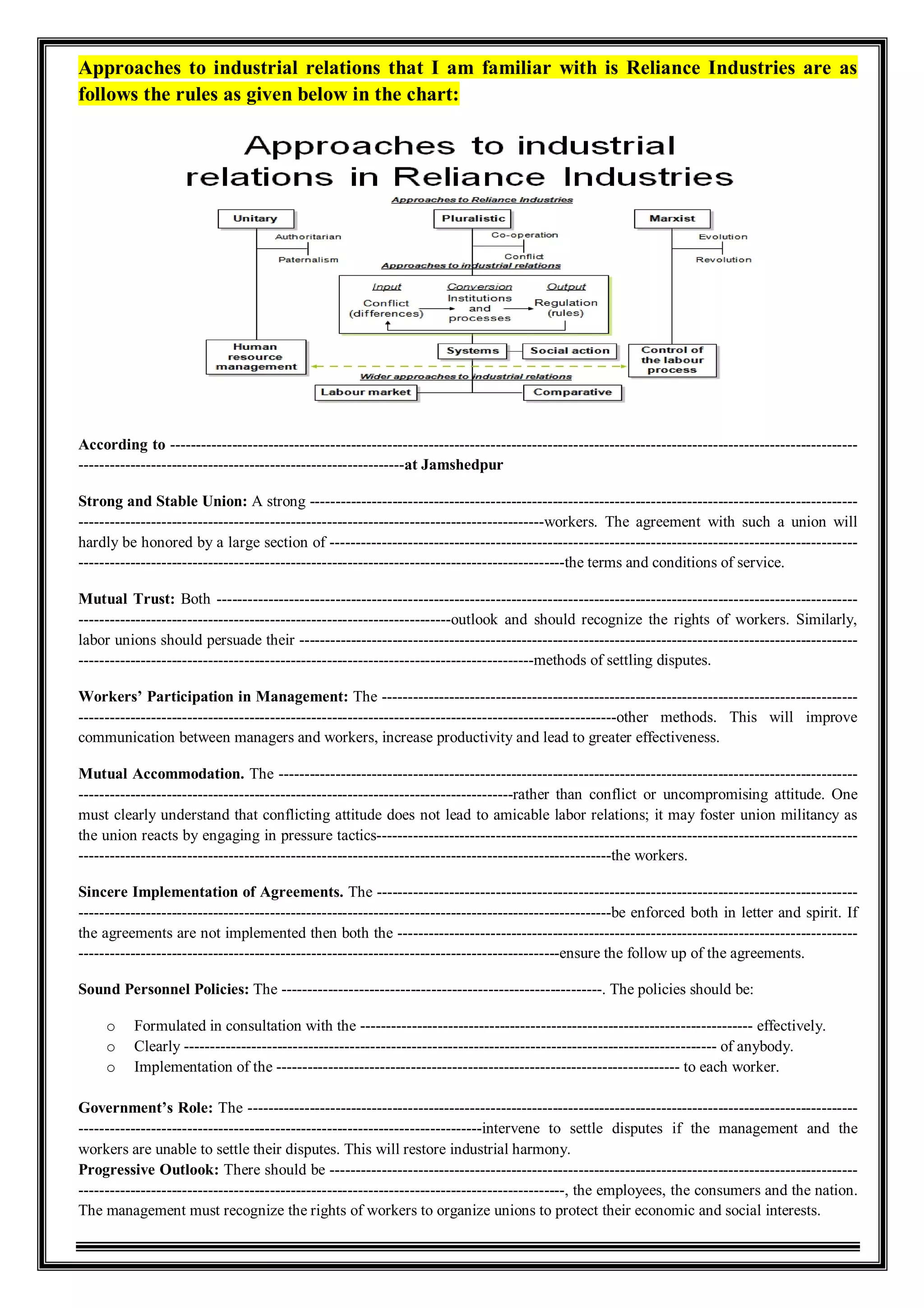 Approaches to industrial relations that I am familiar with is Reliance Industries are as
follows the rules as given below in the chart:
According to -------------------------------------------------------------------------------------------------------------------------------------
---------------------------------------------------------------at Jamshedpur
Strong and Stable Union: A strong ----------------------------------------------------------------------------------------------------------
------------------------------------------------------------------------------------------workers. The agreement with such a union will
hardly be honored by a large section of ------------------------------------------------------------------------------------------------------
----------------------------------------------------------------------------------------------the terms and conditions of service.
Mutual Trust: Both ----------------------------------------------------------------------------------------------------------------------------
------------------------------------------------------------------------outlook and should recognize the rights of workers. Similarly,
labor unions should persuade their ------------------------------------------------------------------------------------------------------------
----------------------------------------------------------------------------------------methods of settling disputes.
Workers’ Participation in Management: The --------------------------------------------------------------------------------------------
--------------------------------------------------------------------------------------------------------other methods. This will improve
communication between managers and workers, increase productivity and lead to greater effectiveness.
Mutual Accommodation. The ----------------------------------------------------------------------------------------------------------------
------------------------------------------------------------------------------------rather than conflict or uncompromising attitude. One
must clearly understand that conflicting attitude does not lead to amicable labor relations; it may foster union militancy as
the union reacts by engaging in pressure tactics---------------------------------------------------------------------------------------------
-------------------------------------------------------------------------------------------------------the workers.
Sincere Implementation of Agreements. The ---------------------------------------------------------------------------------------------
-------------------------------------------------------------------------------------------------------be enforced both in letter and spirit. If
the agreements are not implemented then both the -----------------------------------------------------------------------------------------
---------------------------------------------------------------------------------------------ensure the follow up of the agreements.
Sound Personnel Policies: The --------------------------------------------------------------. The policies should be:
o Formulated in consultation with the ---------------------------------------------------------------------------- effectively.
o Clearly ------------------------------------------------------------------------------------------------------- of anybody.
o Implementation of the ------------------------------------------------------------------------------ to each worker.
Government’s Role: The ----------------------------------------------------------------------------------------------------------------------
------------------------------------------------------------------------------intervene to settle disputes if the management and the
workers are unable to settle their disputes. This will restore industrial harmony.
Progressive Outlook: There should be ------------------------------------------------------------------------------------------------------
----------------------------------------------------------------------------------------------, the employees, the consumers and the nation.
The management must recognize the rights of workers to organize unions to protect their economic and social interests.
 