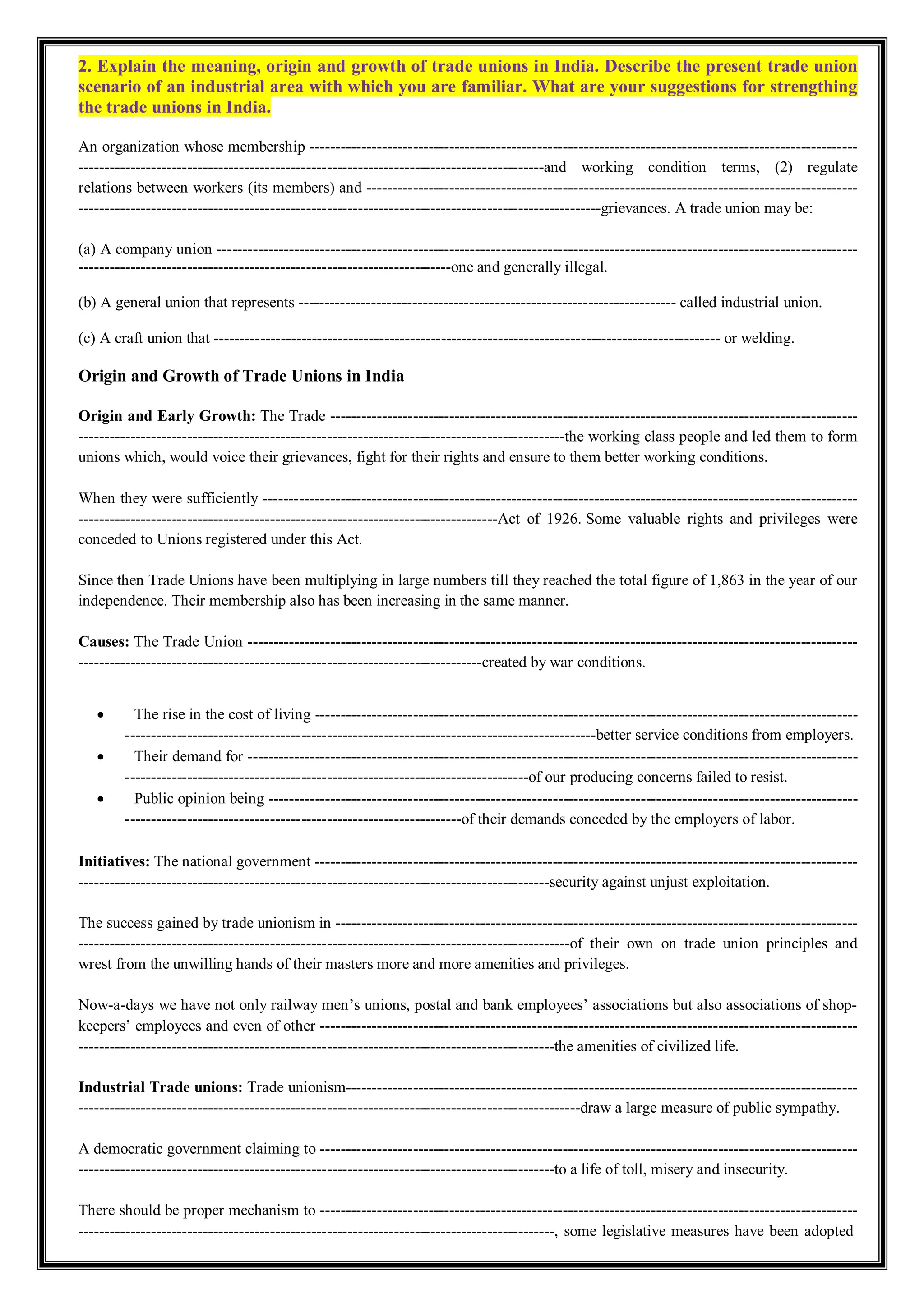 2. Explain the meaning, origin and growth of trade unions in India. Describe the present trade union
scenario of an industrial area with which you are familiar. What are your suggestions for strengthing
the trade unions in India.
An organization whose membership ----------------------------------------------------------------------------------------------------------
------------------------------------------------------------------------------------------and working condition terms, (2) regulate
relations between workers (its members) and -----------------------------------------------------------------------------------------------
-----------------------------------------------------------------------------------------------------grievances. A trade union may be:
(a) A company union ----------------------------------------------------------------------------------------------------------------------------
------------------------------------------------------------------------one and generally illegal.
(b) A general union that represents ------------------------------------------------------------------------- called industrial union.
(c) A craft union that -------------------------------------------------------------------------------------------------- or welding.
Origin and Growth of Trade Unions in India
Origin and Early Growth: The Trade ------------------------------------------------------------------------------------------------------
----------------------------------------------------------------------------------------------the working class people and led them to form
unions which, would voice their grievances, fight for their rights and ensure to them better working conditions.
When they were sufficiently -------------------------------------------------------------------------------------------------------------------
---------------------------------------------------------------------------------Act of 1926. Some valuable rights and privileges were
conceded to Unions registered under this Act.
Since then Trade Unions have been multiplying in large numbers till they reached the total figure of 1,863 in the year of our
independence. Their membership also has been increasing in the same manner.
Causes: The Trade Union ----------------------------------------------------------------------------------------------------------------------
------------------------------------------------------------------------------created by war conditions.
 The rise in the cost of living ---------------------------------------------------------------------------------------------------------
-------------------------------------------------------------------------------------------better service conditions from employers.
 Their demand for ----------------------------------------------------------------------------------------------------------------------
------------------------------------------------------------------------------of our producing concerns failed to resist.
 Public opinion being ------------------------------------------------------------------------------------------------------------------
-----------------------------------------------------------------of their demands conceded by the employers of labor.
Initiatives: The national government ---------------------------------------------------------------------------------------------------------
-------------------------------------------------------------------------------------------security against unjust exploitation.
The success gained by trade unionism in -----------------------------------------------------------------------------------------------------
-----------------------------------------------------------------------------------------------of their own on trade union principles and
wrest from the unwilling hands of their masters more and more amenities and privileges.
Now-a-days we have not only railway men’s unions, postal and bank employees’ associations but also associations of shop-
keepers’ employees and even of other --------------------------------------------------------------------------------------------------------
--------------------------------------------------------------------------------------------the amenities of civilized life.
Industrial Trade unions: Trade unionism---------------------------------------------------------------------------------------------------
-------------------------------------------------------------------------------------------------draw a large measure of public sympathy.
A democratic government claiming to --------------------------------------------------------------------------------------------------------
--------------------------------------------------------------------------------------------to a life of toll, misery and insecurity.
There should be proper mechanism to --------------------------------------------------------------------------------------------------------
--------------------------------------------------------------------------------------------, some legislative measures have been adopted
 