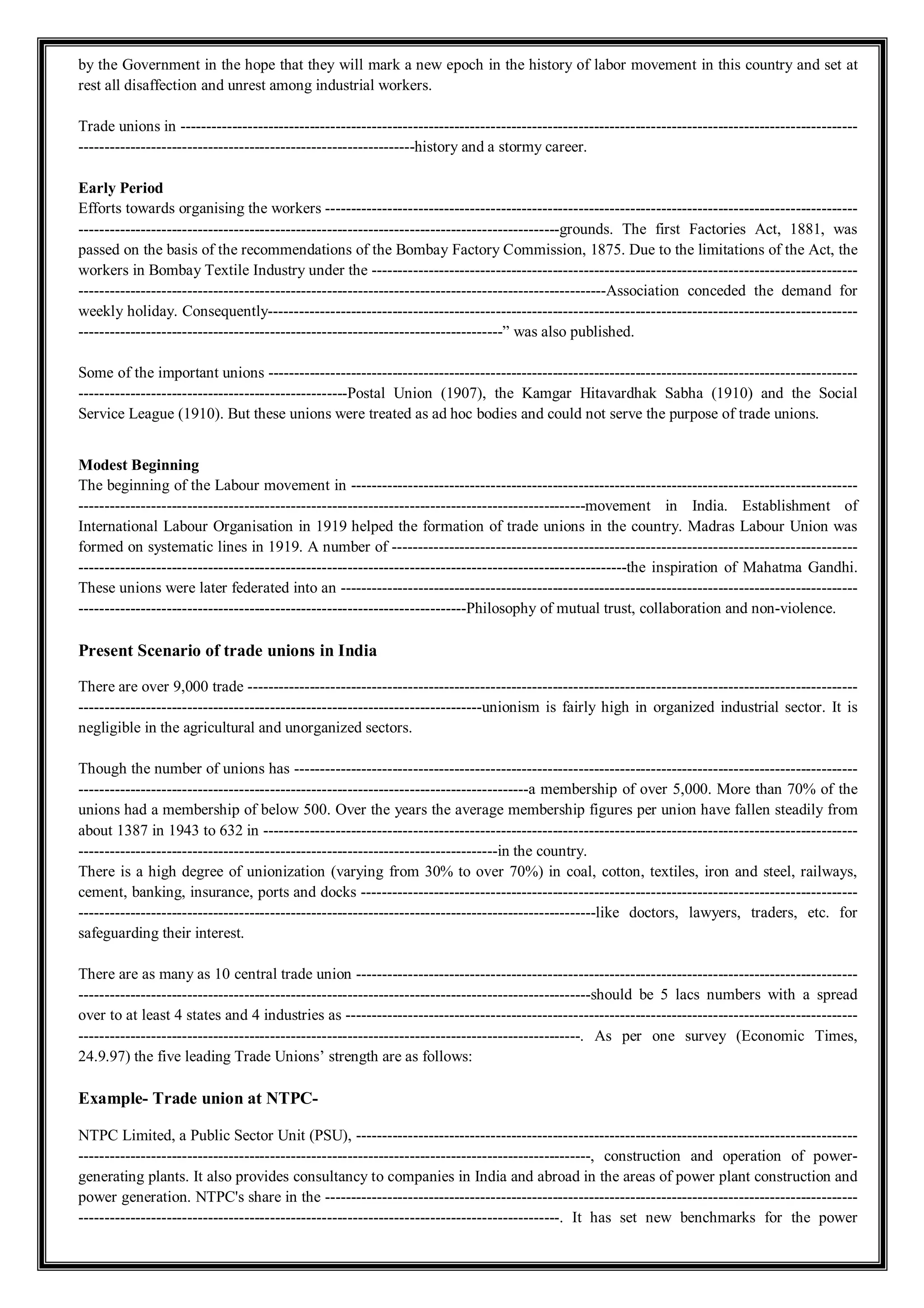 by the Government in the hope that they will mark a new epoch in the history of labor movement in this country and set at
rest all disaffection and unrest among industrial workers.
Trade unions in -----------------------------------------------------------------------------------------------------------------------------------
-----------------------------------------------------------------history and a stormy career.
Early Period
Efforts towards organising the workers -------------------------------------------------------------------------------------------------------
---------------------------------------------------------------------------------------------grounds. The first Factories Act, 1881, was
passed on the basis of the recommendations of the Bombay Factory Commission, 1875. Due to the limitations of the Act, the
workers in Bombay Textile Industry under the ----------------------------------------------------------------------------------------------
------------------------------------------------------------------------------------------------------Association conceded the demand for
weekly holiday. Consequently------------------------------------------------------------------------------------------------------------------
----------------------------------------------------------------------------------” was also published.
Some of the important unions ------------------------------------------------------------------------------------------------------------------
----------------------------------------------------Postal Union (1907), the Kamgar Hitavardhak Sabha (1910) and the Social
Service League (1910). But these unions were treated as ad hoc bodies and could not serve the purpose of trade unions.
Modest Beginning
The beginning of the Labour movement in --------------------------------------------------------------------------------------------------
--------------------------------------------------------------------------------------------------movement in India. Establishment of
International Labour Organisation in 1919 helped the formation of trade unions in the country. Madras Labour Union was
formed on systematic lines in 1919. A number of ------------------------------------------------------------------------------------------
----------------------------------------------------------------------------------------------------------the inspiration of Mahatma Gandhi.
These unions were later federated into an ----------------------------------------------------------------------------------------------------
---------------------------------------------------------------------------Philosophy of mutual trust, collaboration and non-violence.
Present Scenario of trade unions in India
There are over 9,000 trade ----------------------------------------------------------------------------------------------------------------------
------------------------------------------------------------------------------unionism is fairly high in organized industrial sector. It is
negligible in the agricultural and unorganized sectors.
Though the number of unions has -------------------------------------------------------------------------------------------------------------
---------------------------------------------------------------------------------------a membership of over 5,000. More than 70% of the
unions had a membership of below 500. Over the years the average membership figures per union have fallen steadily from
about 1387 in 1943 to 632 in -------------------------------------------------------------------------------------------------------------------
---------------------------------------------------------------------------------in the country.
There is a high degree of unionization (varying from 30% to over 70%) in coal, cotton, textiles, iron and steel, railways,
cement, banking, insurance, ports and docks ------------------------------------------------------------------------------------------------
----------------------------------------------------------------------------------------------------like doctors, lawyers, traders, etc. for
safeguarding their interest.
There are as many as 10 central trade union -------------------------------------------------------------------------------------------------
---------------------------------------------------------------------------------------------------should be 5 lacs numbers with a spread
over to at least 4 states and 4 industries as ---------------------------------------------------------------------------------------------------
-------------------------------------------------------------------------------------------------. As per one survey (Economic Times,
24.9.97) the five leading Trade Unions’ strength are as follows:
Example- Trade union at NTPC-
NTPC Limited, a Public Sector Unit (PSU), -------------------------------------------------------------------------------------------------
---------------------------------------------------------------------------------------------------, construction and operation of power-
generating plants. It also provides consultancy to companies in India and abroad in the areas of power plant construction and
power generation. NTPC's share in the -------------------------------------------------------------------------------------------------------
---------------------------------------------------------------------------------------------. It has set new benchmarks for the power
 
