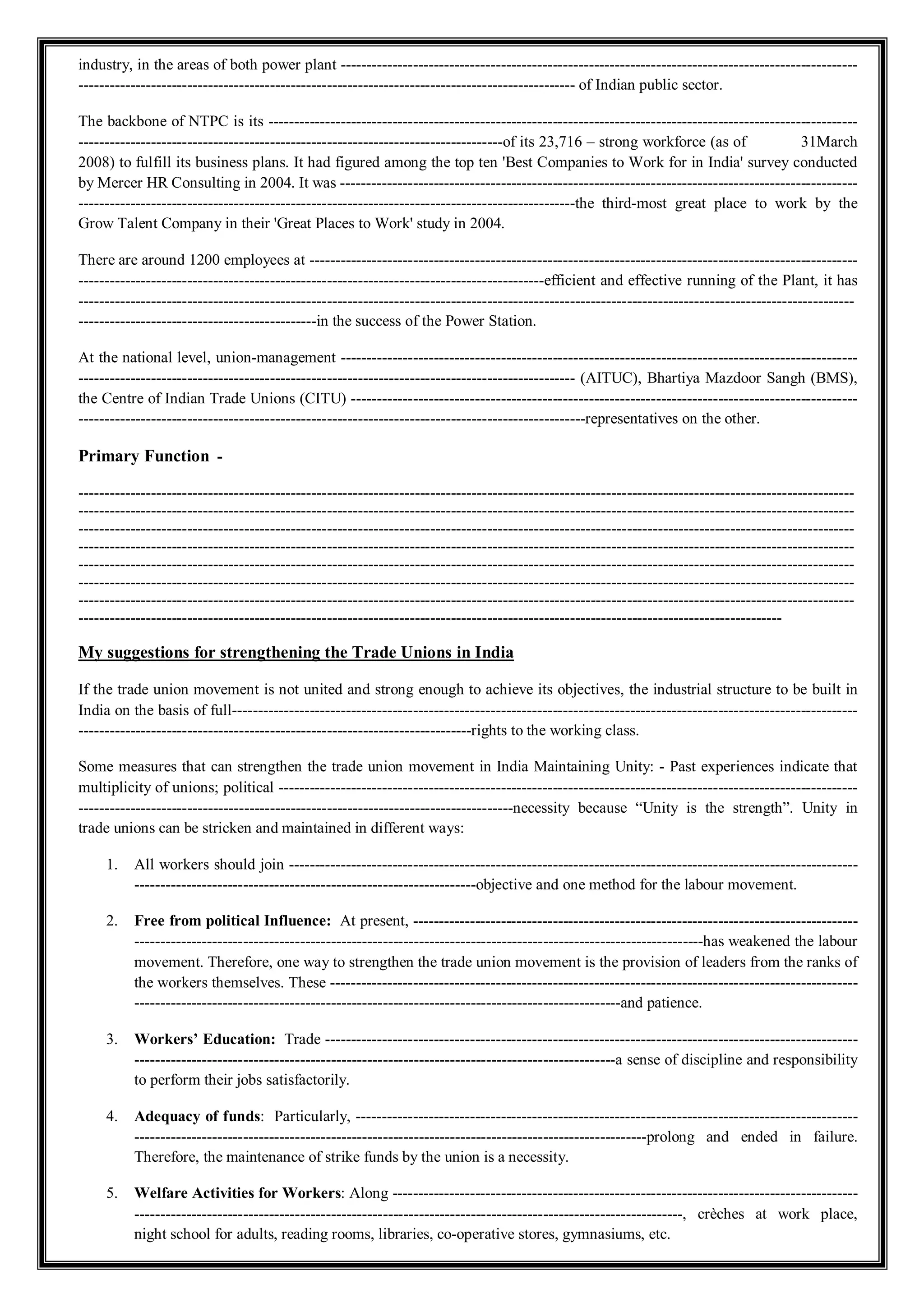industry, in the areas of both power plant ----------------------------------------------------------------------------------------------------
------------------------------------------------------------------------------------------------ of Indian public sector.
The backbone of NTPC is its ------------------------------------------------------------------------------------------------------------------
----------------------------------------------------------------------------------of its 23,716 – strong workforce (as of 31March
2008) to fulfill its business plans. It had figured among the top ten 'Best Companies to Work for in India' survey conducted
by Mercer HR Consulting in 2004. It was ----------------------------------------------------------------------------------------------------
------------------------------------------------------------------------------------------------the third-most great place to work by the
Grow Talent Company in their 'Great Places to Work' study in 2004.
There are around 1200 employees at ----------------------------------------------------------------------------------------------------------
------------------------------------------------------------------------------------------efficient and effective running of the Plant, it has
------------------------------------------------------------------------------------------------------------------------------------------------------
----------------------------------------------in the success of the Power Station.
At the national level, union-management ----------------------------------------------------------------------------------------------------
------------------------------------------------------------------------------------------------ (AITUC), Bhartiya Mazdoor Sangh (BMS),
the Centre of Indian Trade Unions (CITU) --------------------------------------------------------------------------------------------------
--------------------------------------------------------------------------------------------------representatives on the other.
Primary Function -
------------------------------------------------------------------------------------------------------------------------------------------------------
------------------------------------------------------------------------------------------------------------------------------------------------------
------------------------------------------------------------------------------------------------------------------------------------------------------
------------------------------------------------------------------------------------------------------------------------------------------------------
------------------------------------------------------------------------------------------------------------------------------------------------------
------------------------------------------------------------------------------------------------------------------------------------------------------
------------------------------------------------------------------------------------------------------------------------------------------------------
----------------------------------------------------------------------------------------------------------------------------------------
My suggestions for strengthening the Trade Unions in India
If the trade union movement is not united and strong enough to achieve its objectives, the industrial structure to be built in
India on the basis of full-------------------------------------------------------------------------------------------------------------------------
----------------------------------------------------------------------------rights to the working class.
Some measures that can strengthen the trade union movement in India Maintaining Unity: - Past experiences indicate that
multiplicity of unions; political ----------------------------------------------------------------------------------------------------------------
------------------------------------------------------------------------------------necessity because “Unity is the strength”. Unity in
trade unions can be stricken and maintained in different ways:
1. All workers should join --------------------------------------------------------------------------------------------------------------
------------------------------------------------------------------objective and one method for the labour movement.
2. Free from political Influence: At present, --------------------------------------------------------------------------------------
--------------------------------------------------------------------------------------------------------------has weakened the labour
movement. Therefore, one way to strengthen the trade union movement is the provision of leaders from the ranks of
the workers themselves. These ------------------------------------------------------------------------------------------------------
----------------------------------------------------------------------------------------------and patience.
3. Workers’ Education: Trade -------------------------------------------------------------------------------------------------------
---------------------------------------------------------------------------------------------a sense of discipline and responsibility
to perform their jobs satisfactorily.
4. Adequacy of funds: Particularly, -------------------------------------------------------------------------------------------------
---------------------------------------------------------------------------------------------------prolong and ended in failure.
Therefore, the maintenance of strike funds by the union is a necessity.
5. Welfare Activities for Workers: Along ------------------------------------------------------------------------------------------
----------------------------------------------------------------------------------------------------------, crèches at work place,
night school for adults, reading rooms, libraries, co-operative stores, gymnasiums, etc.
 