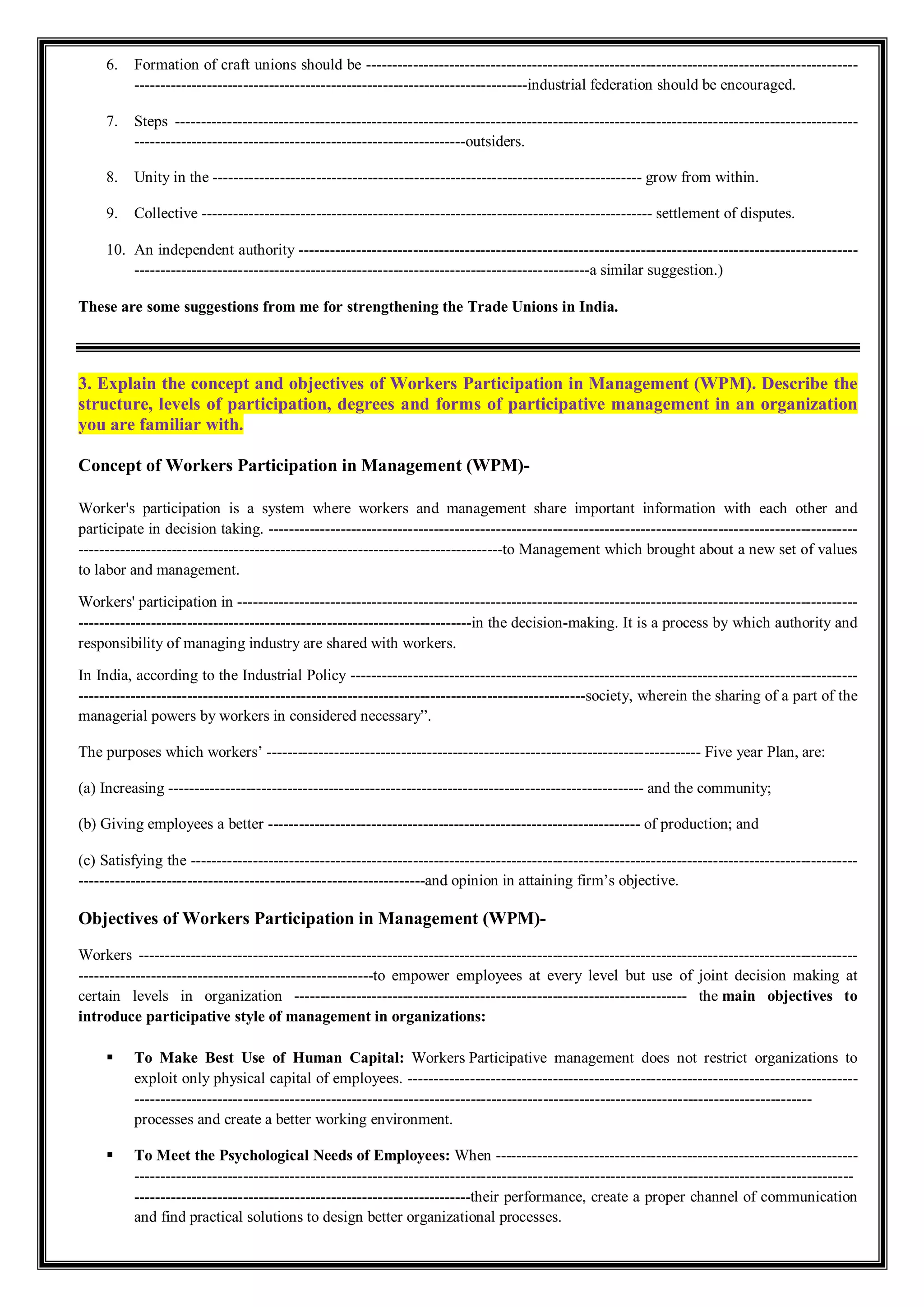 6. Formation of craft unions should be -----------------------------------------------------------------------------------------------
----------------------------------------------------------------------------industrial federation should be encouraged.
7. Steps ------------------------------------------------------------------------------------------------------------------------------------
----------------------------------------------------------------outsiders.
8. Unity in the ----------------------------------------------------------------------------------- grow from within.
9. Collective --------------------------------------------------------------------------------------- settlement of disputes.
10. An independent authority ------------------------------------------------------------------------------------------------------------
----------------------------------------------------------------------------------------a similar suggestion.)
These are some suggestions from me for strengthening the Trade Unions in India.
3. Explain the concept and objectives of Workers Participation in Management (WPM). Describe the
structure, levels of participation, degrees and forms of participative management in an organization
you are familiar with.
Concept of Workers Participation in Management (WPM)-
Worker's participation is a system where workers and management share important information with each other and
participate in decision taking. ------------------------------------------------------------------------------------------------------------------
----------------------------------------------------------------------------------to Management which brought about a new set of values
to labor and management.
Workers' participation in ------------------------------------------------------------------------------------------------------------------------
----------------------------------------------------------------------------in the decision-making. It is a process by which authority and
responsibility of managing industry are shared with workers.
In India, according to the Industrial Policy --------------------------------------------------------------------------------------------------
--------------------------------------------------------------------------------------------------society, wherein the sharing of a part of the
managerial powers by workers in considered necessary”.
The purposes which workers’ ------------------------------------------------------------------------------------ Five year Plan, are:
(a) Increasing -------------------------------------------------------------------------------------------- and the community;
(b) Giving employees a better ------------------------------------------------------------------------ of production; and
(c) Satisfying the ---------------------------------------------------------------------------------------------------------------------------------
-------------------------------------------------------------------and opinion in attaining firm’s objective.
Objectives of Workers Participation in Management (WPM)-
Workers -------------------------------------------------------------------------------------------------------------------------------------------
---------------------------------------------------------to empower employees at every level but use of joint decision making at
certain levels in organization ---------------------------------------------------------------------------- the main objectives to
introduce participative style of management in organizations:
 To Make Best Use of Human Capital: Workers Participative management does not restrict organizations to
exploit only physical capital of employees. ---------------------------------------------------------------------------------------
-----------------------------------------------------------------------------------------------------------------------------------
processes and create a better working environment.
 To Meet the Psychological Needs of Employees: When ----------------------------------------------------------------------
-------------------------------------------------------------------------------------------------------------------------------------------
-----------------------------------------------------------------their performance, create a proper channel of communication
and find practical solutions to design better organizational processes.
 