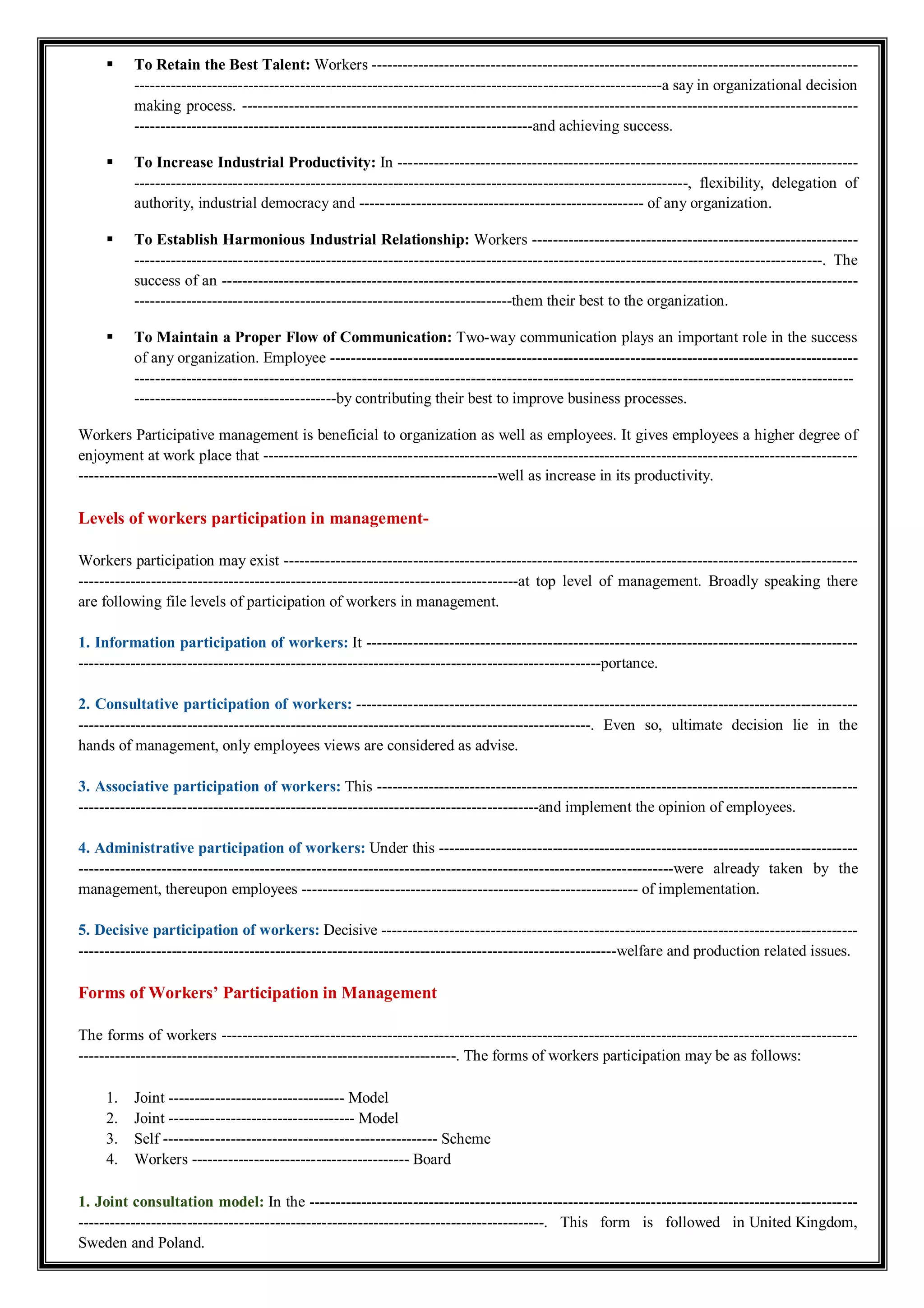  To Retain the Best Talent: Workers ----------------------------------------------------------------------------------------------
------------------------------------------------------------------------------------------------------a say in organizational decision
making process. -----------------------------------------------------------------------------------------------------------------------
-----------------------------------------------------------------------------and achieving success.
 To Increase Industrial Productivity: In -----------------------------------------------------------------------------------------
-----------------------------------------------------------------------------------------------------------, flexibility, delegation of
authority, industrial democracy and ------------------------------------------------------- of any organization.
 To Establish Harmonious Industrial Relationship: Workers ---------------------------------------------------------------
-------------------------------------------------------------------------------------------------------------------------------------. The
success of an ---------------------------------------------------------------------------------------------------------------------------
-------------------------------------------------------------------------them their best to the organization.
 To Maintain a Proper Flow of Communication: Two-way communication plays an important role in the success
of any organization. Employee ------------------------------------------------------------------------------------------------------
-------------------------------------------------------------------------------------------------------------------------------------------
---------------------------------------by contributing their best to improve business processes.
Workers Participative management is beneficial to organization as well as employees. It gives employees a higher degree of
enjoyment at work place that -------------------------------------------------------------------------------------------------------------------
---------------------------------------------------------------------------------well as increase in its productivity.
Levels of workers participation in management-
Workers participation may exist ---------------------------------------------------------------------------------------------------------------
-------------------------------------------------------------------------------------at top level of management. Broadly speaking there
are following file levels of participation of workers in management.
1. Information participation of workers: It -----------------------------------------------------------------------------------------------
-----------------------------------------------------------------------------------------------------portance.
2. Consultative participation of workers: -------------------------------------------------------------------------------------------------
---------------------------------------------------------------------------------------------------. Even so, ultimate decision lie in the
hands of management, only employees views are considered as advise.
3. Associative participation of workers: This ---------------------------------------------------------------------------------------------
-----------------------------------------------------------------------------------------and implement the opinion of employees.
4. Administrative participation of workers: Under this ---------------------------------------------------------------------------------
-------------------------------------------------------------------------------------------------------------------were already taken by the
management, thereupon employees ----------------------------------------------------------------- of implementation.
5. Decisive participation of workers: Decisive --------------------------------------------------------------------------------------------
--------------------------------------------------------------------------------------------------------welfare and production related issues.
Forms of Workers’ Participation in Management
The forms of workers ---------------------------------------------------------------------------------------------------------------------------
-------------------------------------------------------------------------. The forms of workers participation may be as follows:
1. Joint ---------------------------------- Model
2. Joint ------------------------------------ Model
3. Self ----------------------------------------------------- Scheme
4. Workers ------------------------------------------ Board
1. Joint consultation model: In the ----------------------------------------------------------------------------------------------------------
------------------------------------------------------------------------------------------. This form is followed in United Kingdom,
Sweden and Poland.
 