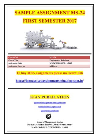 SAMPLE ASSIGNMENT MS-24
FIRST SEMESTER 2017
Course Code MS - 24
Course Title Employment Relations
Assignment Code MS-24/TMA/SEM - I/2017
Assignment Coverage All Blocks
To buy MBA assignments please use below link
https://ignousolvedassignmentsmba.blog.spot.in/
KIAN PUBLICATION
ignousolvedassignmentsmba@gmail.com
kianpublication1@gmail.com
ignou4you@gmail.com
School of Management Studies
INDIRA GANDHI NATIONAL OPEN UNIVERSITY
MAIDAN GARHI, NEW DELHI – 110 068
 