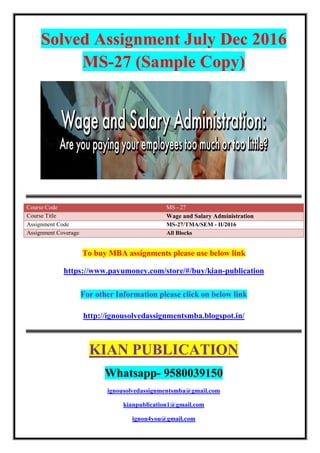 Solved Assignment July Dec 2016
MS-27 (Sample Copy)
Course Code MS - 27
Course Title Wage and Salary Administration
Assignment Code MS-27/TMA/SEM - II/2016
Assignment Coverage All Blocks
To buy MBA assignments please use below link
https://www.payumoney.com/store/#/buy/kian-publication
For other Information please click on below link
http://ignousolvedassignmentsmba.blogspot.in/
KIAN PUBLICATION
Whatsapp- 9580039150
ignousolvedassignmentsmba@gmail.com
kianpublication1@gmail.com
ignou4you@gmail.com
 