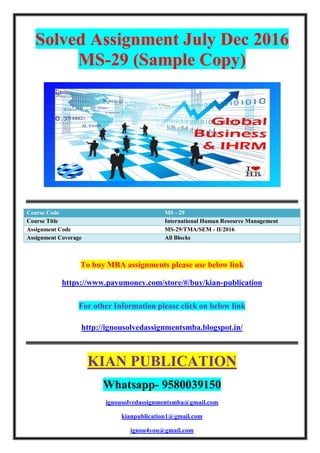 Solved Assignment July Dec 2016
MS-29 (Sample Copy)
Course Code MS - 29
Course Title International Human Resource Management
Assignment Code MS-29/TMA/SEM - II/2016
Assignment Coverage All Blocks
To buy MBA assignments please use below link
https://www.payumoney.com/store/#/buy/kian-publication
For other Information please click on below link
http://ignousolvedassignmentsmba.blogspot.in/
KIAN PUBLICATION
Whatsapp- 9580039150
ignousolvedassignmentsmba@gmail.com
kianpublication1@gmail.com
ignou4you@gmail.com
 
