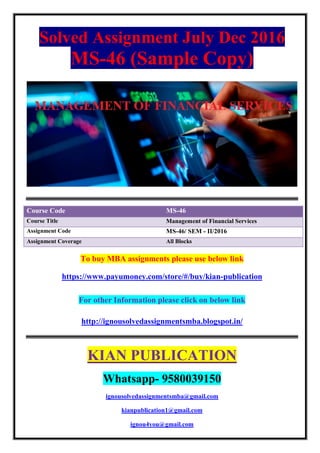 Solved Assignment July Dec 2016
MS-46 (Sample Copy)
Course Code MS-46
Course Title Management of Financial Services
Assignment Code MS-46/ SEM - II/2016
Assignment Coverage All Blocks
To buy MBA assignments please use below link
https://www.payumoney.com/store/#/buy/kian-publication
For other Information please click on below link
http://ignousolvedassignmentsmba.blogspot.in/
KIAN PUBLICATION
Whatsapp- 9580039150
ignousolvedassignmentsmba@gmail.com
kianpublication1@gmail.com
ignou4you@gmail.com
 