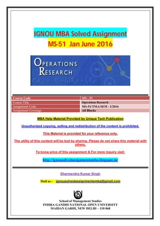 IGNOU MBA Solved Assignment
MS-51 Jan June 2016
Course Code MS - 51
Course Title Operations Research
Assignment Code MS-51/TMA/SEM - I/2016
Assignment Coverage All Blocks
MBA Help Material Provided by Unique Tech Publication
Unauthorized copying, selling and redistribution of the content is prohibited.
This Material is provided for your reference only.
The utility of this content will be lost by sharing. Please do not share this material with
others.
To know price of this assignment & For more inquiry visit:
http://ignousolvedassignmentsmba.blogspot.in/
Dharmendra Kumar Singh
Mail us - ignousolvedassignmentsmba@gmail.com
School of Management Studies
INDIRA GANDHI NATIONAL OPEN UNIVERSITY
MAIDAN GARHI, NEW DELHI – 110 068
 