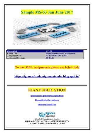 Sample MS-53 Jan June 2017
Course Code MS - 53
Course Title Production/Operations Management
Assignment Code MS-53/TMA/SEM - I/2017
Assignment Coverage All Blocks
To buy MBA assignments please use below link
https://ignousolvedassignmentsmba.blog.spot.in/
KIAN PUBLICATION
ignousolvedassignmentsmba@gmail.com
kianpublication1@gmail.com
ignou4you@gmail.com
School of Management Studies
INDIRA GANDHI NATIONAL OPEN UNIVERSITY
MAIDAN GARHI, NEW DELHI – 110 068
 