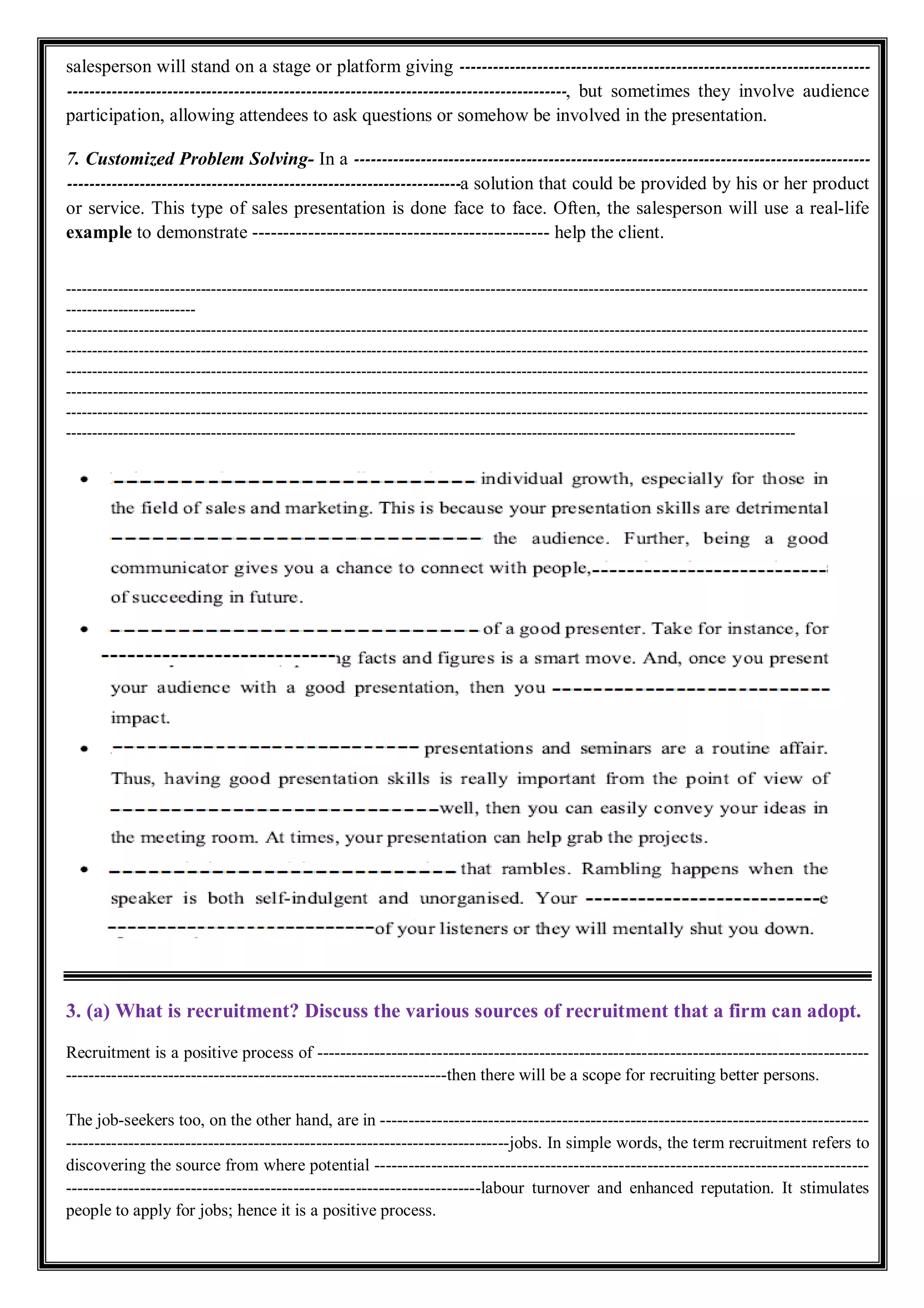 salesperson will stand on a stage or platform giving --------------------------------------------------------------------------
------------------------------------------------------------------------------------------, but sometimes they involve audience
participation, allowing attendees to ask questions or somehow be involved in the presentation.
7. Customized Problem Solving- In a ---------------------------------------------------------------------------------------------
-----------------------------------------------------------------------a solution that could be provided by his or her product
or service. This type of sales presentation is done face to face. Often, the salesperson will use a real-life
example to demonstrate ------------------------------------------------ help the client.
-----------------------------------------------------------------------------------------------------------------------------------------------------------
-------------------------
-----------------------------------------------------------------------------------------------------------------------------------------------------------
-----------------------------------------------------------------------------------------------------------------------------------------------------------
-----------------------------------------------------------------------------------------------------------------------------------------------------------
-----------------------------------------------------------------------------------------------------------------------------------------------------------
-----------------------------------------------------------------------------------------------------------------------------------------------------------
---------------------------------------------------------------------------------------------------------------------------------------------
3. (a) What is recruitment? Discuss the various sources of recruitment that a firm can adopt.
Recruitment is a positive process of -------------------------------------------------------------------------------------------------
-------------------------------------------------------------------then there will be a scope for recruiting better persons.
The job-seekers too, on the other hand, are in --------------------------------------------------------------------------------------
------------------------------------------------------------------------------jobs. In simple words, the term recruitment refers to
discovering the source from where potential ---------------------------------------------------------------------------------------
-------------------------------------------------------------------------labour turnover and enhanced reputation. It stimulates
people to apply for jobs; hence it is a positive process.
 