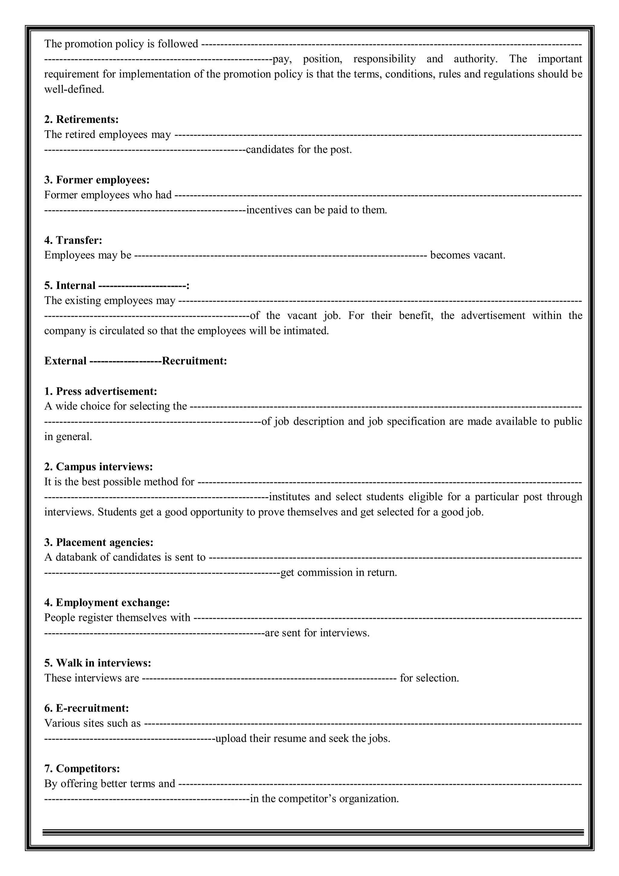 The promotion policy is followed ----------------------------------------------------------------------------------------------------
------------------------------------------------------------pay, position, responsibility and authority. The important
requirement for implementation of the promotion policy is that the terms, conditions, rules and regulations should be
well-defined.
2. Retirements:
The retired employees may -----------------------------------------------------------------------------------------------------------
-----------------------------------------------------candidates for the post.
3. Former employees:
Former employees who had -----------------------------------------------------------------------------------------------------------
-----------------------------------------------------incentives can be paid to them.
4. Transfer:
Employees may be ----------------------------------------------------------------------------- becomes vacant.
5. Internal -----------------------:
The existing employees may ----------------------------------------------------------------------------------------------------------
------------------------------------------------------of the vacant job. For their benefit, the advertisement within the
company is circulated so that the employees will be intimated.
External -------------------Recruitment:
1. Press advertisement:
A wide choice for selecting the -------------------------------------------------------------------------------------------------------
---------------------------------------------------------of job description and job specification are made available to public
in general.
2. Campus interviews:
It is the best possible method for -----------------------------------------------------------------------------------------------------
-----------------------------------------------------------institutes and select students eligible for a particular post through
interviews. Students get a good opportunity to prove themselves and get selected for a good job.
3. Placement agencies:
A databank of candidates is sent to --------------------------------------------------------------------------------------------------
--------------------------------------------------------------get commission in return.
4. Employment exchange:
People register themselves with ------------------------------------------------------------------------------------------------------
----------------------------------------------------------are sent for interviews.
5. Walk in interviews:
These interviews are ------------------------------------------------------------------- for selection.
6. E-recruitment:
Various sites such as -------------------------------------------------------------------------------------------------------------------
---------------------------------------------upload their resume and seek the jobs.
7. Competitors:
By offering better terms and ----------------------------------------------------------------------------------------------------------
------------------------------------------------------in the competitor’s organization.
 