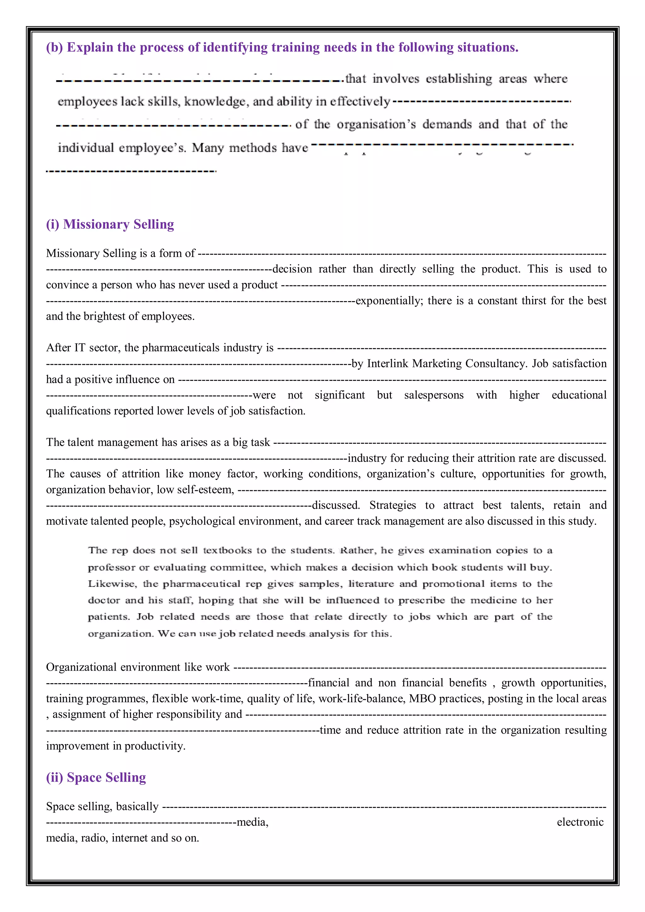 (b) Explain the process of identifying training needs in the following situations.
(i) Missionary Selling
Missionary Selling is a form of -------------------------------------------------------------------------------------------------------
---------------------------------------------------------decision rather than directly selling the product. This is used to
convince a person who has never used a product ----------------------------------------------------------------------------------
------------------------------------------------------------------------------exponentially; there is a constant thirst for the best
and the brightest of employees.
After IT sector, the pharmaceuticals industry is -----------------------------------------------------------------------------------
-----------------------------------------------------------------------------by Interlink Marketing Consultancy. Job satisfaction
had a positive influence on ------------------------------------------------------------------------------------------------------------
----------------------------------------------------were not significant but salespersons with higher educational
qualifications reported lower levels of job satisfaction.
The talent management has arises as a big task ------------------------------------------------------------------------------------
----------------------------------------------------------------------------industry for reducing their attrition rate are discussed.
The causes of attrition like money factor, working conditions, organization’s culture, opportunities for growth,
organization behavior, low self-esteem, ---------------------------------------------------------------------------------------------
-------------------------------------------------------------------discussed. Strategies to attract best talents, retain and
motivate talented people, psychological environment, and career track management are also discussed in this study.
Organizational environment like work ----------------------------------------------------------------------------------------------
------------------------------------------------------------------financial and non financial benefits , growth opportunities,
training programmes, flexible work-time, quality of life, work-life-balance, MBO practices, posting in the local areas
, assignment of higher responsibility and -------------------------------------------------------------------------------------------
---------------------------------------------------------------------time and reduce attrition rate in the organization resulting
improvement in productivity.
(ii) Space Selling
Space selling, basically ----------------------------------------------------------------------------------------------------------------
------------------------------------------------media, electronic
media, radio, internet and so on.
 