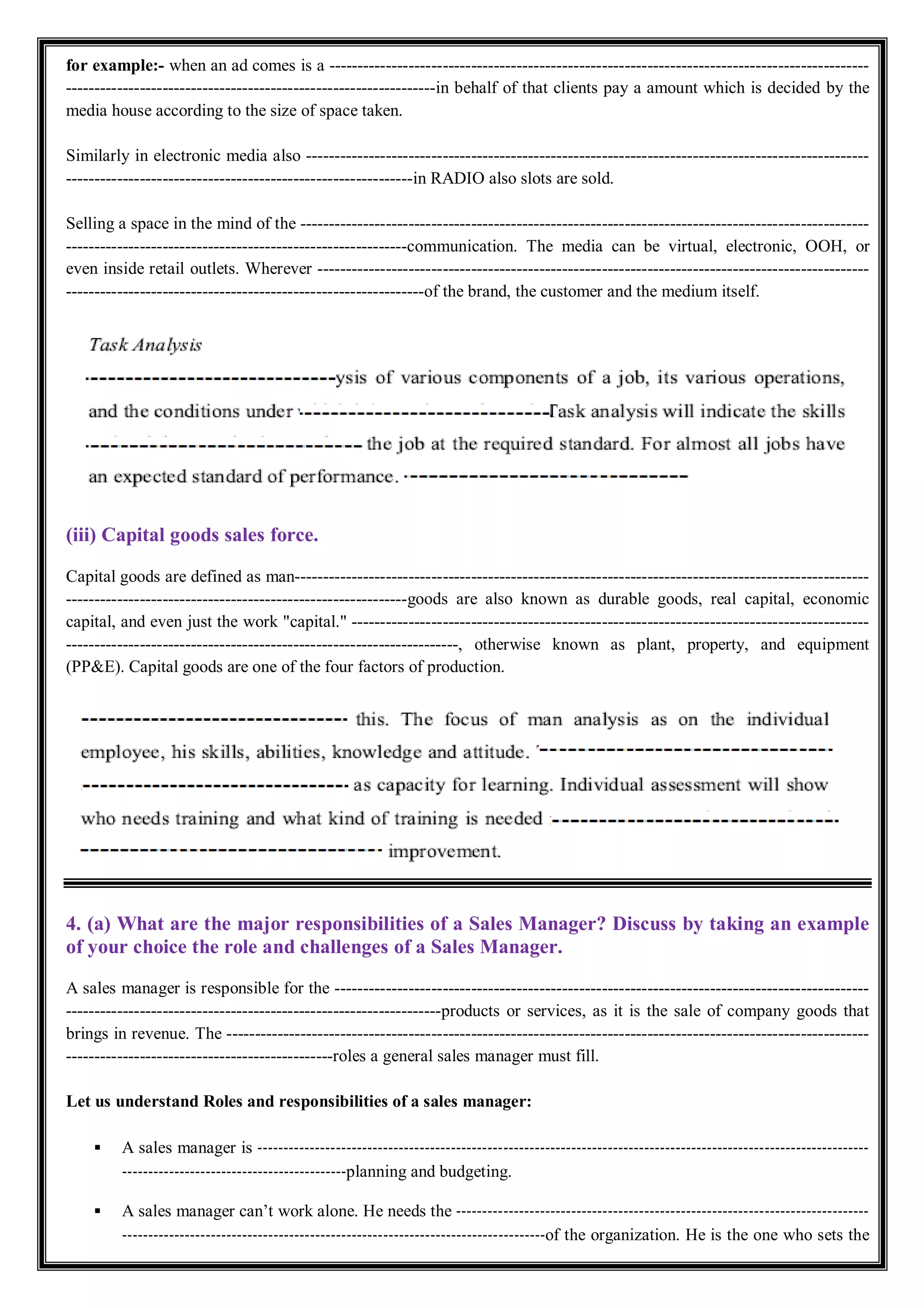 for example:- when an ad comes is a -----------------------------------------------------------------------------------------------
-----------------------------------------------------------------in behalf of that clients pay a amount which is decided by the
media house according to the size of space taken.
Similarly in electronic media also ---------------------------------------------------------------------------------------------------
-------------------------------------------------------------in RADIO also slots are sold.
Selling a space in the mind of the ----------------------------------------------------------------------------------------------------
------------------------------------------------------------communication. The media can be virtual, electronic, OOH, or
even inside retail outlets. Wherever -------------------------------------------------------------------------------------------------
---------------------------------------------------------------of the brand, the customer and the medium itself.
(iii) Capital goods sales force.
Capital goods are defined as man-----------------------------------------------------------------------------------------------------
------------------------------------------------------------goods are also known as durable goods, real capital, economic
capital, and even just the work "capital." -------------------------------------------------------------------------------------------
---------------------------------------------------------------------, otherwise known as plant, property, and equipment
(PP&E). Capital goods are one of the four factors of production.
4. (a) What are the major responsibilities of a Sales Manager? Discuss by taking an example
of your choice the role and challenges of a Sales Manager.
A sales manager is responsible for the ----------------------------------------------------------------------------------------------
------------------------------------------------------------------products or services, as it is the sale of company goods that
brings in revenue. The -----------------------------------------------------------------------------------------------------------------
-----------------------------------------------roles a general sales manager must fill.
Let us understand Roles and responsibilities of a sales manager:
 A sales manager is ---------------------------------------------------------------------------------------------------------------------
-------------------------------------------planning and budgeting.
 A sales manager can’t work alone. He needs the -------------------------------------------------------------------------------
---------------------------------------------------------------------------------of the organization. He is the one who sets the
 