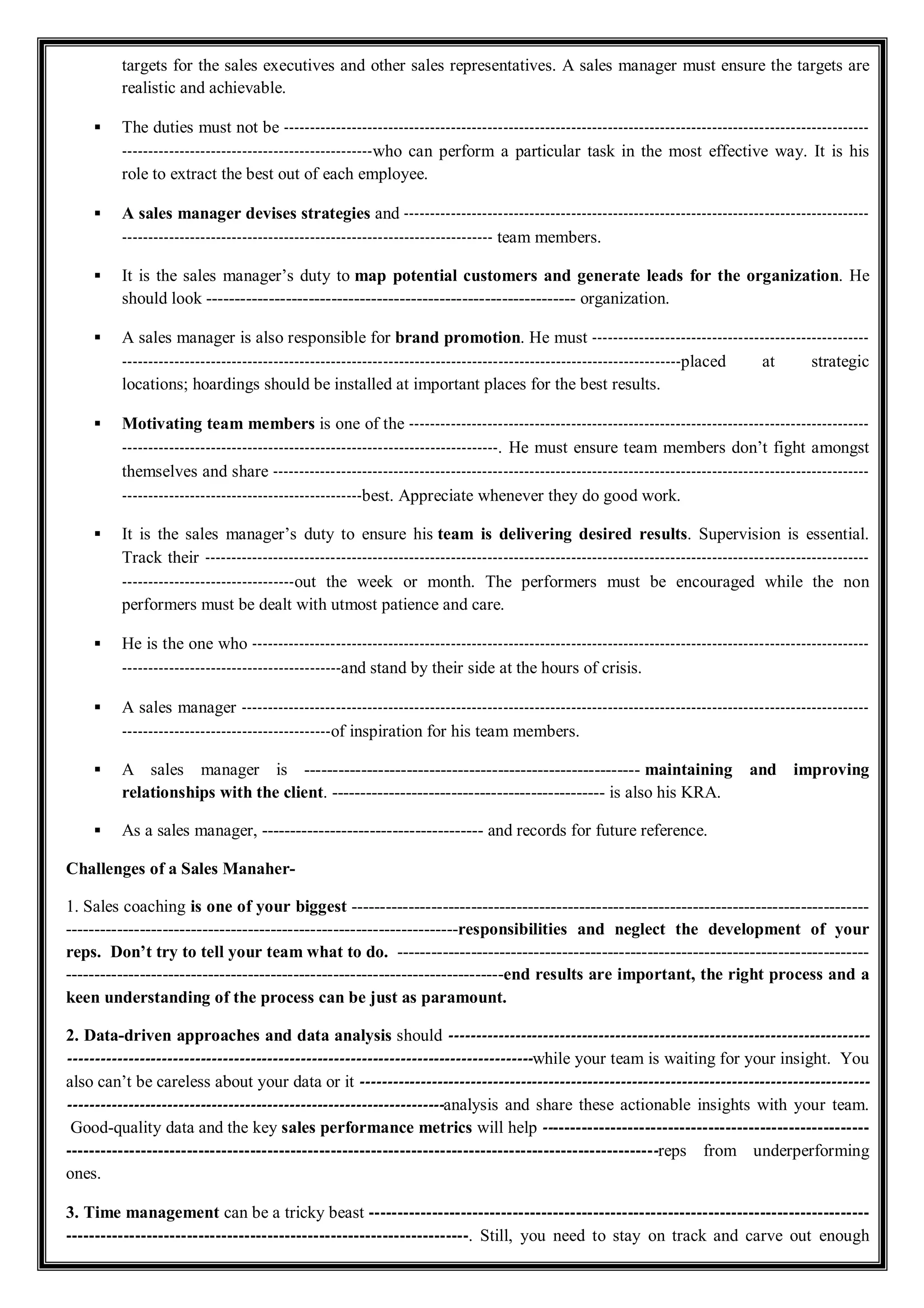 targets for the sales executives and other sales representatives. A sales manager must ensure the targets are
realistic and achievable.
 The duties must not be ----------------------------------------------------------------------------------------------------------------
------------------------------------------------who can perform a particular task in the most effective way. It is his
role to extract the best out of each employee.
 A sales manager devises strategies and -----------------------------------------------------------------------------------------
----------------------------------------------------------------------- team members.
 It is the sales manager’s duty to map potential customers and generate leads for the organization. He
should look ----------------------------------------------------------------- organization.
 A sales manager is also responsible for brand promotion. He must -----------------------------------------------------
-----------------------------------------------------------------------------------------------------------placed at strategic
locations; hoardings should be installed at important places for the best results.
 Motivating team members is one of the ----------------------------------------------------------------------------------------
------------------------------------------------------------------------. He must ensure team members don’t fight amongst
themselves and share ------------------------------------------------------------------------------------------------------------------
----------------------------------------------best. Appreciate whenever they do good work.
 It is the sales manager’s duty to ensure his team is delivering desired results. Supervision is essential.
Track their -------------------------------------------------------------------------------------------------------------------------------
---------------------------------out the week or month. The performers must be encouraged while the non
performers must be dealt with utmost patience and care.
 He is the one who ----------------------------------------------------------------------------------------------------------------------
------------------------------------------and stand by their side at the hours of crisis.
 A sales manager ------------------------------------------------------------------------------------------------------------------------
----------------------------------------of inspiration for his team members.
 A sales manager is ----------------------------------------------------------- maintaining and improving
relationships with the client. ------------------------------------------------ is also his KRA.
 As a sales manager, --------------------------------------- and records for future reference.
Challenges of a Sales Manaher-
1. Sales coaching is one of your biggest -------------------------------------------------------------------------------------------
---------------------------------------------------------------------responsibilities and neglect the development of your
reps. Don’t try to tell your team what to do. -----------------------------------------------------------------------------------
-----------------------------------------------------------------------------end results are important, the right process and a
keen understanding of the process can be just as paramount.
2. Data-driven approaches and data analysis should ----------------------------------------------------------------------------
------------------------------------------------------------------------------------while your team is waiting for your insight. You
also can’t be careless about your data or it --------------------------------------------------------------------------------------------
--------------------------------------------------------------------analysis and share these actionable insights with your team.
Good-quality data and the key sales performance metrics will help ---------------------------------------------------------
-------------------------------------------------------------------------------------------------------reps from underperforming
ones.
3. Time management can be a tricky beast ---------------------------------------------------------------------------------------
----------------------------------------------------------------------. Still, you need to stay on track and carve out enough
 