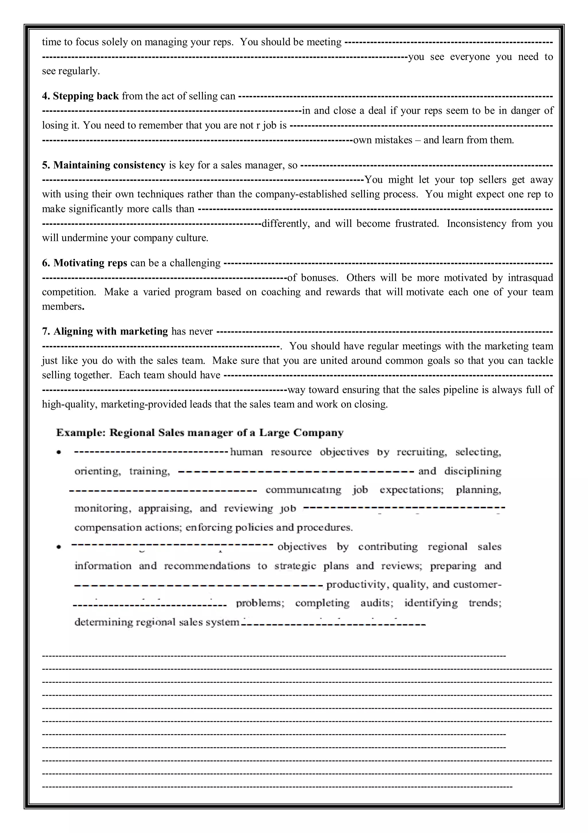 time to focus solely on managing your reps. You should be meeting ---------------------------------------------------------
----------------------------------------------------------------------------------------------------you see everyone you need to
see regularly.
4. Stepping back from the act of selling can --------------------------------------------------------------------------------------
-----------------------------------------------------------------------in and close a deal if your reps seem to be in danger of
losing it. You need to remember that you are not r job is ------------------------------------------------------------------------
-------------------------------------------------------------------------------------own mistakes – and learn from them.
5. Maintaining consistency is key for a sales manager, so ---------------------------------------------------------------------
----------------------------------------------------------------------------------------You might let your top sellers get away
with using their own techniques rather than the company-established selling process. You might expect one rep to
make significantly more calls than -------------------------------------------------------------------------------------------------
------------------------------------------------------------differently, and will become frustrated. Inconsistency from you
will undermine your company culture.
6. Motivating reps can be a challenging ------------------------------------------------------------------------------------------
-------------------------------------------------------------------of bonuses. Others will be more motivated by intrasquad
competition. Make a varied program based on coaching and rewards that will motivate each one of your team
members.
7. Aligning with marketing has never --------------------------------------------------------------------------------------------
-----------------------------------------------------------------. You should have regular meetings with the marketing team
just like you do with the sales team. Make sure that you are united around common goals so that you can tackle
selling together. Each team should have ------------------------------------------------------------------------------------------
-------------------------------------------------------------------way toward ensuring that the sales pipeline is always full of
high-quality, marketing-provided leads that the sales team and work on closing.
---------------------------------------------------------------------------------------------------------------------------------------------
-----------------------------------------------------------------------------------------------------------------------------------------------------------
-----------------------------------------------------------------------------------------------------------------------------------------------------------
-----------------------------------------------------------------------------------------------------------------------------------------------------------
-----------------------------------------------------------------------------------------------------------------------------------------------------------
-----------------------------------------------------------------------------------------------------------------------------------------------------------
---------------------------------------------------------------------------------------------------------------------------------------------
---------------------------------------------------------------------------------------------------------------------------------------------
-----------------------------------------------------------------------------------------------------------------------------------------------------------
-----------------------------------------------------------------------------------------------------------------------------------------------------------
-----------------------------------------------------------------------------------------------------------------------------------------------
 