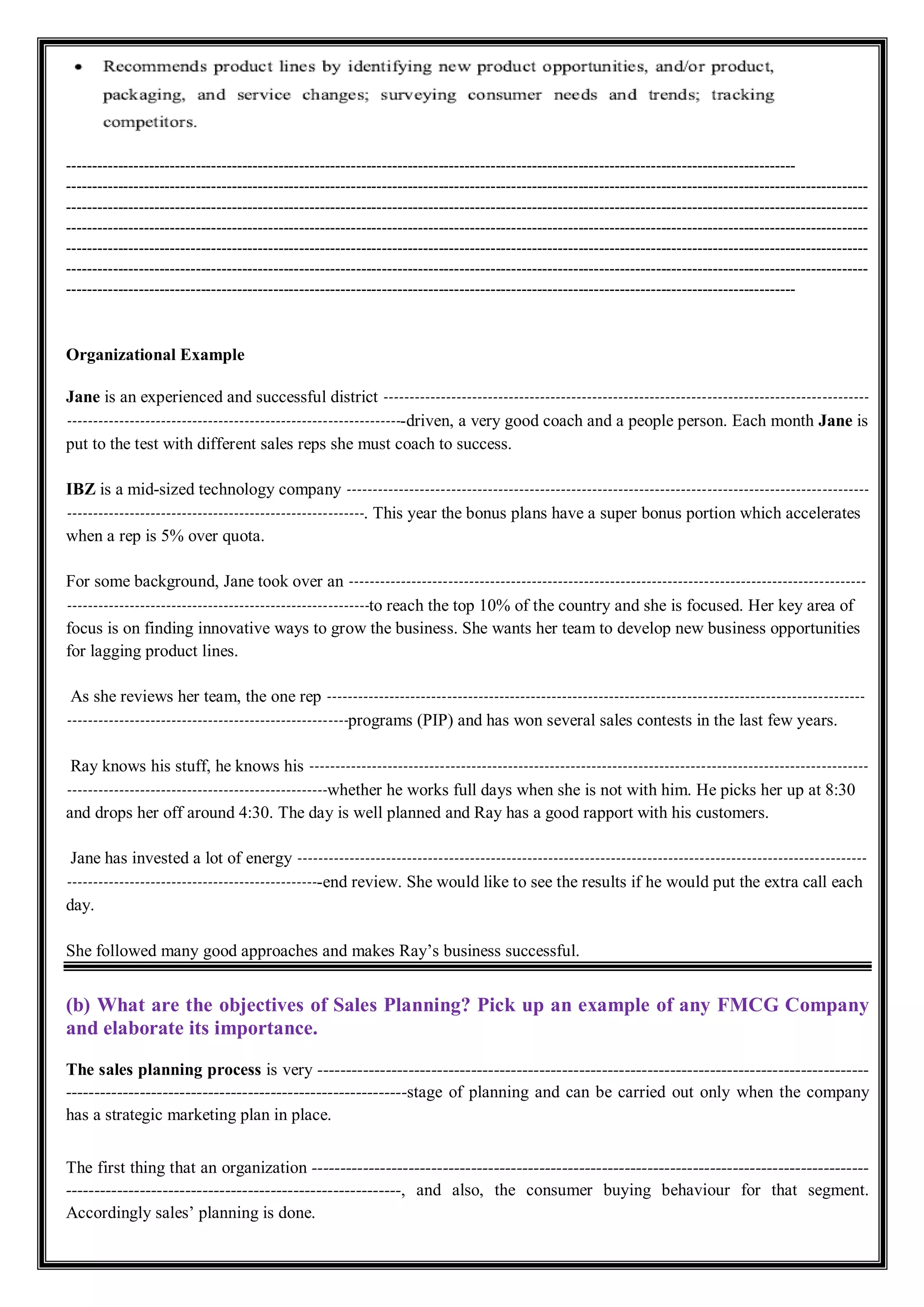 ---------------------------------------------------------------------------------------------------------------------------------------------
-----------------------------------------------------------------------------------------------------------------------------------------------------------
-----------------------------------------------------------------------------------------------------------------------------------------------------------
-----------------------------------------------------------------------------------------------------------------------------------------------------------
-----------------------------------------------------------------------------------------------------------------------------------------------------------
-----------------------------------------------------------------------------------------------------------------------------------------------------------
---------------------------------------------------------------------------------------------------------------------------------------------
Organizational Example
Jane is an experienced and successful district ---------------------------------------------------------------------------------------------
-----------------------------------------------------------------driven, a very good coach and a people person. Each month Jane is
put to the test with different sales reps she must coach to success.
IBZ is a mid-sized technology company ----------------------------------------------------------------------------------------------------
---------------------------------------------------------. This year the bonus plans have a super bonus portion which accelerates
when a rep is 5% over quota.
For some background, Jane took over an ---------------------------------------------------------------------------------------------------
----------------------------------------------------------to reach the top 10% of the country and she is focused. Her key area of
focus is on finding innovative ways to grow the business. She wants her team to develop new business opportunities
for lagging product lines.
As she reviews her team, the one rep -------------------------------------------------------------------------------------------------------
------------------------------------------------------programs (PIP) and has won several sales contests in the last few years.
Ray knows his stuff, he knows his -----------------------------------------------------------------------------------------------------------
--------------------------------------------------whether he works full days when she is not with him. He picks her up at 8:30
and drops her off around 4:30. The day is well planned and Ray has a good rapport with his customers.
Jane has invested a lot of energy -------------------------------------------------------------------------------------------------------------
-------------------------------------------------end review. She would like to see the results if he would put the extra call each
day.
She followed many good approaches and makes Ray’s business successful.
(b) What are the objectives of Sales Planning? Pick up an example of any FMCG Company
and elaborate its importance.
The sales planning process is very -------------------------------------------------------------------------------------------------
------------------------------------------------------------stage of planning and can be carried out only when the company
has a strategic marketing plan in place.
The first thing that an organization --------------------------------------------------------------------------------------------------
-----------------------------------------------------------, and also, the consumer buying behaviour for that segment.
Accordingly sales’ planning is done.
 