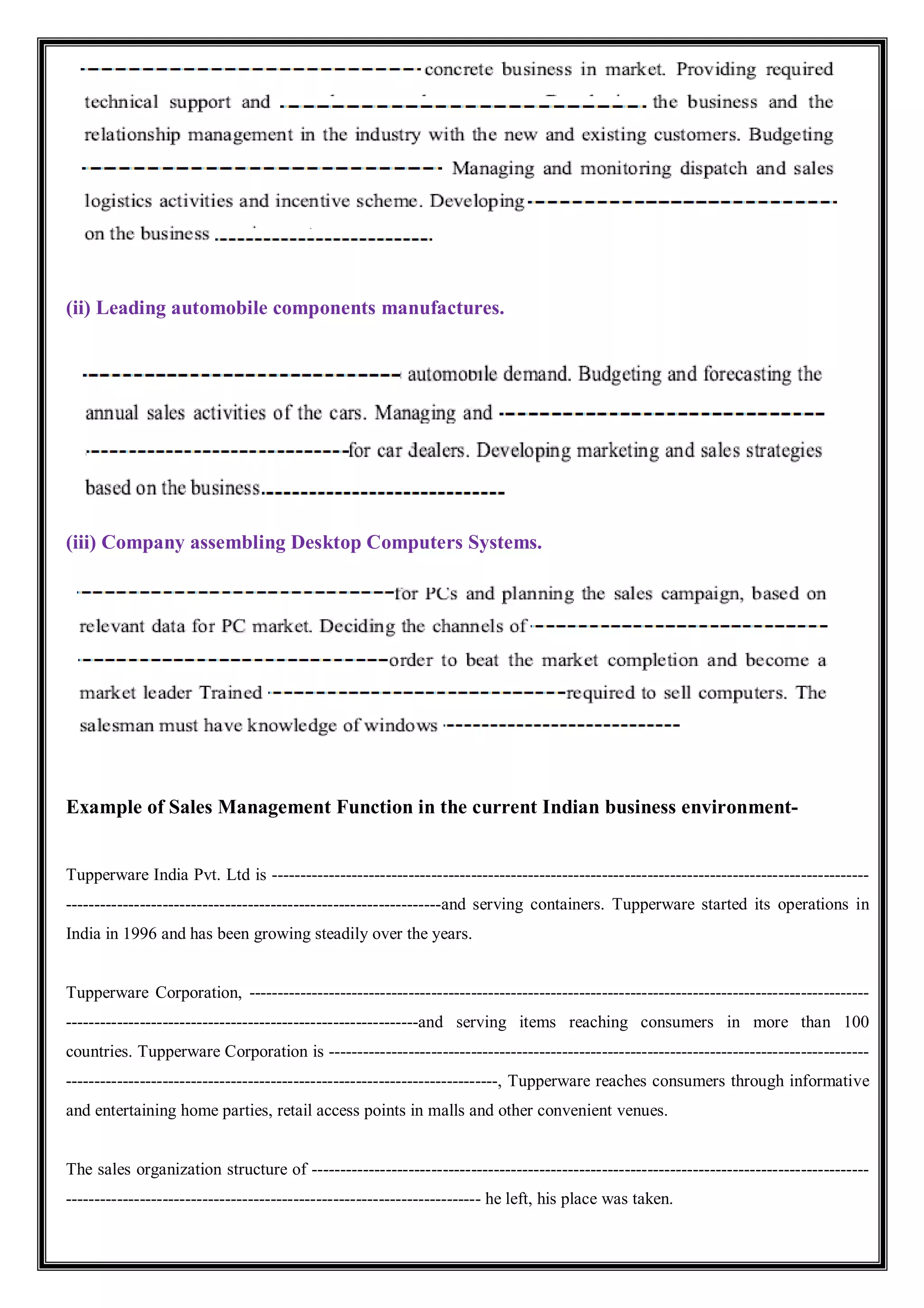 (ii) Leading automobile components manufactures.
(iii) Company assembling Desktop Computers Systems.
Example of Sales Management Function in the current Indian business environment-
Tupperware India Pvt. Ltd is ---------------------------------------------------------------------------------------------------------
------------------------------------------------------------------and serving containers. Tupperware started its operations in
India in 1996 and has been growing steadily over the years.
Tupperware Corporation, -------------------------------------------------------------------------------------------------------------
--------------------------------------------------------------and serving items reaching consumers in more than 100
countries. Tupperware Corporation is -----------------------------------------------------------------------------------------------
----------------------------------------------------------------------------, Tupperware reaches consumers through informative
and entertaining home parties, retail access points in malls and other convenient venues.
The sales organization structure of --------------------------------------------------------------------------------------------------
------------------------------------------------------------------------- he left, his place was taken.
 