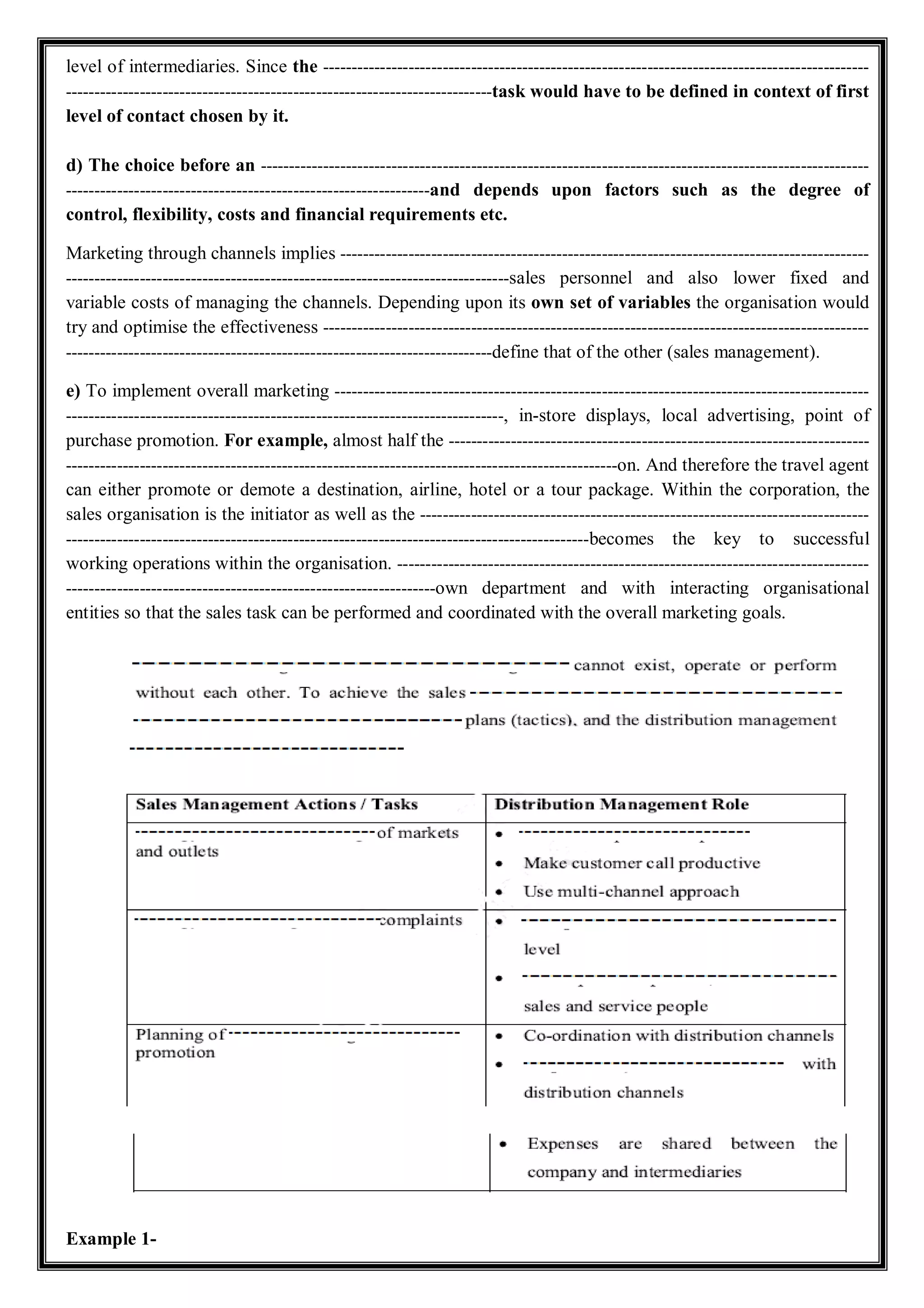 level of intermediaries. Since the ------------------------------------------------------------------------------------------------
---------------------------------------------------------------------------task would have to be defined in context of first
level of contact chosen by it.
d) The choice before an -----------------------------------------------------------------------------------------------------------
----------------------------------------------------------------and depends upon factors such as the degree of
control, flexibility, costs and financial requirements etc.
Marketing through channels implies ---------------------------------------------------------------------------------------------
------------------------------------------------------------------------------sales personnel and also lower fixed and
variable costs of managing the channels. Depending upon its own set of variables the organisation would
try and optimise the effectiveness ------------------------------------------------------------------------------------------------
---------------------------------------------------------------------------define that of the other (sales management).
e) To implement overall marketing ----------------------------------------------------------------------------------------------
-----------------------------------------------------------------------------, in-store displays, local advertising, point of
purchase promotion. For example, almost half the --------------------------------------------------------------------------
-------------------------------------------------------------------------------------------------on. And therefore the travel agent
can either promote or demote a destination, airline, hotel or a tour package. Within the corporation, the
sales organisation is the initiator as well as the -------------------------------------------------------------------------------
--------------------------------------------------------------------------------------------becomes the key to successful
working operations within the organisation. -----------------------------------------------------------------------------------
-----------------------------------------------------------------own department and with interacting organisational
entities so that the sales task can be performed and coordinated with the overall marketing goals.
Example 1-
 