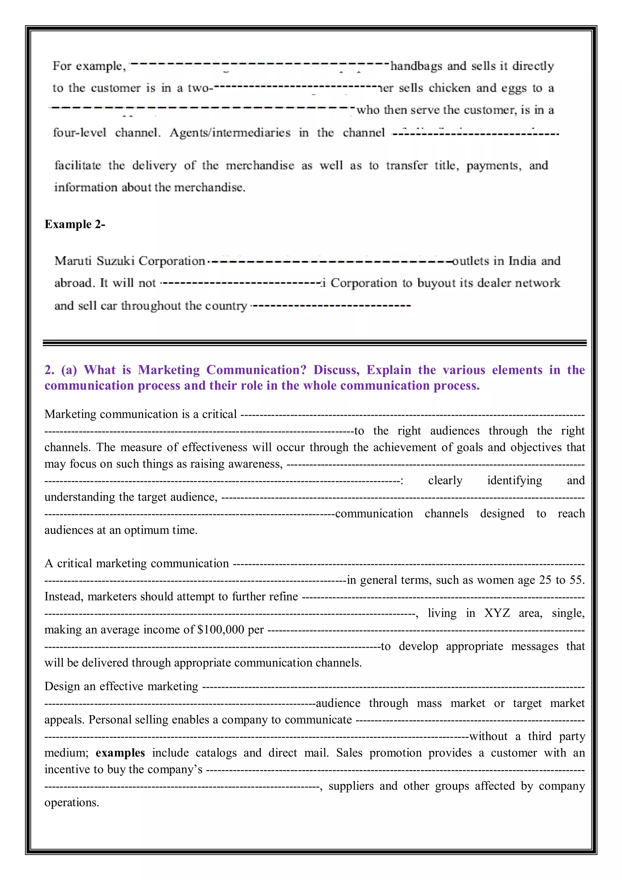 Example 2-
2. (a) What is Marketing Communication? Discuss, Explain the various elements in the
communication process and their role in the whole communication process.
Marketing communication is a critical ------------------------------------------------------------------------------------------
---------------------------------------------------------------------------------to the right audiences through the right
channels. The measure of effectiveness will occur through the achievement of goals and objectives that
may focus on such things as raising awareness, ------------------------------------------------------------------------------
---------------------------------------------------------------------------------------------: clearly identifying and
understanding the target audience, -----------------------------------------------------------------------------------------------
----------------------------------------------------------------------------communication channels designed to reach
audiences at an optimum time.
A critical marketing communication --------------------------------------------------------------------------------------------
-------------------------------------------------------------------------------in general terms, such as women age 25 to 55.
Instead, marketers should attempt to further refine --------------------------------------------------------------------------
-------------------------------------------------------------------------------------------------, living in XYZ area, single,
making an average income of $100,000 per -----------------------------------------------------------------------------------
----------------------------------------------------------------------------------------to develop appropriate messages that
will be delivered through appropriate communication channels.
Design an effective marketing ----------------------------------------------------------------------------------------------------
-----------------------------------------------------------------------audience through mass market or target market
appeals. Personal selling enables a company to communicate ------------------------------------------------------------
---------------------------------------------------------------------------------------------------------------without a third party
medium; examples include catalogs and direct mail. Sales promotion provides a customer with an
incentive to buy the company’s ---------------------------------------------------------------------------------------------------
------------------------------------------------------------------------, suppliers and other groups affected by company
operations.
 