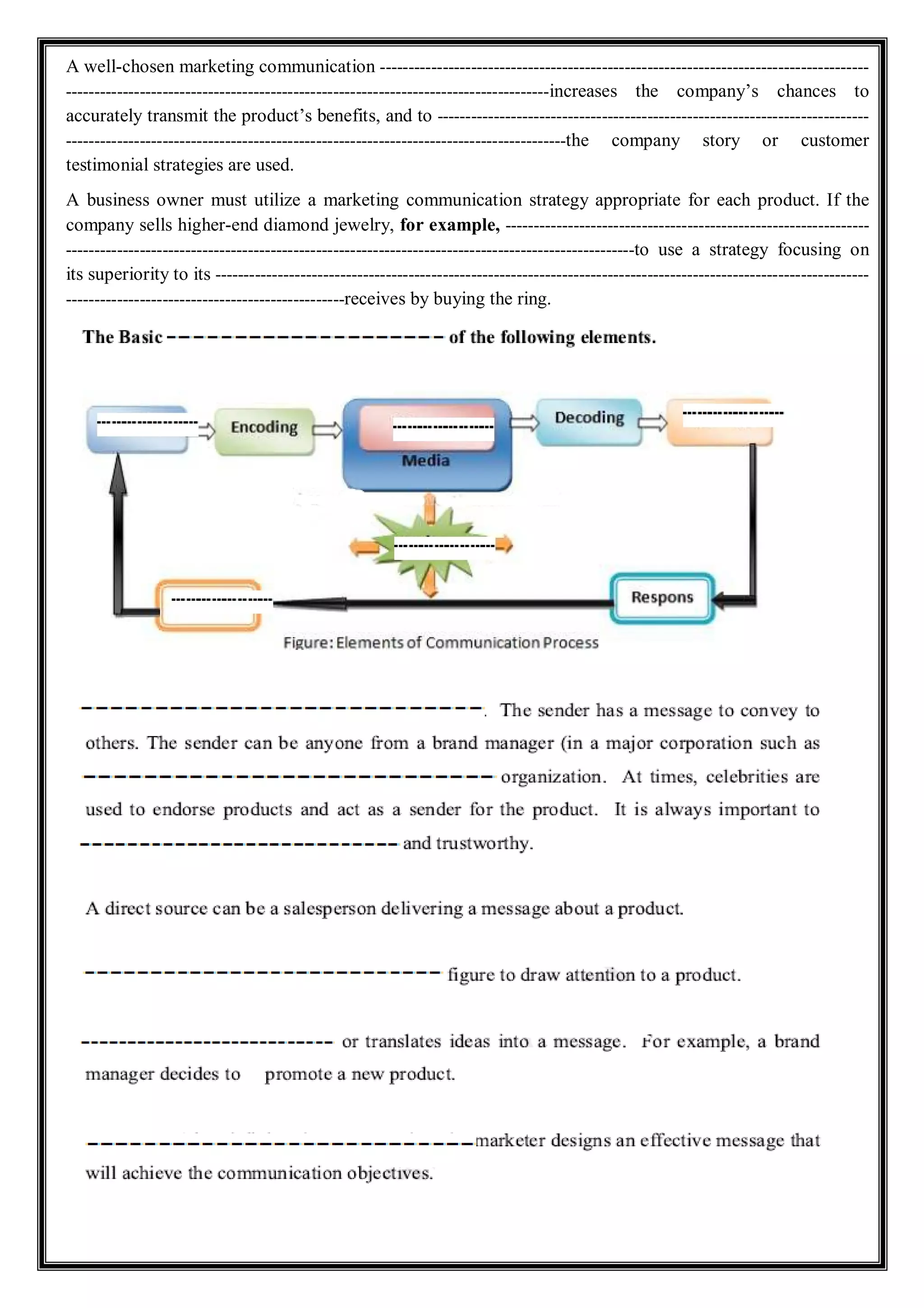 A well-chosen marketing communication --------------------------------------------------------------------------------------
-------------------------------------------------------------------------------------increases the company’s chances to
accurately transmit the product’s benefits, and to ----------------------------------------------------------------------------
----------------------------------------------------------------------------------------the company story or customer
testimonial strategies are used.
A business owner must utilize a marketing communication strategy appropriate for each product. If the
company sells higher-end diamond jewelry, for example, ----------------------------------------------------------------
----------------------------------------------------------------------------------------------------to use a strategy focusing on
its superiority to its -------------------------------------------------------------------------------------------------------------------
-------------------------------------------------receives by buying the ring.
 