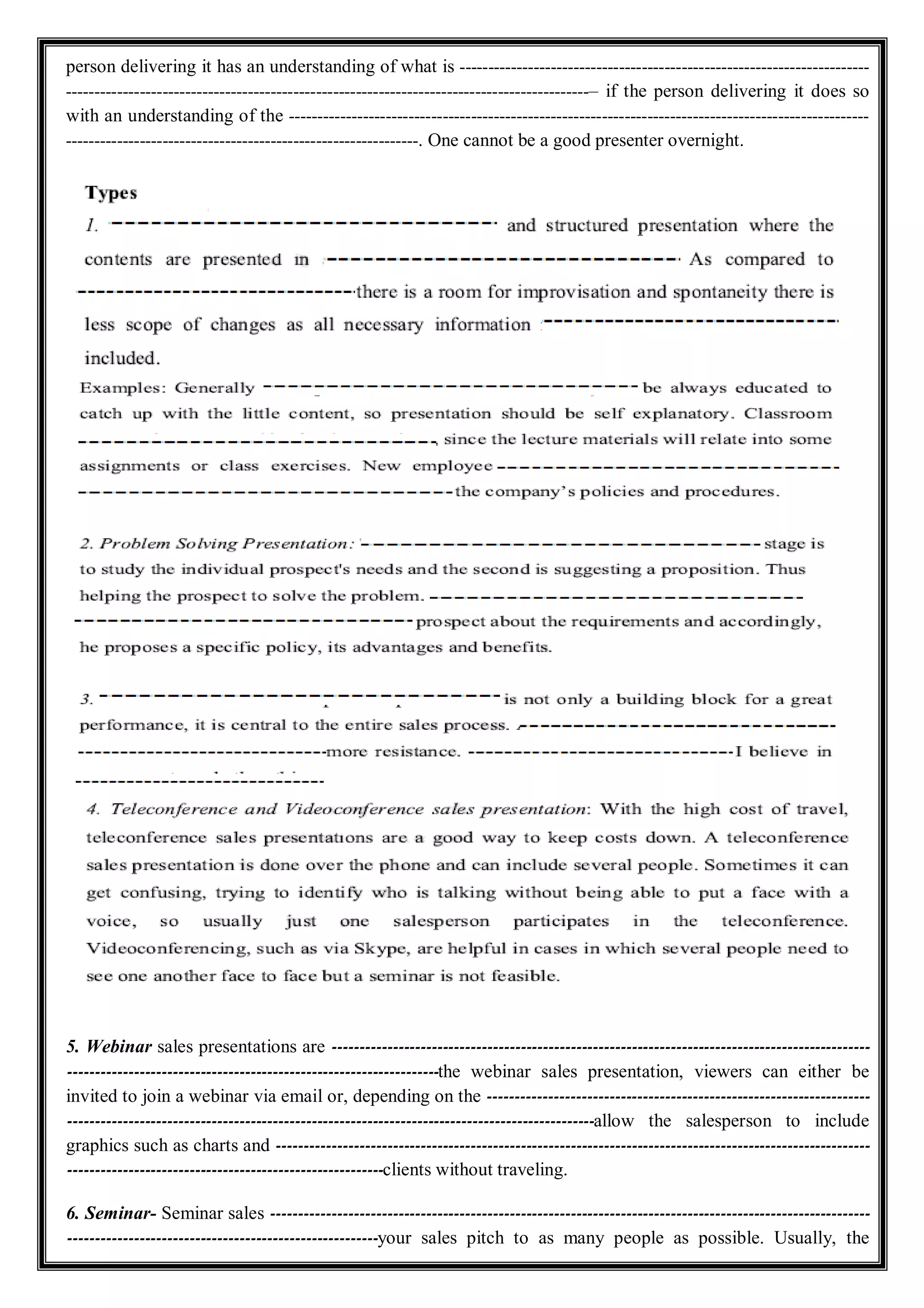 person delivering it has an understanding of what is ------------------------------------------------------------------------
--------------------------------------------------------------------------------------------– if the person delivering it does so
with an understanding of the ------------------------------------------------------------------------------------------------------
--------------------------------------------------------------. One cannot be a good presenter overnight.
5. Webinar sales presentations are -------------------------------------------------------------------------------------------------
-------------------------------------------------------------------the webinar sales presentation, viewers can either be
invited to join a webinar via email or, depending on the ---------------------------------------------------------------------
-----------------------------------------------------------------------------------------------allow the salesperson to include
graphics such as charts and -----------------------------------------------------------------------------------------------------------
---------------------------------------------------------clients without traveling.
6. Seminar- Seminar sales ------------------------------------------------------------------------------------------------------------
--------------------------------------------------------your sales pitch to as many people as possible. Usually, the
 