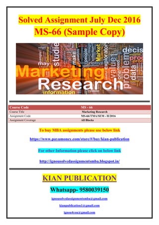 Solved Assignment July Dec 2016
MS-66 (Sample Copy)
Course Code MS - 66
Course Title Marketing Research
Assignment Code MS-66/TMA/SEM - II/2016
Assignment Coverage All Blocks
To buy MBA assignments please use below link
https://www.payumoney.com/store/#/buy/kian-publication
For other Information please click on below link
http://ignousolvedassignmentsmba.blogspot.in/
KIAN PUBLICATION
Whatsapp- 9580039150
ignousolvedassignmentsmba@gmail.com
kianpublication1@gmail.com
ignou4you@gmail.com
 
