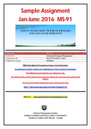 Sample Assignment
Jan-June 2016 MS-91
Course Code MS - 91
Course Title Advanced Strategic Management
Assignment Code MS-91/TMA/SEM - I/2016
Assignment Coverage All Blocks
MBA Help Material Provided by Unique Tech Publication
Unauthorized copying, selling and redistribution of the content is prohibited.
This Material is provided for your reference only.
The utility of this content will be lost by sharing. Please do not share this material with
others.
To know price of this assignment & For more inquiry visit:
http://ignousolvedassignmentsmba.blogspot.in/
Mail us at - ignousolvedassignmentsmba@gmail.com
School of Management Studies
INDIRA GANDHI NATIONAL OPEN UNIVERSITY
MAIDAN GARHI, NEW DELHI – 110 068
 