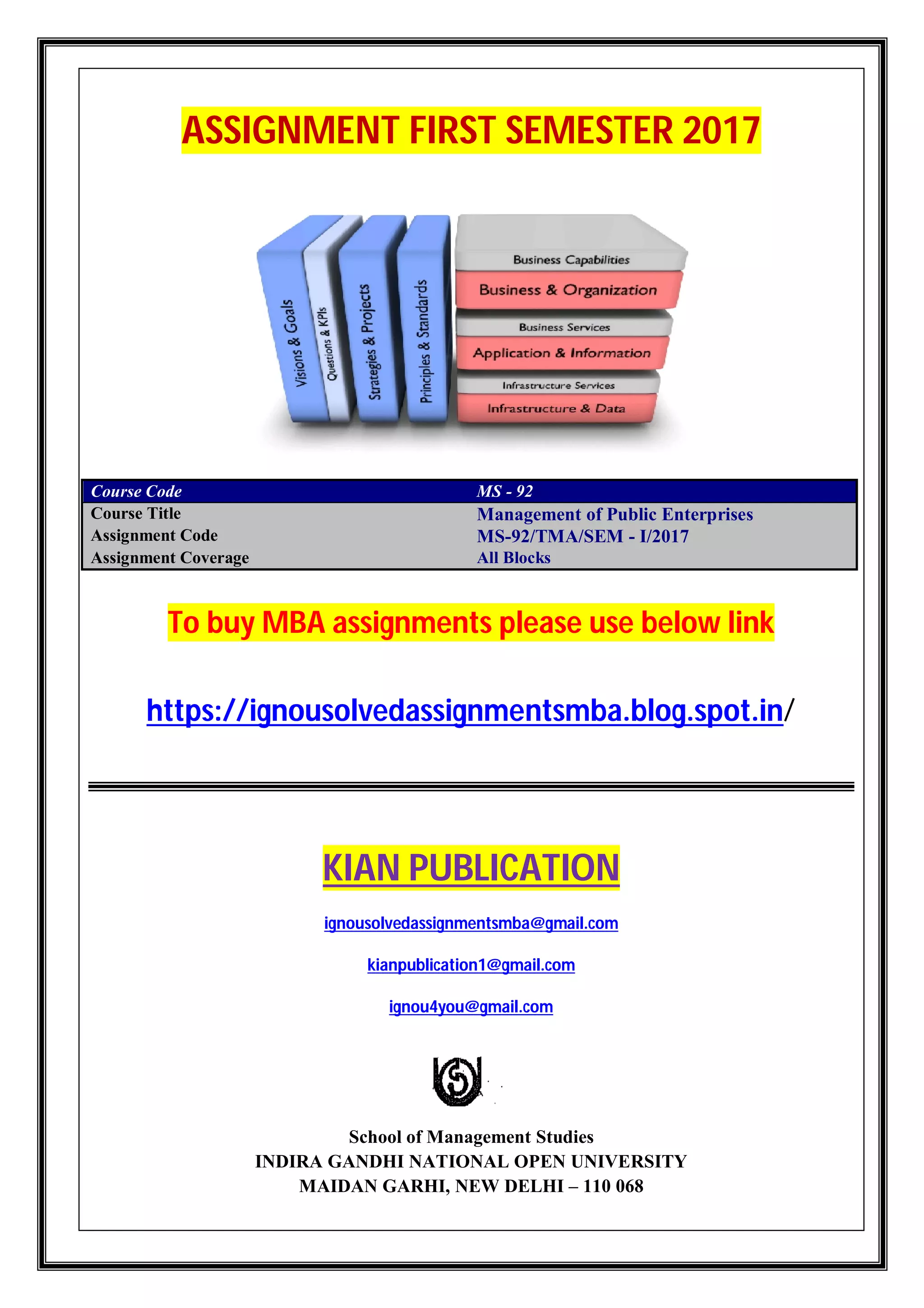 ASSIGNMENT FIRST SEMESTER 2017
Course Code MS - 92
Course Title Management of Public Enterprises
Assignment Code MS-92/TMA/SEM - I/2017
Assignment Coverage All Blocks
To buy MBA assignments please use below link
https://ignousolvedassignmentsmba.blog.spot.in/
KIAN PUBLICATION
ignousolvedassignmentsmba@gmail.com
kianpublication1@gmail.com
ignou4you@gmail.com
School of Management Studies
INDIRA GANDHI NATIONAL OPEN UNIVERSITY
MAIDAN GARHI, NEW DELHI – 110 068
 