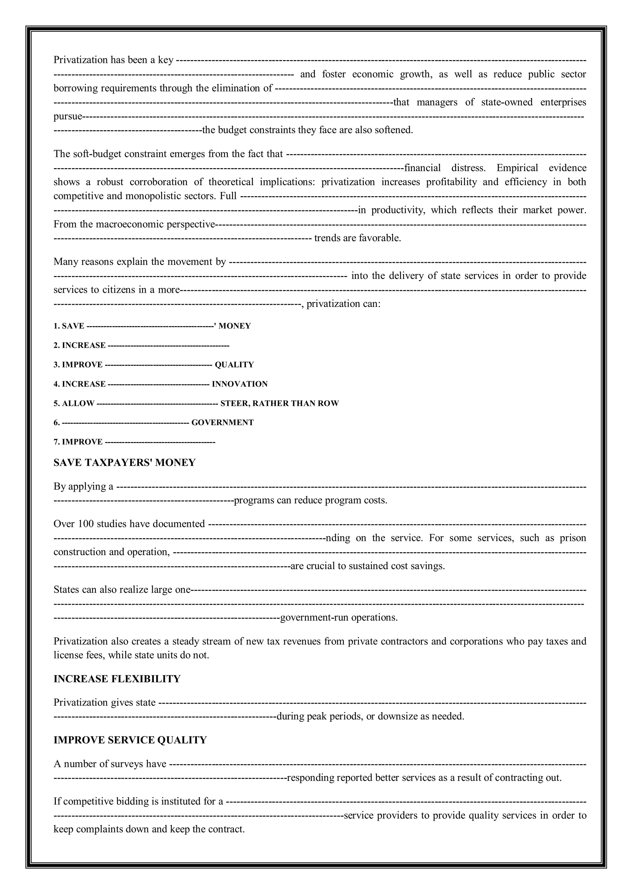 Privatization has been a key --------------------------------------------------------------------------------------------------------------------
-------------------------------------------------------------------- and foster economic growth, as well as reduce public sector
borrowing requirements through the elimination of ----------------------------------------------------------------------------------------
------------------------------------------------------------------------------------------------that managers of state-owned enterprises
pursue----------------------------------------------------------------------------------------------------------------------------------------------
------------------------------------------the budget constraints they face are also softened.
The soft-budget constraint emerges from the fact that -------------------------------------------------------------------------------------
---------------------------------------------------------------------------------------------------financial distress. Empirical evidence
shows a robust corroboration of theoretical implications: privatization increases profitability and efficiency in both
competitive and monopolistic sectors. Full --------------------------------------------------------------------------------------------------
--------------------------------------------------------------------------------------in productivity, which reflects their market power.
From the macroeconomic perspective---------------------------------------------------------------------------------------------------------
------------------------------------------------------------------------- trends are favorable.
Many reasons explain the movement by -----------------------------------------------------------------------------------------------------
----------------------------------------------------------------------------------- into the delivery of state services in order to provide
services to citizens in a more-------------------------------------------------------------------------------------------------------------------
----------------------------------------------------------------------, privatization can:
1. SAVE ---------------------------------------------' MONEY
2. INCREASE -------------------------------------------
3. IMPROVE -------------------------------------- QUALITY
4. INCREASE ------------------------------------ INNOVATION
5. ALLOW ------------------------------------------- STEER, RATHER THAN ROW
6. --------------------------------------------- GOVERNMENT
7. IMPROVE ---------------------------------------
SAVE TAXPAYERS' MONEY
By applying a -------------------------------------------------------------------------------------------------------------------------------------
---------------------------------------------------programs can reduce program costs.
Over 100 studies have documented -----------------------------------------------------------------------------------------------------------
-----------------------------------------------------------------------------nding on the service. For some services, such as prison
construction and operation, ---------------------------------------------------------------------------------------------------------------------
-------------------------------------------------------------------are crucial to sustained cost savings.
States can also realize large one----------------------------------------------------------------------------------------------------------------
------------------------------------------------------------------------------------------------------------------------------------------------------
----------------------------------------------------------------government-run operations.
Privatization also creates a steady stream of new tax revenues from private contractors and corporations who pay taxes and
license fees, while state units do not.
INCREASE FLEXIBILITY
Privatization gives state -------------------------------------------------------------------------------------------------------------------------
---------------------------------------------------------------during peak periods, or downsize as needed.
IMPROVE SERVICE QUALITY
A number of surveys have ----------------------------------------------------------------------------------------------------------------------
------------------------------------------------------------------responding reported better services as a result of contracting out.
If competitive bidding is instituted for a ------------------------------------------------------------------------------------------------------
----------------------------------------------------------------------------------service providers to provide quality services in order to
keep complaints down and keep the contract.
 