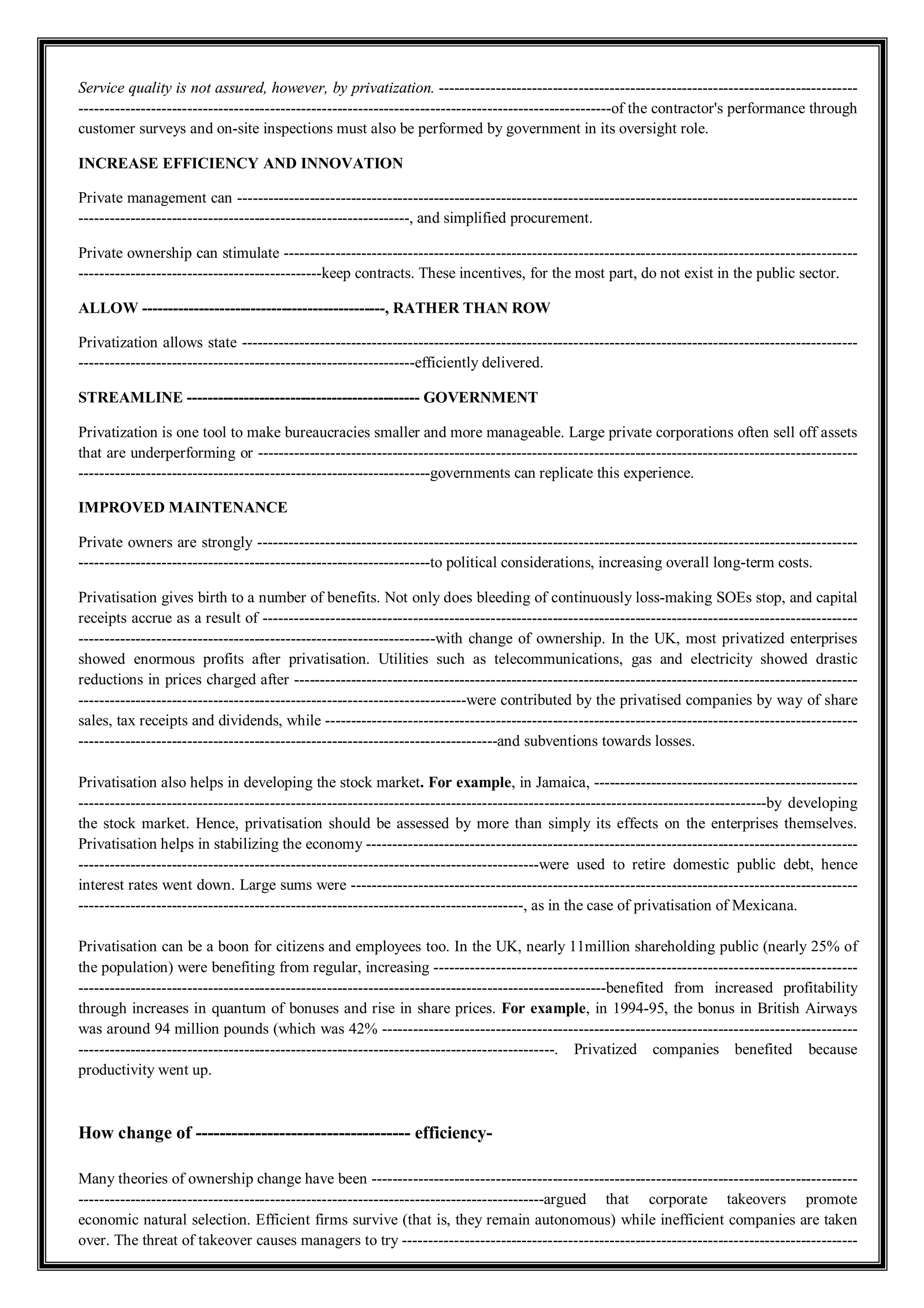 Service quality is not assured, however, by privatization. ---------------------------------------------------------------------------------
-------------------------------------------------------------------------------------------------------of the contractor's performance through
customer surveys and on-site inspections must also be performed by government in its oversight role.
INCREASE EFFICIENCY AND INNOVATION
Private management can ------------------------------------------------------------------------------------------------------------------------
----------------------------------------------------------------, and simplified procurement.
Private ownership can stimulate ---------------------------------------------------------------------------------------------------------------
-----------------------------------------------keep contracts. These incentives, for the most part, do not exist in the public sector.
ALLOW -----------------------------------------------, RATHER THAN ROW
Privatization allows state -----------------------------------------------------------------------------------------------------------------------
-----------------------------------------------------------------efficiently delivered.
STREAMLINE --------------------------------------------- GOVERNMENT
Privatization is one tool to make bureaucracies smaller and more manageable. Large private corporations often sell off assets
that are underperforming or --------------------------------------------------------------------------------------------------------------------
--------------------------------------------------------------------governments can replicate this experience.
IMPROVED MAINTENANCE
Private owners are strongly --------------------------------------------------------------------------------------------------------------------
--------------------------------------------------------------------to political considerations, increasing overall long-term costs.
Privatisation gives birth to a number of benefits. Not only does bleeding of continuously loss-making SOEs stop, and capital
receipts accrue as a result of -------------------------------------------------------------------------------------------------------------------
---------------------------------------------------------------------with change of ownership. In the UK, most privatized enterprises
showed enormous profits after privatisation. Utilities such as telecommunications, gas and electricity showed drastic
reductions in prices charged after -------------------------------------------------------------------------------------------------------------
---------------------------------------------------------------------------were contributed by the privatised companies by way of share
sales, tax receipts and dividends, while -------------------------------------------------------------------------------------------------------
---------------------------------------------------------------------------------and subventions towards losses.
Privatisation also helps in developing the stock market. For example, in Jamaica, ---------------------------------------------------
-------------------------------------------------------------------------------------------------------------------------------------by developing
the stock market. Hence, privatisation should be assessed by more than simply its effects on the enterprises themselves.
Privatisation helps in stabilizing the economy -----------------------------------------------------------------------------------------------
-----------------------------------------------------------------------------------------were used to retire domestic public debt, hence
interest rates went down. Large sums were --------------------------------------------------------------------------------------------------
--------------------------------------------------------------------------------------, as in the case of privatisation of Mexicana.
Privatisation can be a boon for citizens and employees too. In the UK, nearly 11million shareholding public (nearly 25% of
the population) were benefiting from regular, increasing ----------------------------------------------------------------------------------
------------------------------------------------------------------------------------------------------benefited from increased profitability
through increases in quantum of bonuses and rise in share prices. For example, in 1994-95, the bonus in British Airways
was around 94 million pounds (which was 42% --------------------------------------------------------------------------------------------
--------------------------------------------------------------------------------------------. Privatized companies benefited because
productivity went up.
How change of ------------------------------------ efficiency-
Many theories of ownership change have been ----------------------------------------------------------------------------------------------
------------------------------------------------------------------------------------------argued that corporate takeovers promote
economic natural selection. Efficient firms survive (that is, they remain autonomous) while inefficient companies are taken
over. The threat of takeover causes managers to try ----------------------------------------------------------------------------------------
 