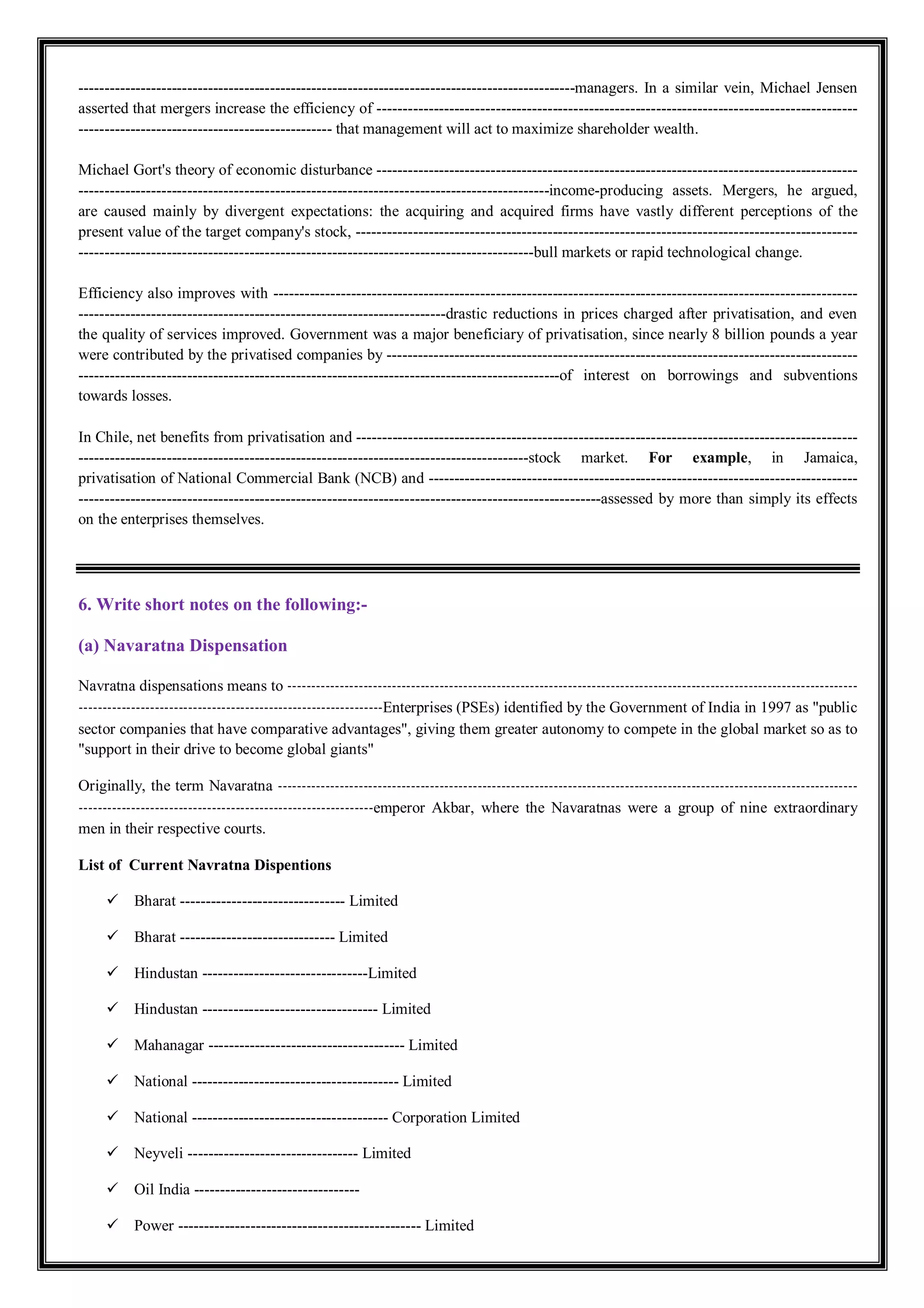 ------------------------------------------------------------------------------------------------managers. In a similar vein, Michael Jensen
asserted that mergers increase the efficiency of ---------------------------------------------------------------------------------------------
------------------------------------------------- that management will act to maximize shareholder wealth.
Michael Gort's theory of economic disturbance ---------------------------------------------------------------------------------------------
-------------------------------------------------------------------------------------------income-producing assets. Mergers, he argued,
are caused mainly by divergent expectations: the acquiring and acquired firms have vastly different perceptions of the
present value of the target company's stock, -------------------------------------------------------------------------------------------------
----------------------------------------------------------------------------------------bull markets or rapid technological change.
Efficiency also improves with -----------------------------------------------------------------------------------------------------------------
-----------------------------------------------------------------------drastic reductions in prices charged after privatisation, and even
the quality of services improved. Government was a major beneficiary of privatisation, since nearly 8 billion pounds a year
were contributed by the privatised companies by -------------------------------------------------------------------------------------------
---------------------------------------------------------------------------------------------of interest on borrowings and subventions
towards losses.
In Chile, net benefits from privatisation and -------------------------------------------------------------------------------------------------
---------------------------------------------------------------------------------------stock market. For example, in Jamaica,
privatisation of National Commercial Bank (NCB) and -----------------------------------------------------------------------------------
-----------------------------------------------------------------------------------------------------assessed by more than simply its effects
on the enterprises themselves.
6. Write short notes on the following:-
(a) Navaratna Dispensation
Navratna dispensations means to ------------------------------------------------------------------------------------------------------------------------
----------------------------------------------------------------Enterprises (PSEs) identified by the Government of India in 1997 as "public
sector companies that have comparative advantages", giving them greater autonomy to compete in the global market so as to
"support in their drive to become global giants"
Originally, the term Navaratna --------------------------------------------------------------------------------------------------------------------------
--------------------------------------------------------------emperor Akbar, where the Navaratnas were a group of nine extraordinary
men in their respective courts.
List of Current Navratna Dispentions
 Bharat -------------------------------- Limited
 Bharat ------------------------------ Limited
 Hindustan --------------------------------Limited
 Hindustan ---------------------------------- Limited
 Mahanagar -------------------------------------- Limited
 National ---------------------------------------- Limited
 National -------------------------------------- Corporation Limited
 Neyveli --------------------------------- Limited
 Oil India --------------------------------
 Power ----------------------------------------------- Limited
 