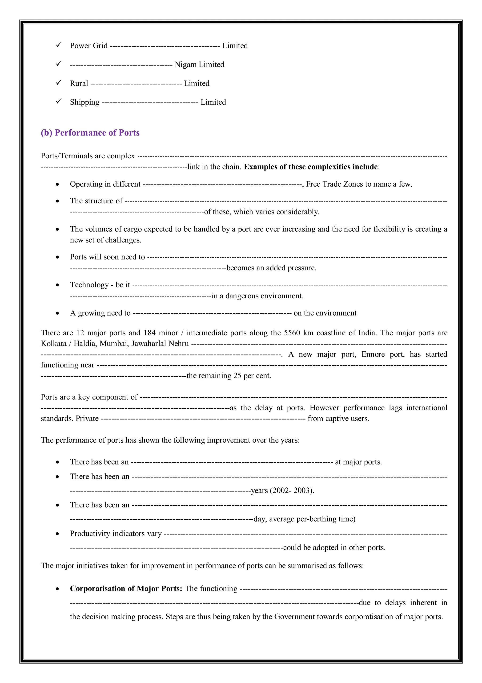 Power Grid ----------------------------------------- Limited
 -------------------------------------- Nigam Limited
 Rural ---------------------------------- Limited
 Shipping ------------------------------------ Limited
(b) Performance of Ports
Ports/Terminals are complex -----------------------------------------------------------------------------------------------------------------------------
-----------------------------------------------------------link in the chain. Examples of these complexities include:
 Operating in different -----------------------------------------------------------, Free Trade Zones to name a few.
 The structure of ----------------------------------------------------------------------------------------------------------------------------------
------------------------------------------------------of these, which varies considerably.
 The volumes of cargo expected to be handled by a port are ever increasing and the need for flexibility is creating a
new set of challenges.
 Ports will soon need to -------------------------------------------------------------------------------------------------------------------------
---------------------------------------------------------------becomes an added pressure.
 Technology - be it -------------------------------------------------------------------------------------------------------------------------------
---------------------------------------------------------in a dangerous environment.
 A growing need to ----------------------------------------------------------- on the environment
There are 12 major ports and 184 minor / intermediate ports along the 5560 km coastline of India. The major ports are
Kolkata / Haldia, Mumbai, Jawaharlal Nehru -----------------------------------------------------------------------------------------------
-----------------------------------------------------------------------------------------. A new major port, Ennore port, has started
functioning near ----------------------------------------------------------------------------------------------------------------------------------
------------------------------------------------------the remaining 25 per cent.
Ports are a key component of ------------------------------------------------------------------------------------------------------------------
----------------------------------------------------------------------as the delay at ports. However performance lags international
standards. Private ---------------------------------------------------------------------------- from captive users.
The performance of ports has shown the following improvement over the years:
 There has been an --------------------------------------------------------------------------- at major ports.
 There has been an ---------------------------------------------------------------------------------------------------------------------
-------------------------------------------------------------------years (2002- 2003).
 There has been an ---------------------------------------------------------------------------------------------------------------------
--------------------------------------------------------------------day, average per-berthing time)
 Productivity indicators vary ---------------------------------------------------------------------------------------------------------
-------------------------------------------------------------------------------could be adopted in other ports.
The major initiatives taken for improvement in performance of ports can be summarised as follows:
 Corporatisation of Major Ports: The functioning -----------------------------------------------------------------------------
-----------------------------------------------------------------------------------------------------------due to delays inherent in
the decision making process. Steps are thus being taken by the Government towards corporatisation of major ports.
 