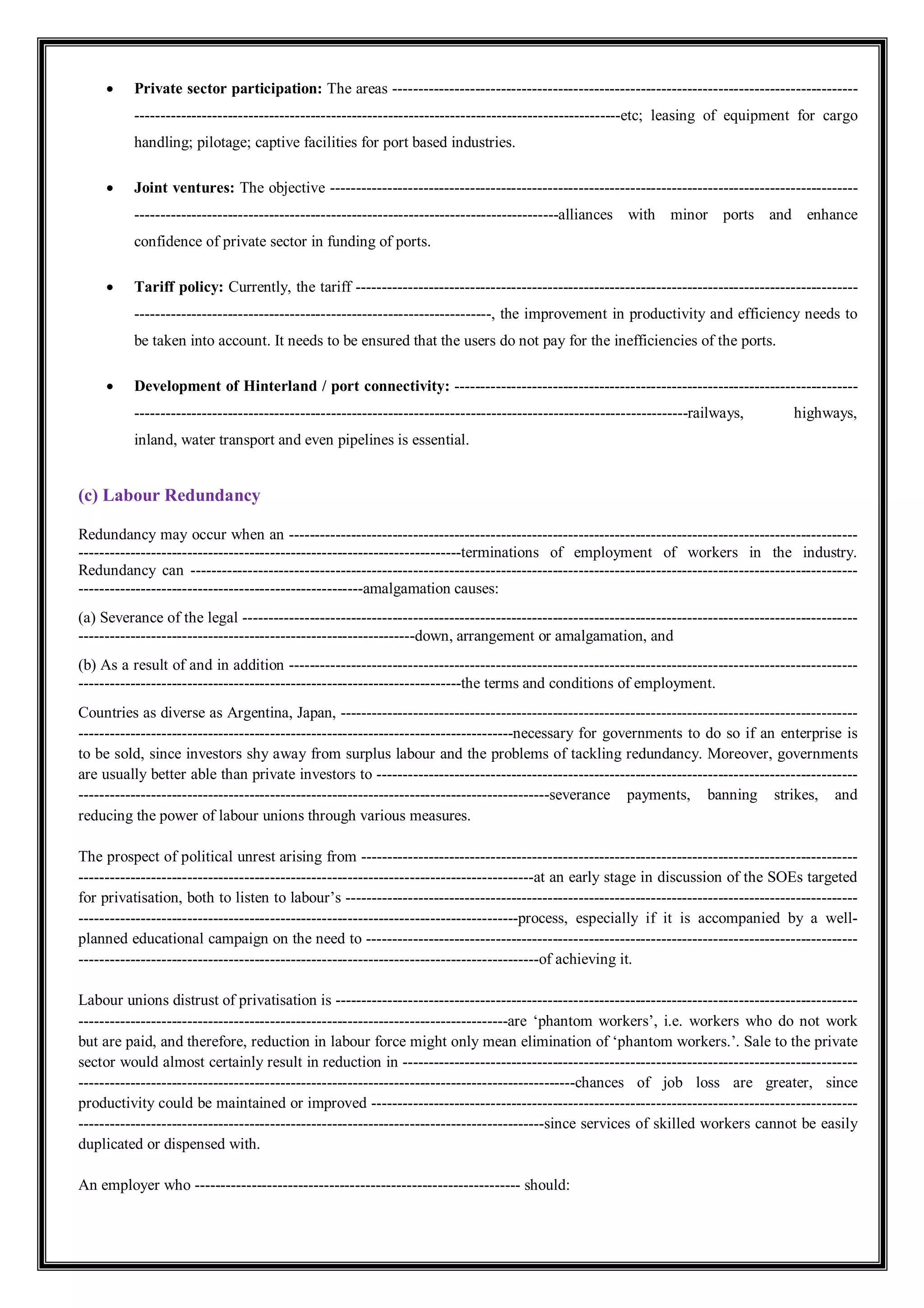  Private sector participation: The areas ------------------------------------------------------------------------------------------
----------------------------------------------------------------------------------------------etc; leasing of equipment for cargo
handling; pilotage; captive facilities for port based industries.
 Joint ventures: The objective ------------------------------------------------------------------------------------------------------
----------------------------------------------------------------------------------alliances with minor ports and enhance
confidence of private sector in funding of ports.
 Tariff policy: Currently, the tariff -------------------------------------------------------------------------------------------------
---------------------------------------------------------------------, the improvement in productivity and efficiency needs to
be taken into account. It needs to be ensured that the users do not pay for the inefficiencies of the ports.
 Development of Hinterland / port connectivity: ------------------------------------------------------------------------------
-----------------------------------------------------------------------------------------------------------railways, highways,
inland, water transport and even pipelines is essential.
(c) Labour Redundancy
Redundancy may occur when an --------------------------------------------------------------------------------------------------------------
--------------------------------------------------------------------------terminations of employment of workers in the industry.
Redundancy can ---------------------------------------------------------------------------------------------------------------------------------
-------------------------------------------------------amalgamation causes:
(a) Severance of the legal -----------------------------------------------------------------------------------------------------------------------
-----------------------------------------------------------------down, arrangement or amalgamation, and
(b) As a result of and in addition --------------------------------------------------------------------------------------------------------------
--------------------------------------------------------------------------the terms and conditions of employment.
Countries as diverse as Argentina, Japan, ----------------------------------------------------------------------------------------------------
------------------------------------------------------------------------------------necessary for governments to do so if an enterprise is
to be sold, since investors shy away from surplus labour and the problems of tackling redundancy. Moreover, governments
are usually better able than private investors to ---------------------------------------------------------------------------------------------
-------------------------------------------------------------------------------------------severance payments, banning strikes, and
reducing the power of labour unions through various measures.
The prospect of political unrest arising from ------------------------------------------------------------------------------------------------
----------------------------------------------------------------------------------------at an early stage in discussion of the SOEs targeted
for privatisation, both to listen to labour’s ---------------------------------------------------------------------------------------------------
-------------------------------------------------------------------------------------process, especially if it is accompanied by a well-
planned educational campaign on the need to -----------------------------------------------------------------------------------------------
-----------------------------------------------------------------------------------------of achieving it.
Labour unions distrust of privatisation is -----------------------------------------------------------------------------------------------------
-----------------------------------------------------------------------------------are ‘phantom workers’, i.e. workers who do not work
but are paid, and therefore, reduction in labour force might only mean elimination of ‘phantom workers.’. Sale to the private
sector would almost certainly result in reduction in ----------------------------------------------------------------------------------------
------------------------------------------------------------------------------------------------chances of job loss are greater, since
productivity could be maintained or improved ----------------------------------------------------------------------------------------------
------------------------------------------------------------------------------------------since services of skilled workers cannot be easily
duplicated or dispensed with.
An employer who --------------------------------------------------------------- should:
 