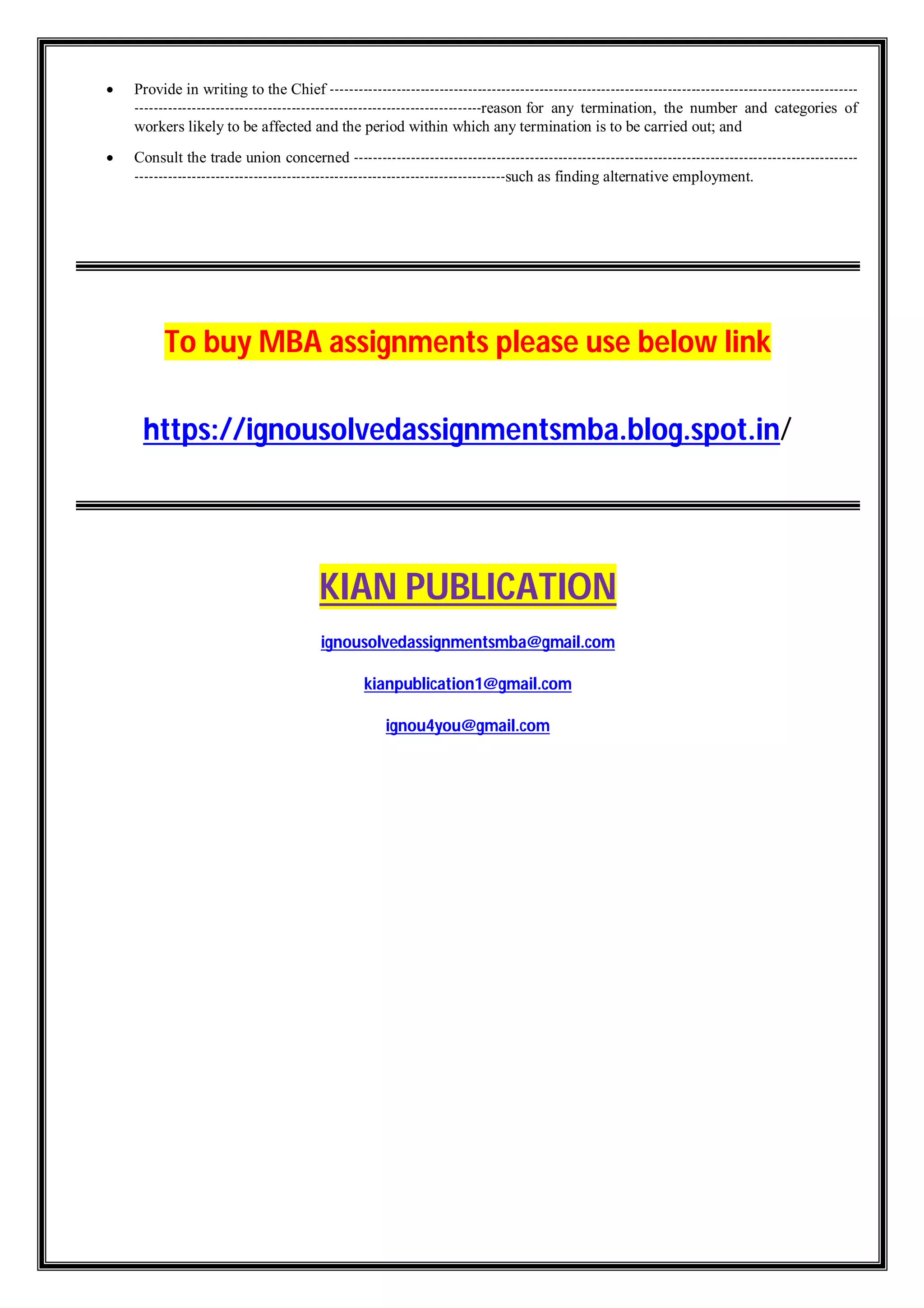  Provide in writing to the Chief ---------------------------------------------------------------------------------------------------------------
-------------------------------------------------------------------------reason for any termination, the number and categories of
workers likely to be affected and the period within which any termination is to be carried out; and
 Consult the trade union concerned ----------------------------------------------------------------------------------------------------------
------------------------------------------------------------------------------such as finding alternative employment.
To buy MBA assignments please use below link
https://ignousolvedassignmentsmba.blog.spot.in/
KIAN PUBLICATION
ignousolvedassignmentsmba@gmail.com
kianpublication1@gmail.com
ignou4you@gmail.com
 