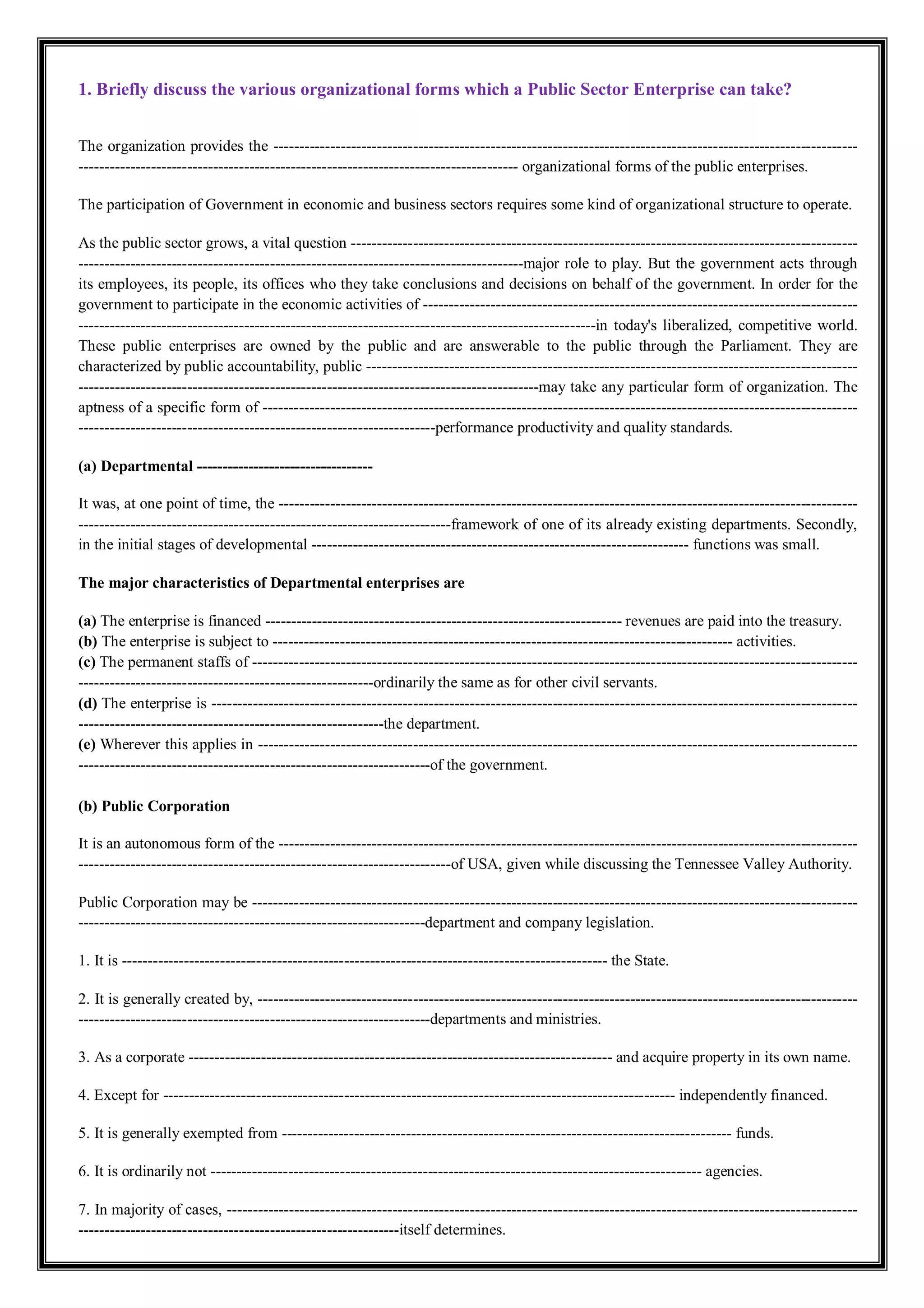 1. Briefly discuss the various organizational forms which a Public Sector Enterprise can take?
The organization provides the -----------------------------------------------------------------------------------------------------------------
------------------------------------------------------------------------------------- organizational forms of the public enterprises.
The participation of Government in economic and business sectors requires some kind of organizational structure to operate.
As the public sector grows, a vital question --------------------------------------------------------------------------------------------------
--------------------------------------------------------------------------------------major role to play. But the government acts through
its employees, its people, its offices who they take conclusions and decisions on behalf of the government. In order for the
government to participate in the economic activities of ------------------------------------------------------------------------------------
----------------------------------------------------------------------------------------------------in today's liberalized, competitive world.
These public enterprises are owned by the public and are answerable to the public through the Parliament. They are
characterized by public accountability, public -----------------------------------------------------------------------------------------------
-----------------------------------------------------------------------------------------may take any particular form of organization. The
aptness of a specific form of -------------------------------------------------------------------------------------------------------------------
---------------------------------------------------------------------performance productivity and quality standards.
(a) Departmental ----------------------------------
It was, at one point of time, the ----------------------------------------------------------------------------------------------------------------
------------------------------------------------------------------------framework of one of its already existing departments. Secondly,
in the initial stages of developmental ------------------------------------------------------------------------- functions was small.
The major characteristics of Departmental enterprises are
(a) The enterprise is financed --------------------------------------------------------------------- revenues are paid into the treasury.
(b) The enterprise is subject to ----------------------------------------------------------------------------------------- activities.
(c) The permanent staffs of ---------------------------------------------------------------------------------------------------------------------
---------------------------------------------------------ordinarily the same as for other civil servants.
(d) The enterprise is -----------------------------------------------------------------------------------------------------------------------------
-----------------------------------------------------------the department.
(e) Wherever this applies in --------------------------------------------------------------------------------------------------------------------
--------------------------------------------------------------------of the government.
(b) Public Corporation
It is an autonomous form of the ----------------------------------------------------------------------------------------------------------------
------------------------------------------------------------------------of USA, given while discussing the Tennessee Valley Authority.
Public Corporation may be ---------------------------------------------------------------------------------------------------------------------
-------------------------------------------------------------------department and company legislation.
1. It is ---------------------------------------------------------------------------------------------- the State.
2. It is generally created by, --------------------------------------------------------------------------------------------------------------------
--------------------------------------------------------------------departments and ministries.
3. As a corporate ---------------------------------------------------------------------------------- and acquire property in its own name.
4. Except for --------------------------------------------------------------------------------------------------- independently financed.
5. It is generally exempted from --------------------------------------------------------------------------------------- funds.
6. It is ordinarily not ----------------------------------------------------------------------------------------------- agencies.
7. In majority of cases, --------------------------------------------------------------------------------------------------------------------------
--------------------------------------------------------------itself determines.
 