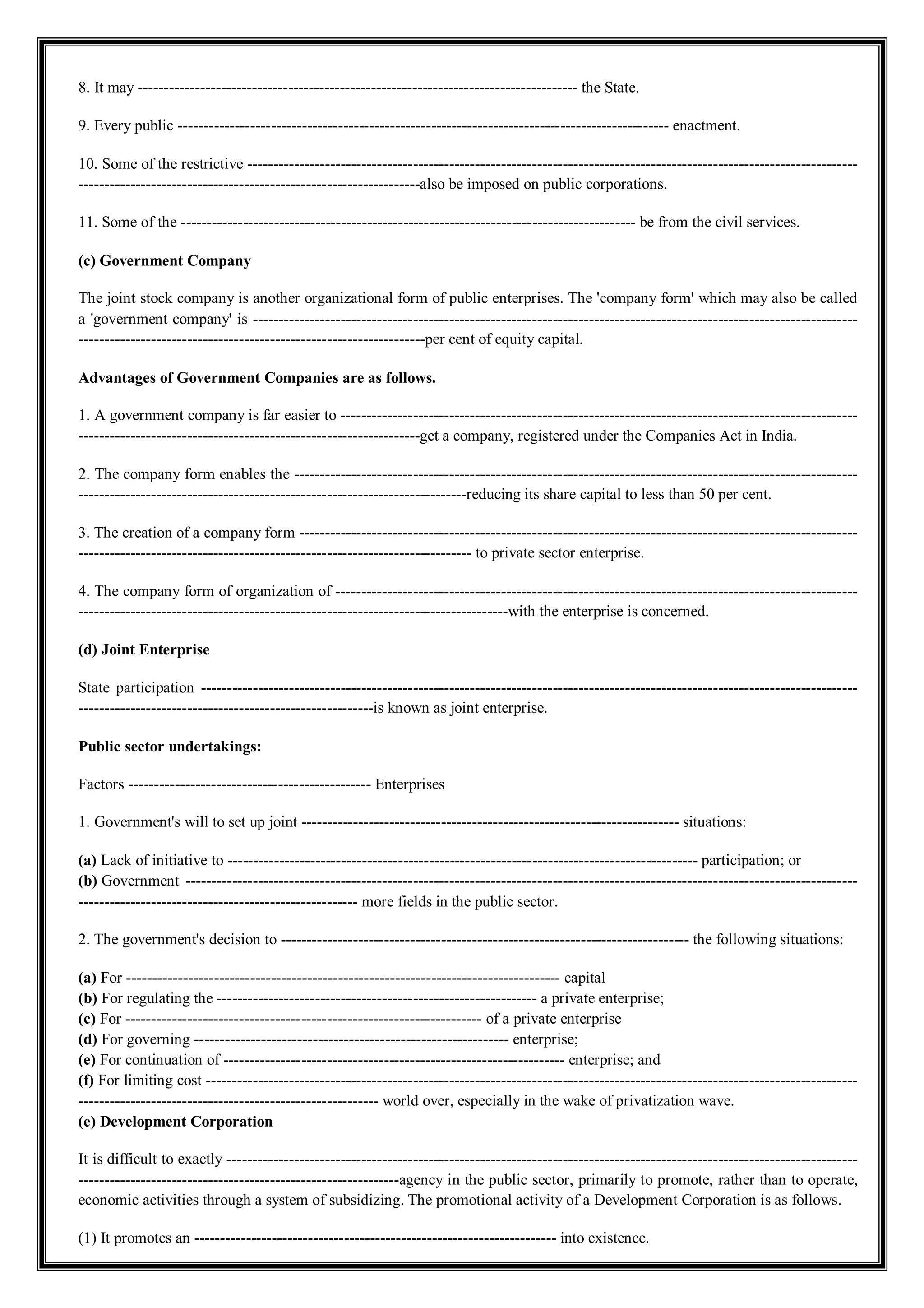 8. It may ------------------------------------------------------------------------------------- the State.
9. Every public ----------------------------------------------------------------------------------------------- enactment.
10. Some of the restrictive ----------------------------------------------------------------------------------------------------------------------
------------------------------------------------------------------also be imposed on public corporations.
11. Some of the ---------------------------------------------------------------------------------------- be from the civil services.
(c) Government Company
The joint stock company is another organizational form of public enterprises. The 'company form' which may also be called
a 'government company' is ---------------------------------------------------------------------------------------------------------------------
-------------------------------------------------------------------per cent of equity capital.
Advantages of Government Companies are as follows.
1. A government company is far easier to ----------------------------------------------------------------------------------------------------
------------------------------------------------------------------get a company, registered under the Companies Act in India.
2. The company form enables the -------------------------------------------------------------------------------------------------------------
---------------------------------------------------------------------------reducing its share capital to less than 50 per cent.
3. The creation of a company form ------------------------------------------------------------------------------------------------------------
---------------------------------------------------------------------------- to private sector enterprise.
4. The company form of organization of -----------------------------------------------------------------------------------------------------
-----------------------------------------------------------------------------------with the enterprise is concerned.
(d) Joint Enterprise
State participation -------------------------------------------------------------------------------------------------------------------------------
---------------------------------------------------------is known as joint enterprise.
Public sector undertakings:
Factors ----------------------------------------------- Enterprises
1. Government's will to set up joint ------------------------------------------------------------------------- situations:
(a) Lack of initiative to ------------------------------------------------------------------------------------------- participation; or
(b) Government ----------------------------------------------------------------------------------------------------------------------------------
------------------------------------------------------ more fields in the public sector.
2. The government's decision to ------------------------------------------------------------------------------- the following situations:
(a) For ------------------------------------------------------------------------------------ capital
(b) For regulating the -------------------------------------------------------------- a private enterprise;
(c) For --------------------------------------------------------------------- of a private enterprise
(d) For governing ------------------------------------------------------------- enterprise;
(e) For continuation of ------------------------------------------------------------------ enterprise; and
(f) For limiting cost ------------------------------------------------------------------------------------------------------------------------------
---------------------------------------------------------- world over, especially in the wake of privatization wave.
(e) Development Corporation
It is difficult to exactly --------------------------------------------------------------------------------------------------------------------------
--------------------------------------------------------------agency in the public sector, primarily to promote, rather than to operate,
economic activities through a system of subsidizing. The promotional activity of a Development Corporation is as follows.
(1) It promotes an ---------------------------------------------------------------------- into existence.
 