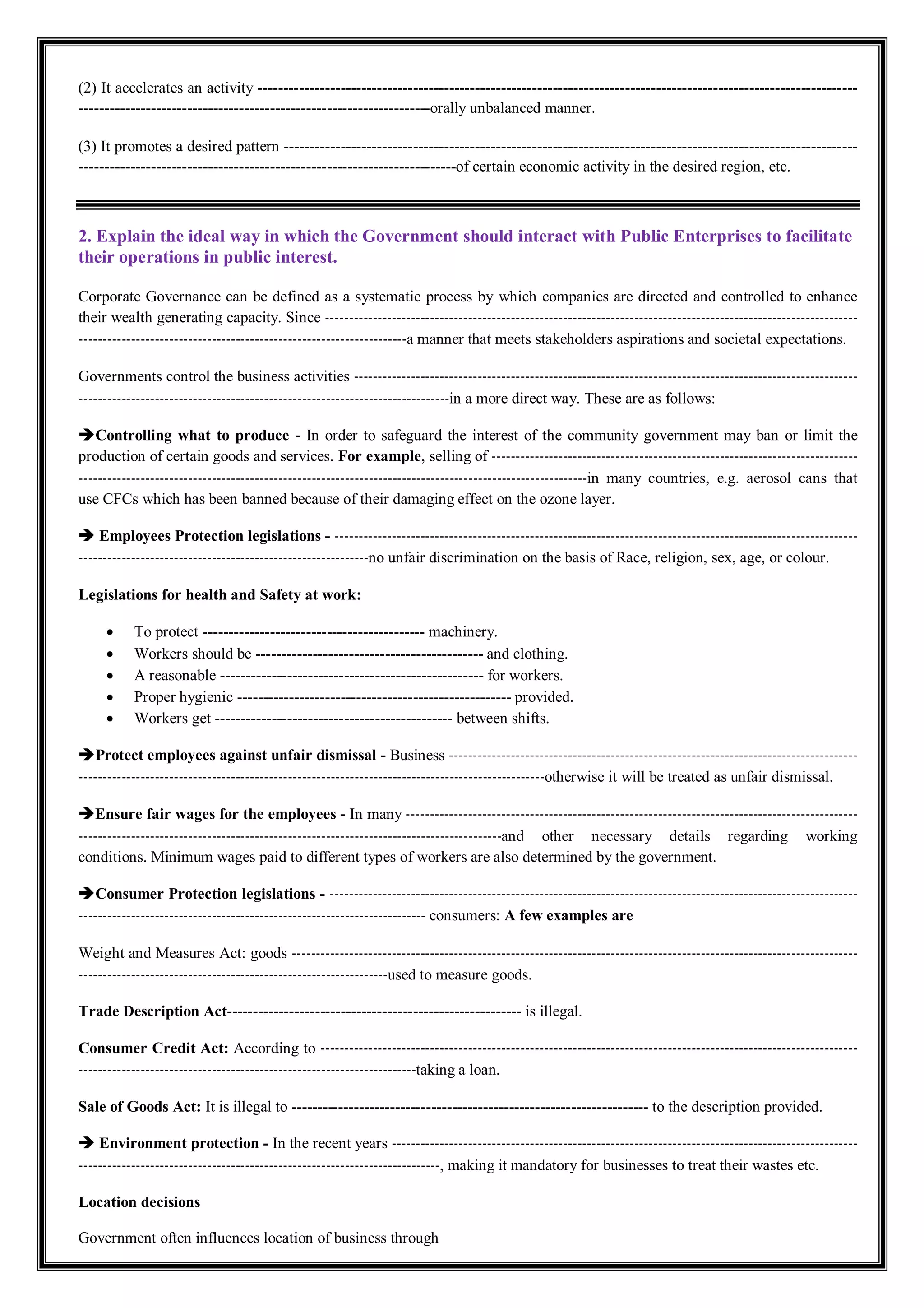 (2) It accelerates an activity --------------------------------------------------------------------------------------------------------------------
--------------------------------------------------------------------orally unbalanced manner.
(3) It promotes a desired pattern ---------------------------------------------------------------------------------------------------------------
-------------------------------------------------------------------------of certain economic activity in the desired region, etc.
2. Explain the ideal way in which the Government should interact with Public Enterprises to facilitate
their operations in public interest.
Corporate Governance can be defined as a systematic process by which companies are directed and controlled to enhance
their wealth generating capacity. Since ----------------------------------------------------------------------------------------------------------------
---------------------------------------------------------------------a manner that meets stakeholders aspirations and societal expectations.
Governments control the business activities ----------------------------------------------------------------------------------------------------------
------------------------------------------------------------------------------in a more direct way. These are as follows:
Controlling what to produce - In order to safeguard the interest of the community government may ban or limit the
production of certain goods and services. For example, selling of -----------------------------------------------------------------------------
-----------------------------------------------------------------------------------------------------------in many countries, e.g. aerosol cans that
use CFCs which has been banned because of their damaging effect on the ozone layer.
 Employees Protection legislations - --------------------------------------------------------------------------------------------------------------
-------------------------------------------------------------no unfair discrimination on the basis of Race, religion, sex, age, or colour.
Legislations for health and Safety at work:
 To protect ------------------------------------------- machinery.
 Workers should be -------------------------------------------- and clothing.
 A reasonable --------------------------------------------------- for workers.
 Proper hygienic ----------------------------------------------------- provided.
 Workers get ---------------------------------------------- between shifts.
Protect employees against unfair dismissal - Business --------------------------------------------------------------------------------------
--------------------------------------------------------------------------------------------------otherwise it will be treated as unfair dismissal.
Ensure fair wages for the employees - In many -----------------------------------------------------------------------------------------------
-----------------------------------------------------------------------------------------and other necessary details regarding working
conditions. Minimum wages paid to different types of workers are also determined by the government.
Consumer Protection legislations - ---------------------------------------------------------------------------------------------------------------
------------------------------------------------------------------------- consumers: A few examples are
Weight and Measures Act: goods -----------------------------------------------------------------------------------------------------------------------
-----------------------------------------------------------------used to measure goods.
Trade Description Act--------------------------------------------------------- is illegal.
Consumer Credit Act: According to -----------------------------------------------------------------------------------------------------------------
-----------------------------------------------------------------------taking a loan.
Sale of Goods Act: It is illegal to --------------------------------------------------------------------- to the description provided.
 Environment protection - In the recent years --------------------------------------------------------------------------------------------------
----------------------------------------------------------------------------, making it mandatory for businesses to treat their wastes etc.
Location decisions
Government often influences location of business through
 