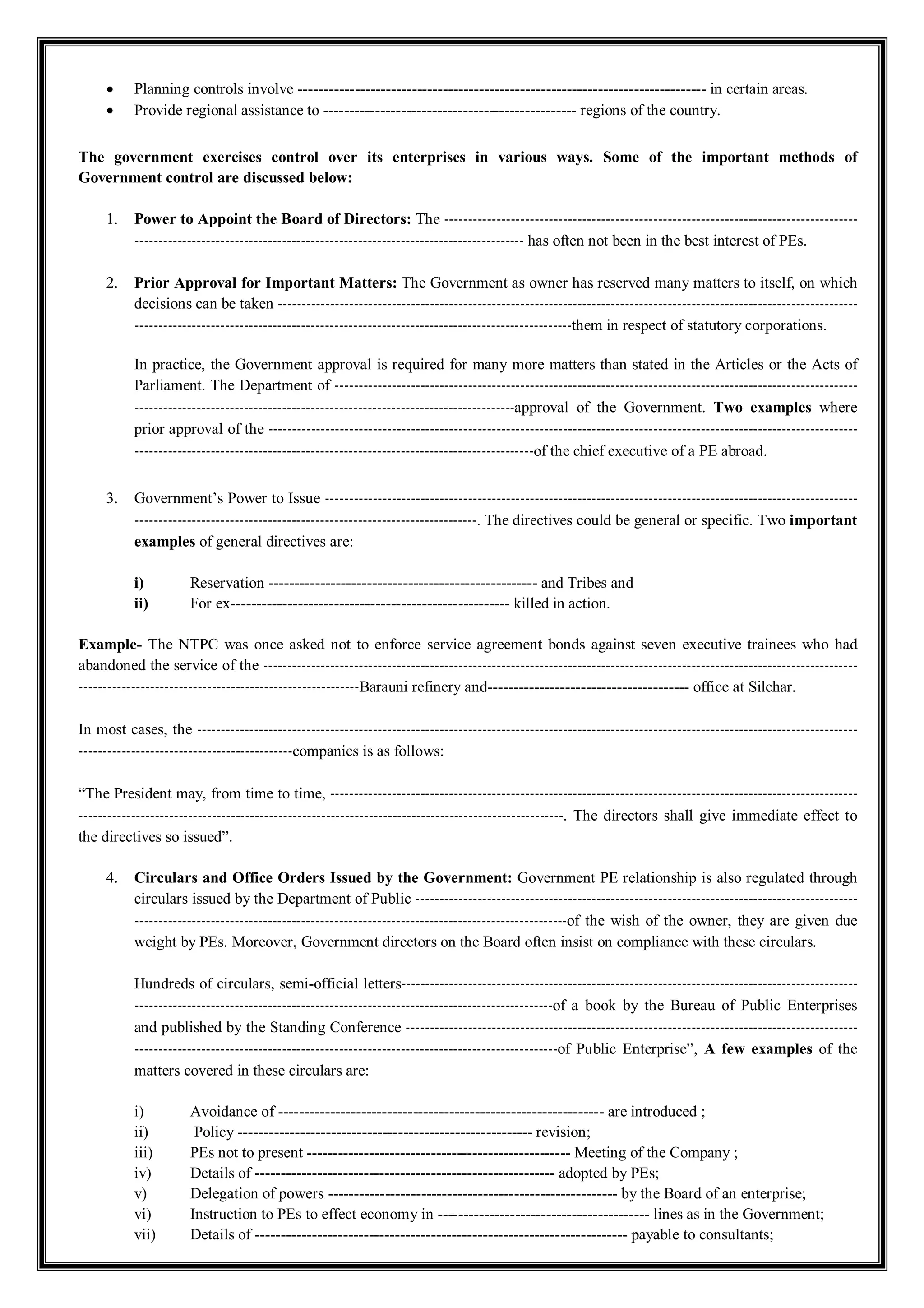 Planning controls involve ------------------------------------------------------------------------------- in certain areas.
 Provide regional assistance to ------------------------------------------------- regions of the country.
The government exercises control over its enterprises in various ways. Some of the important methods of
Government control are discussed below:
1. Power to Appoint the Board of Directors: The ---------------------------------------------------------------------------------------
---------------------------------------------------------------------------------- has often not been in the best interest of PEs.
2. Prior Approval for Important Matters: The Government as owner has reserved many matters to itself, on which
decisions can be taken --------------------------------------------------------------------------------------------------------------------------
--------------------------------------------------------------------------------------------them in respect of statutory corporations.
In practice, the Government approval is required for many more matters than stated in the Articles or the Acts of
Parliament. The Department of --------------------------------------------------------------------------------------------------------------
--------------------------------------------------------------------------------approval of the Government. Two examples where
prior approval of the ----------------------------------------------------------------------------------------------------------------------------
------------------------------------------------------------------------------------of the chief executive of a PE abroad.
3. Government’s Power to Issue ----------------------------------------------------------------------------------------------------------------
------------------------------------------------------------------------. The directives could be general or specific. Two important
examples of general directives are:
i) Reservation ---------------------------------------------------- and Tribes and
ii) For ex------------------------------------------------------ killed in action.
Example- The NTPC was once asked not to enforce service agreement bonds against seven executive trainees who had
abandoned the service of the -----------------------------------------------------------------------------------------------------------------------------
-----------------------------------------------------------Barauni refinery and--------------------------------------- office at Silchar.
In most cases, the -------------------------------------------------------------------------------------------------------------------------------------------
---------------------------------------------companies is as follows:
“The President may, from time to time, ---------------------------------------------------------------------------------------------------------------
------------------------------------------------------------------------------------------------------. The directors shall give immediate effect to
the directives so issued”.
4. Circulars and Office Orders Issued by the Government: Government PE relationship is also regulated through
circulars issued by the Department of Public ---------------------------------------------------------------------------------------------
-------------------------------------------------------------------------------------------of the wish of the owner, they are given due
weight by PEs. Moreover, Government directors on the Board often insist on compliance with these circulars.
Hundreds of circulars, semi-official letters------------------------------------------------------------------------------------------------
----------------------------------------------------------------------------------------of a book by the Bureau of Public Enterprises
and published by the Standing Conference -----------------------------------------------------------------------------------------------
-----------------------------------------------------------------------------------------of Public Enterprise”, A few examples of the
matters covered in these circulars are:
i) Avoidance of --------------------------------------------------------------- are introduced ;
ii) Policy --------------------------------------------------------- revision;
iii) PEs not to present --------------------------------------------------- Meeting of the Company ;
iv) Details of ---------------------------------------------------------- adopted by PEs;
v) Delegation of powers -------------------------------------------------------- by the Board of an enterprise;
vi) Instruction to PEs to effect economy in ----------------------------------------- lines as in the Government;
vii) Details of ------------------------------------------------------------------------ payable to consultants;
 