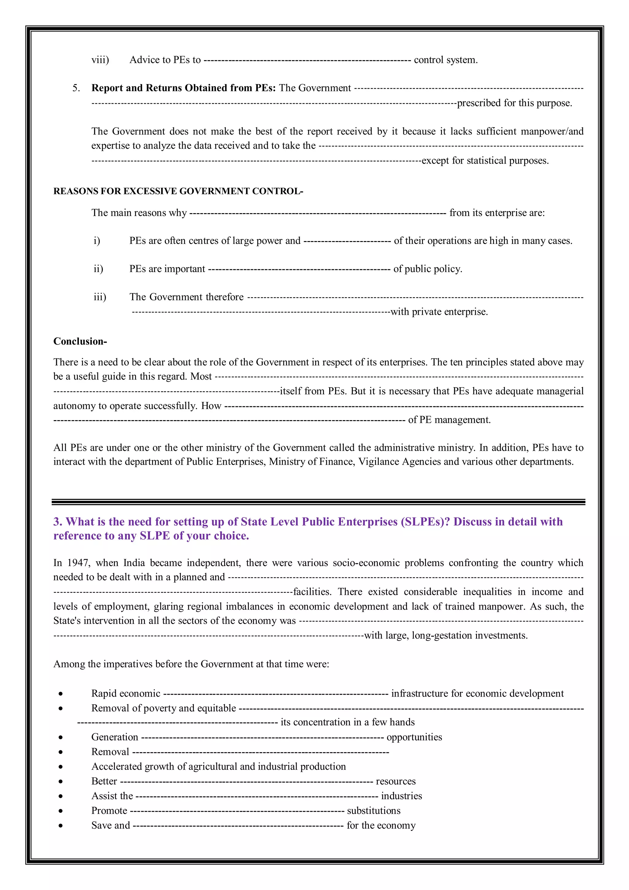 viii) Advice to PEs to ----------------------------------------------------------- control system.
5. Report and Returns Obtained from PEs: The Government -----------------------------------------------------------------------
-----------------------------------------------------------------------------------------------------------------prescribed for this purpose.
The Government does not make the best of the report received by it because it lacks sufficient manpower/and
expertise to analyze the data received and to take the ----------------------------------------------------------------------------------
------------------------------------------------------------------------------------------------------except for statistical purposes.
REASONS FOR EXCESSIVE GOVERNMENT CONTROL-
The main reasons why ------------------------------------------------------------------------- from its enterprise are:
i) PEs are often centres of large power and ------------------------- of their operations are high in many cases.
ii) PEs are important ---------------------------------------------------- of public policy.
iii) The Government therefore --------------------------------------------------------------------------------------------------------
--------------------------------------------------------------------------------with private enterprise.
Conclusion-
There is a need to be clear about the role of the Government in respect of its enterprises. The ten principles stated above may
be a useful guide in this regard. Most ------------------------------------------------------------------------------------------------------------------
----------------------------------------------------------------------itself from PEs. But it is necessary that PEs have adequate managerial
autonomy to operate successfully. How ------------------------------------------------------------------------------------------------------
---------------------------------------------------------------------------------------------------- of PE management.
All PEs are under one or the other ministry of the Government called the administrative ministry. In addition, PEs have to
interact with the department of Public Enterprises, Ministry of Finance, Vigilance Agencies and various other departments.
3. What is the need for setting up of State Level Public Enterprises (SLPEs)? Discuss in detail with
reference to any SLPE of your choice.
In 1947, when India became independent, there were various socio-economic problems confronting the country which
needed to be dealt with in a planned and --------------------------------------------------------------------------------------------------------------
--------------------------------------------------------------------------facilities. There existed considerable inequalities in income and
levels of employment, glaring regional imbalances in economic development and lack of trained manpower. As such, the
State's intervention in all the sectors of the economy was ----------------------------------------------------------------------------------------
------------------------------------------------------------------------------------------------with large, long-gestation investments.
Among the imperatives before the Government at that time were:
 Rapid economic ---------------------------------------------------------------- infrastructure for economic development
 Removal of poverty and equitable --------------------------------------------------------------------------------------------------
--------------------------------------------------------- its concentration in a few hands
 Generation --------------------------------------------------------------------- opportunities
 Removal -------------------------------------------------------------------------
 Accelerated growth of agricultural and industrial production
 Better ------------------------------------------------------------------------ resources
 Assist the --------------------------------------------------------------------- industries
 Promote ------------------------------------------------------------- substitutions
 Save and ------------------------------------------------------------ for the economy
 
