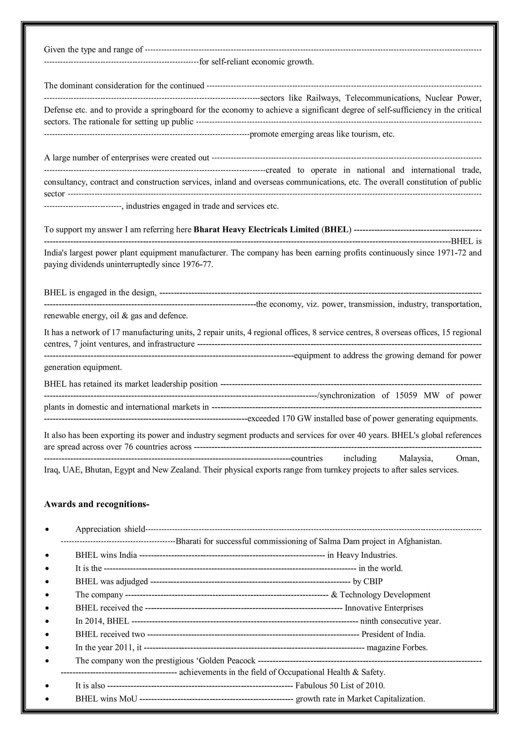 Given the type and range of ------------------------------------------------------------------------------------------------------------------------------
----------------------------------------------------------for self-reliant economic growth.
The dominant consideration for the continued -------------------------------------------------------------------------------------------------------
---------------------------------------------------------------------------------sectors like Railways, Telecommunications, Nuclear Power,
Defense etc. and to provide a springboard for the economy to achieve a significant degree of self-sufficiency in the critical
sectors. The rationale for setting up public -----------------------------------------------------------------------------------------------------------
-----------------------------------------------------------------------------promote emerging areas like tourism, etc.
A large number of enterprises were created out -----------------------------------------------------------------------------------------------------
-----------------------------------------------------------------------------------created to operate in national and international trade,
consultancy, contract and construction services, inland and overseas communications, etc. The overall constitution of public
sector -----------------------------------------------------------------------------------------------------------------------------------------------------------
-----------------------------, industries engaged in trade and services etc.
To support my answer I am referring here Bharat Heavy Electricals Limited (BHEL) --------------------------------------------
--------------------------------------------------------------------------------------------------------------------------------------------BHEL is
India's largest power plant equipment manufacturer. The company has been earning profits continuously since 1971-72 and
paying dividends uninterruptedly since 1976-77.
BHEL is engaged in the design, ---------------------------------------------------------------------------------------------------------------
-------------------------------------------------------------------------the economy, viz. power, transmission, industry, transportation,
renewable energy, oil & gas and defence.
It has a network of 17 manufacturing units, 2 repair units, 4 regional offices, 8 service centres, 8 overseas offices, 15 regional
centres, 7 joint ventures, and infrastructure --------------------------------------------------------------------------------------------------
--------------------------------------------------------------------------------------equipment to address the growing demand for power
generation equipment.
BHEL has retained its market leadership position ------------------------------------------------------------------------------------------
----------------------------------------------------------------------------------------------/synchronization of 15059 MW of power
plants in domestic and international markets in ---------------------------------------------------------------------------------------------
----------------------------------------------------------------------exceeded 170 GW installed base of power generating equipments.
It also has been exporting its power and industry segment products and services for over 40 years. BHEL's global references
are spread across over 76 countries across ---------------------------------------------------------------------------------------------------
-------------------------------------------------------------------------------------countries including Malaysia, Oman,
Iraq, UAE, Bhutan, Egypt and New Zealand. Their physical exports range from turnkey projects to after sales services.
Awards and recognitions-
 Appreciation shield------------------------------------------------------------------------------------------------------------------------------
-------------------------------------------Bharati for successful commissioning of Salma Dam project in Afghanistan.
 BHEL wins India ---------------------------------------------------------------- in Heavy Industries.
 It is the --------------------------------------------------------------------------------------- in the world.
 BHEL was adjudged --------------------------------------------------------------------- by CBIP
 The company ---------------------------------------------------------------------- & Technology Development
 BHEL received the -------------------------------------------------------------------- Innovative Enterprises
 In 2014, BHEL ------------------------------------------------------------------------------ ninth consecutive year.
 BHEL received two ------------------------------------------------------------------------- President of India.
 In the year 2011, it ---------------------------------------------------------------------------- magazine Forbes.
 The company won the prestigious ‘Golden Peacock -----------------------------------------------------------------------------
---------------------------------------- achievements in the field of Occupational Health & Safety.
 It is also ---------------------------------------------------------------- Fabulous 50 List of 2010.
 BHEL wins MoU ----------------------------------------------------- growth rate in Market Capitalization.
 
