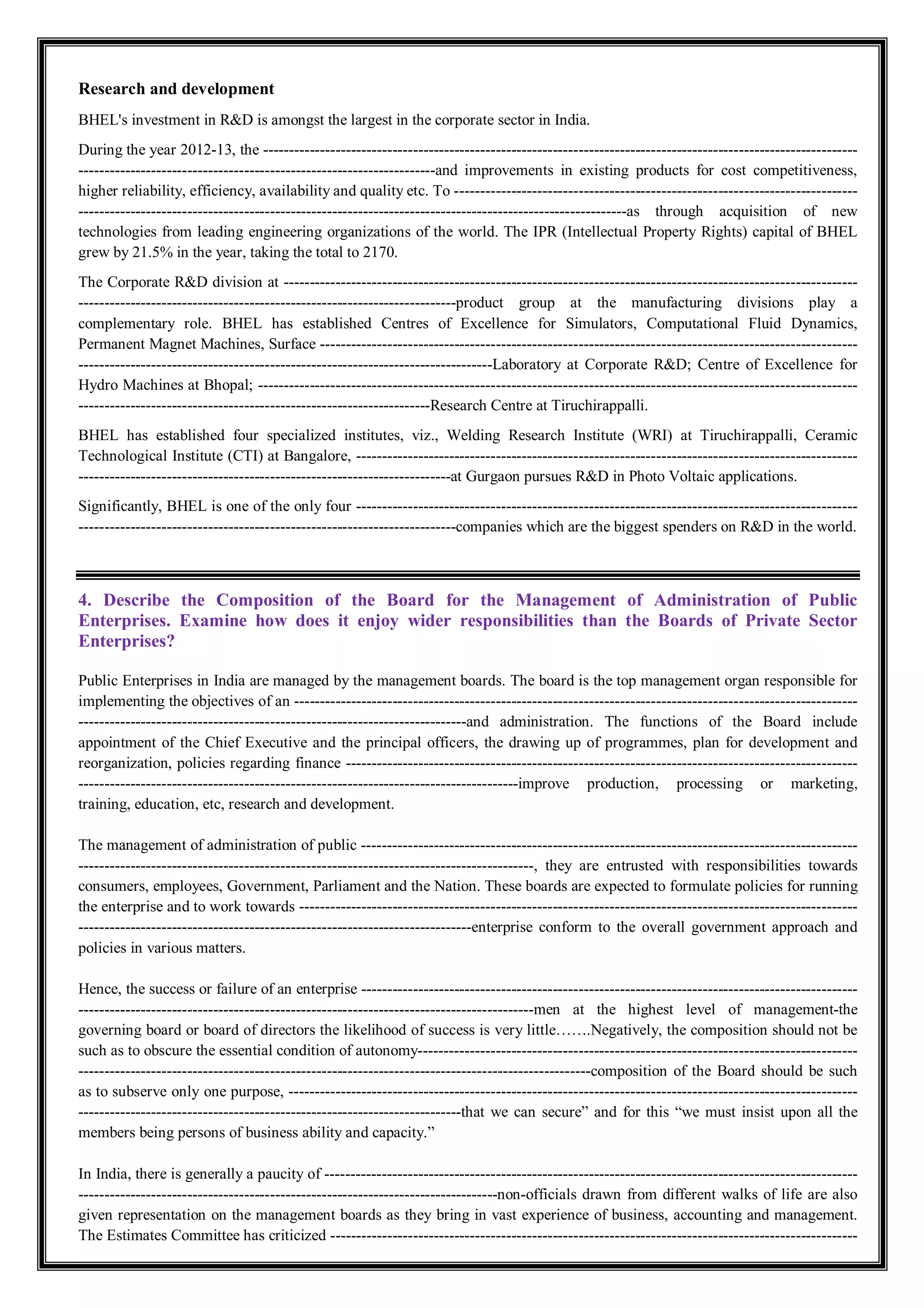 Research and development
BHEL's investment in R&D is amongst the largest in the corporate sector in India.
During the year 2012-13, the -------------------------------------------------------------------------------------------------------------------
---------------------------------------------------------------------and improvements in existing products for cost competitiveness,
higher reliability, efficiency, availability and quality etc. To ------------------------------------------------------------------------------
----------------------------------------------------------------------------------------------------------as through acquisition of new
technologies from leading engineering organizations of the world. The IPR (Intellectual Property Rights) capital of BHEL
grew by 21.5% in the year, taking the total to 2170.
The Corporate R&D division at ---------------------------------------------------------------------------------------------------------------
-------------------------------------------------------------------------product group at the manufacturing divisions play a
complementary role. BHEL has established Centres of Excellence for Simulators, Computational Fluid Dynamics,
Permanent Magnet Machines, Surface --------------------------------------------------------------------------------------------------------
--------------------------------------------------------------------------------Laboratory at Corporate R&D; Centre of Excellence for
Hydro Machines at Bhopal; --------------------------------------------------------------------------------------------------------------------
--------------------------------------------------------------------Research Centre at Tiruchirappalli.
BHEL has established four specialized institutes, viz., Welding Research Institute (WRI) at Tiruchirappalli, Ceramic
Technological Institute (CTI) at Bangalore, -------------------------------------------------------------------------------------------------
------------------------------------------------------------------------at Gurgaon pursues R&D in Photo Voltaic applications.
Significantly, BHEL is one of the only four -------------------------------------------------------------------------------------------------
-------------------------------------------------------------------------companies which are the biggest spenders on R&D in the world.
4. Describe the Composition of the Board for the Management of Administration of Public
Enterprises. Examine how does it enjoy wider responsibilities than the Boards of Private Sector
Enterprises?
Public Enterprises in India are managed by the management boards. The board is the top management organ responsible for
implementing the objectives of an -------------------------------------------------------------------------------------------------------------
---------------------------------------------------------------------------and administration. The functions of the Board include
appointment of the Chief Executive and the principal officers, the drawing up of programmes, plan for development and
reorganization, policies regarding finance ---------------------------------------------------------------------------------------------------
-------------------------------------------------------------------------------------improve production, processing or marketing,
training, education, etc, research and development.
The management of administration of public ------------------------------------------------------------------------------------------------
----------------------------------------------------------------------------------------, they are entrusted with responsibilities towards
consumers, employees, Government, Parliament and the Nation. These boards are expected to formulate policies for running
the enterprise and to work towards ------------------------------------------------------------------------------------------------------------
----------------------------------------------------------------------------enterprise conform to the overall government approach and
policies in various matters.
Hence, the success or failure of an enterprise ------------------------------------------------------------------------------------------------
----------------------------------------------------------------------------------------men at the highest level of management-the
governing board or board of directors the likelihood of success is very little…….Negatively, the composition should not be
such as to obscure the essential condition of autonomy-------------------------------------------------------------------------------------
---------------------------------------------------------------------------------------------------composition of the Board should be such
as to subserve only one purpose, --------------------------------------------------------------------------------------------------------------
--------------------------------------------------------------------------that we can secure” and for this “we must insist upon all the
members being persons of business ability and capacity.”
In India, there is generally a paucity of -------------------------------------------------------------------------------------------------------
---------------------------------------------------------------------------------non-officials drawn from different walks of life are also
given representation on the management boards as they bring in vast experience of business, accounting and management.
The Estimates Committee has criticized ------------------------------------------------------------------------------------------------------
 
