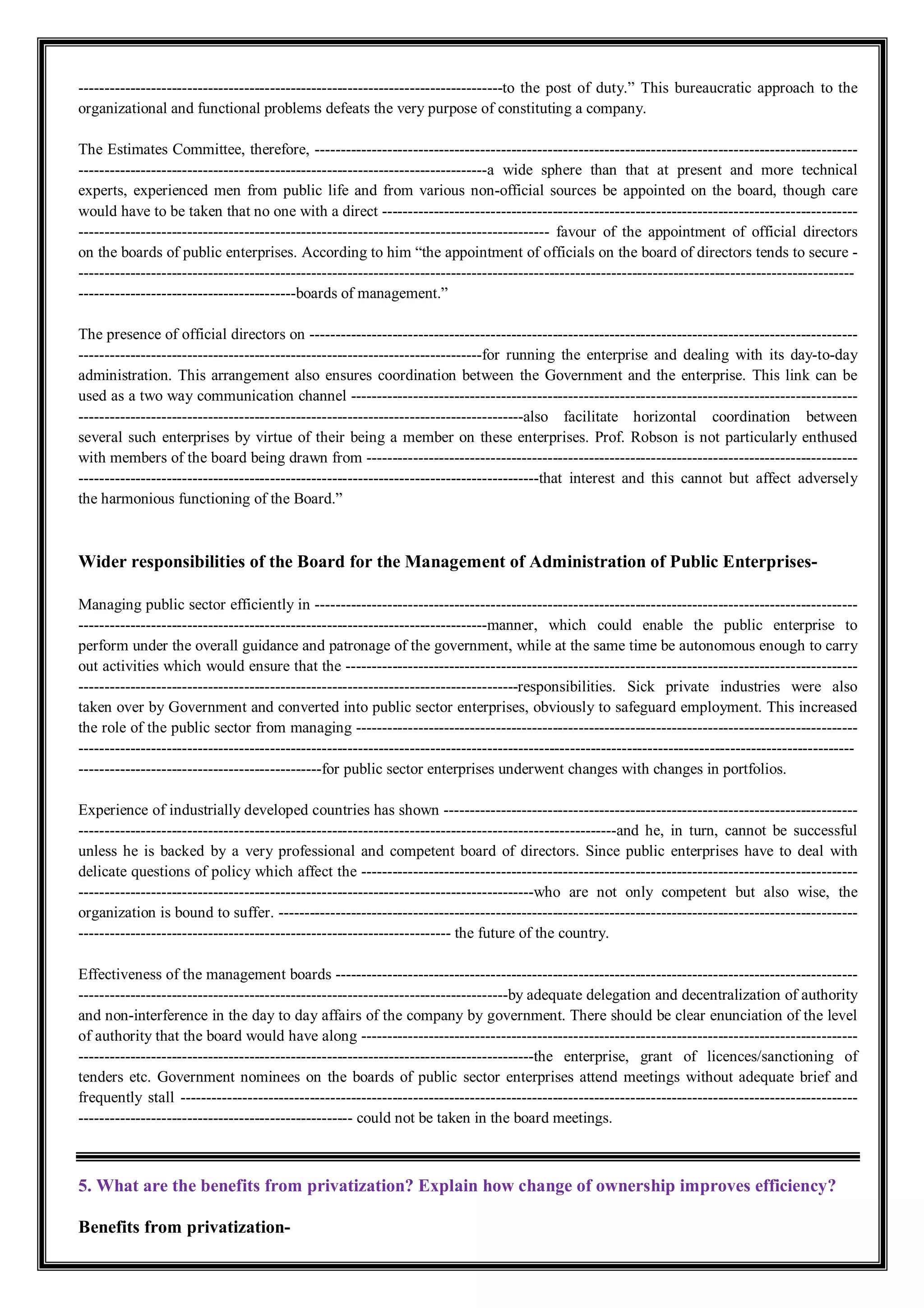 ----------------------------------------------------------------------------------to the post of duty.” This bureaucratic approach to the
organizational and functional problems defeats the very purpose of constituting a company.
The Estimates Committee, therefore, ---------------------------------------------------------------------------------------------------------
-------------------------------------------------------------------------------a wide sphere than that at present and more technical
experts, experienced men from public life and from various non-official sources be appointed on the board, though care
would have to be taken that no one with a direct --------------------------------------------------------------------------------------------
------------------------------------------------------------------------------------------- favour of the appointment of official directors
on the boards of public enterprises. According to him “the appointment of officials on the board of directors tends to secure -
------------------------------------------------------------------------------------------------------------------------------------------------------
------------------------------------------boards of management.”
The presence of official directors on ----------------------------------------------------------------------------------------------------------
------------------------------------------------------------------------------for running the enterprise and dealing with its day-to-day
administration. This arrangement also ensures coordination between the Government and the enterprise. This link can be
used as a two way communication channel --------------------------------------------------------------------------------------------------
--------------------------------------------------------------------------------------also facilitate horizontal coordination between
several such enterprises by virtue of their being a member on these enterprises. Prof. Robson is not particularly enthused
with members of the board being drawn from -----------------------------------------------------------------------------------------------
-----------------------------------------------------------------------------------------that interest and this cannot but affect adversely
the harmonious functioning of the Board.”
Wider responsibilities of the Board for the Management of Administration of Public Enterprises-
Managing public sector efficiently in ---------------------------------------------------------------------------------------------------------
-------------------------------------------------------------------------------manner, which could enable the public enterprise to
perform under the overall guidance and patronage of the government, while at the same time be autonomous enough to carry
out activities which would ensure that the ---------------------------------------------------------------------------------------------------
-------------------------------------------------------------------------------------responsibilities. Sick private industries were also
taken over by Government and converted into public sector enterprises, obviously to safeguard employment. This increased
the role of the public sector from managing -------------------------------------------------------------------------------------------------
------------------------------------------------------------------------------------------------------------------------------------------------------
-----------------------------------------------for public sector enterprises underwent changes with changes in portfolios.
Experience of industrially developed countries has shown --------------------------------------------------------------------------------
--------------------------------------------------------------------------------------------------------and he, in turn, cannot be successful
unless he is backed by a very professional and competent board of directors. Since public enterprises have to deal with
delicate questions of policy which affect the ------------------------------------------------------------------------------------------------
----------------------------------------------------------------------------------------who are not only competent but also wise, the
organization is bound to suffer. ----------------------------------------------------------------------------------------------------------------
------------------------------------------------------------------------ the future of the country.
Effectiveness of the management boards -----------------------------------------------------------------------------------------------------
-----------------------------------------------------------------------------------by adequate delegation and decentralization of authority
and non-interference in the day to day affairs of the company by government. There should be clear enunciation of the level
of authority that the board would have along ------------------------------------------------------------------------------------------------
----------------------------------------------------------------------------------------the enterprise, grant of licences/sanctioning of
tenders etc. Government nominees on the boards of public sector enterprises attend meetings without adequate brief and
frequently stall -----------------------------------------------------------------------------------------------------------------------------------
----------------------------------------------------- could not be taken in the board meetings.
5. What are the benefits from privatization? Explain how change of ownership improves efficiency?
Benefits from privatization-
 
